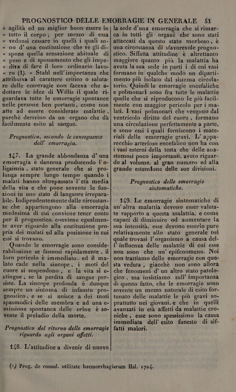 « agilità ed un miglior buon essere in « tutto il corpo; per mezzo di essa « vedonsi cessare in quelli i quali so- « no d’ una costituzione che ve gli di- « spone quella sensazione abituale di « peso e di spossamento che gli im pe- « diva di fare il loro ordinario lavo- « ro (1). » Stahl nell’importanza che attribuiva al carattere critico o saluta- re delle emorragie non faceva che a- dottare le idee di Willis il quale ri- guardava tutte le emorragie spontanee nelle persone ben portanti, come non atte ad essere considerate malattie , purchè derivino da un organo che dà facilmente esito al sangue. Prognostico, secondo le conseguenze dell’ emorragia. 447. La grande abbondanza d’ una emorragia è dannosa producendo l’ o- ligaimia , stato generale che si pro- lunga sempre lungo tempo quando i malati hanno oltrepassata |’ età media della vita e che pone sovente le fun- zioni in uno stato di languore irrepara- bile. Indipendentemente dalle circostan- ze che appartengono alla emorragia medesima di cui conviene tener conto per il prognostico, conviene egualmen- te aver riguardo alla costituzione pro- pria dei malati ed alla posizione in cui essi sl trovano. Quando le emorragie sono conside- rabilissime se fannosi rapidamente , il loro pericolo è immediato. ed il ma- lato cade nella sincope, i moti del cuore si sospendono , e la vita sì e- stingue , se la perdita di sangue per- siste. La sincope profonda è dunque sempre un sintoma di infausto pro- gnostico, e se si unisce a dei moti spasmodici delle membra e ad una e- missione spontanea delle orine è so- vente il preludio della morte. Prognostico del ritorno delle emorragie riguardo agli organi affetti. 148. L'’attitudine a divenir di nuovo 51 la sede d'una emorragia che si rimar- ca in tutti gli organi che sono stati attaccati da questo stato morboso, è una circostanza di sfavorevole progno- stico. Siffatta attitudine è altrettanto maggiore quanto più la malattia ha avuta la sua sede in parti i di cui vasi formano in qualche modo un diparti- mento più isolato dal sistema circola- torio. Quindi le emorragie encefaliche e polmonari sono fra tutte le malattie quelle che si riproducono le più facil- mente con maggior pericolo per i ma- lati. I vasi polmonari che vengono dal ventricolo diritto del cuore , formano una circolazione perfettamente a parte, e sono essi i quali forniscono i mate- riali delle emorragie gravi. L' appa- recchio arterioso encefalico non ha con. i vasi esterni della testa che delle ana- stomosi poco importanti, avuto riguar- do al volume, al gran numero ed alla grande estensione delle sue divisioni. Prognostico delle emorragie sintomatiche. 149. Le emorragie sintomatiche di un’altra malattia deyono esser valuta- te rapporto a questa malattia, e come capaci di diminuire od aumentare la sua intensità, esse devono esserlo pure relativamente allo stato generale nel quale trovasi l'organismo a causa del- l'influenza delle malattie di cui esse non sono che un’ epifenomeno. Noi non trattiamo delle emorragie con que- sta veduta, giacchè non sono allora che fenomeni d’ un altro stato patolo- gico, ma insistiamo sull’ importanza di questo fatto, che le emorragie sono sovente un mezzo naturale di esito for- tunato delle malattie le più gravi so- prattutto nei giovani, e che in quelli avanzati in età affetti da malattie cro- niche , esse sono spessissimo la causa immediata dell’ esito funesto di sif- fatti malori.