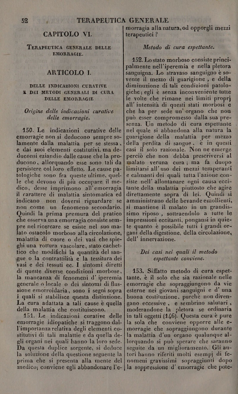 CAPITOLO VI. TERAPEUTICA GENERALE DELLE EMORRAGIE. ARTICOLO I. DELLE INDICAZIONI CURATIVE k DEI METODI GENERALI DI CURA DELLE EMORRAGIE Origine delle indicazioni curative delle emorragie. 150. Le indicazioni curative delle emorragie non si deducono sempre so- lamente dalla malattia per se stessa, e dai suoi elementi costitutivi, ma de- duconsi eziandio dalle cause che la pro- ducono, allorquando esse sono tali da persistere col loro effetto. Le cause pa- tologiche sono fra queste ultime, quel- le che devono di più occupare il me- dico, desse imprimono .all’emorragia il carattere di malattia sintomatica ed indicano non doversi riguardare se non come un fenomeno secondario. Quindi la prima premura del pratico che osserva una emorragia consiste sem- pre nel ricercare se esiste nel suo ma- lato ostacolo morboso alla circolazione, malattia di cuore o dei vasi che spie- ghi una rottura vascolare, stato cachet- tico che modifichi la quantità del san- \gue o la contrattilità e la tessitura dei vasi e dei tessuti ec. I sintomi diretti di queste diverse condizioni morbose, la mancanza di fenomeni d’ iperemia generale o locale o dei sintomi di flus- sione emorroidaria, sono i segni sopra i quali si stabilisce questa distinzione. La cura adattata a tali cause è quella della malattia che costituiscono. 151. Le indicazioni curative delle emorragie idiopatiche si traggono dal- l'importanza relativa degli elementi co- stitutivi di tali malattie e da quella de- gli organi nei quali hanno la loro sede. Da questa duplice sorgente, si deduce la soluzione della questione seguente la prima che si presenia alla mente del medico; conviene egli abbandonare l'e- morragia alla natura, od opporgli mezzi terapeutici ? Metodo di cura espettante. 152. Lo stato morboso consiste princi- palmente nell’iperemia e nella pletora sanguigna. Lo stravaso sanguigno è so- vente il mezzo di guarigione , e della diminuzione di tali condizioni patolo- giche; egli è senza inconveniente tutte le volte che rimane nei limiti proprj all’ intensità di questi stati morbosi e che ha per sede un’ organo che non può esser compromesso dalla sua pre- senza. Un metodo di cura espettante nel quale si abbandona alla natura la guarigione delia malattia per mezzo della perdita di sangue, è in questi casi il solo razionale. Non ne emerge perciò che non debba prescriversi al malato veruna cura; ma fa duopo limitarsi all'uso dei mezzi temperanti e calmanti dei quali tutta l’azione con- siste nell’ allontanare ogni causa ecci- tante della malattia piutiosto che agire direttamente sopra di lei. Quindi si amministrano delle bevande emollienti, si mantiene il malato in un grandis- simo riposo, sottraendolo a tutte le impressioni eccitanti, pongansi in quie- te quanto è possibile tutti i grandi or- gani della digestione, della circolazione, dell’ innervazione. Dei casi nei quali il metodo espettante conviene. 153. Siffatto metodo di cura espet- tante, è il solo che sia razionale nelle emorragie che sopraggiungono da vie esterne nei giovani sanguigni e d’ una buona costituzione, purchè non diven- gano, eccessive, e sembrino salutari , moderandone la pletora se ordinaria in tali oggetti (146). Questa cura è pure la sola che conviene opporre alle e- morragie che sopraggiungono durante la malattia d’un organo qualunque al- lorquando si può sperare che saranno seguite da un miglioramento. Gli au- tori hanno riferiti molti esemp) di fe- nomeni gravissimi sopraggiunti dopo la soppressione ‘d’ emorragie che pote-