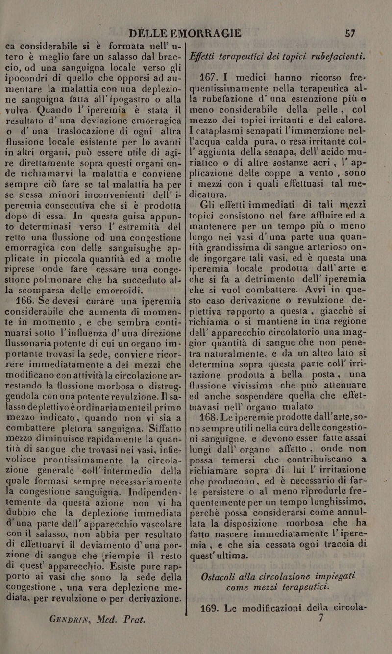 ca considerabile si è formata nell’ u- tero è meglio fare un salasso dal brac- cio, od una sanguigna locale verso gli ipocondri di quello che opporsi ad au- mentare la malattia con una deplezio- ne sanguigna fatta all'ipogastro o alla vulva. Quando l’ iperemia è stata il resuliato d’ una deviazione emorragica o d'una traslocazione di ogni altra flussione locale esistente per lo avanti in altri organi, può essere utile di agi- re direttamente sopra questi organi on- de richiamarvi la malattia e conviene sempre ciò fare se tal malattia ha per se stessa minori inconvenienti dell’ i- peremia consecutiva che si è prodotta dopo di essa. In questa guisa appun- to determinasi verso l’ estremità del relto una flussione od una congestione emorragica con delle sanguisughe ap- plicate in piccola quantità ed a molte riprese onde fare cessare una conge- stione polmonare che ha succeduto al- la scomparsa delle emorroidi. 166. Se devesi curare una iperemia considerabile che aumenta di momen- te in momento , e che sembra conti- nuarsi sotto l'influenza d’ una direzione flussonaria potente di cui un organo im- portante trovasi la sede, conviene ricor- rere immediatamente a dei mezzi che modificano con attivitàla circolazione ar- restando la flussione morbosa o distrug- gendola con una potente revulzione. Il sa- lasso deplettivo è ordinariamenteil primo mezzo indicato, quando non vi sia a combattere pletora sanguigna. Siffatto mezzo diminuisce rapidamente la quan- tità di sangue che trovasi nei vasi, infie- volisce prontissimamente la circola- zione generale coll’intermedio della quale formasi sempre necessariamente la congestione sanguigna. Indipenden- temente da questa azione non vi ha dubbio che la deplezione immediata d'una parte dell’ apparecchio vascolare con il salasso, non abbia per resultato di effettuarvi il deviamento d’ una por- zione di sangue che {riempie il resto di quest’ apparecchio. Esiste pure rap- porto ai vasi che sono la sede della congestione , una vera deplezione me- diata, per revulzione o per derivazione. GENDRIN, Med. Prot. 57 Effetti terapeutici dei topici rubefacienti. 167. I medici hanno ricorso fre- quentissimamente nella terapeutica al- la rubefazione d’ una estenzione più o meno considerabile della pelle, col mezzo dei topici irritanti e del calore. I cataplasmi senapati l’immerzione nel- l’acqua calda pura, o resa irritante col- l’ aggiunta della senapa, dell’ acido mu- riatico o di altre sostanze acri , l’ ap- plicazione delle coppe a vento , sono i mezzi con i quali effettuasi tal me- dicatura. Gli effetti immediati di tali mezzi topici consistono nel fare affluire eda mantenere per un tempo piu o meno lungo nei vasi d'una parte una quan- tità grandissima di sangue arterioso on- de ingorgare tali vasi, ed è questa una iperemia locale prodotta dall'arte e che si fa a detrimento dell’ iperemia che si vuol combattere. Avvi in que- sto caso derivazione o revulzione de- plettiva rapporto a questa, giacchè si richiama o si mantiene in una regione dell’ apparecchio circolatorio una mag- gior quantità di sangue che non pene- tra naturalmente, e da un altro lato si determina sopra questa parte coll’ irri- tazione prodotta a bella posta, una flussione vivissima che può attenuare ed anche sospendere quella che effet- tuavasi nell’ organo malato 168. Le iperemie prodotte dall'arte, so- no sempre utili nella cura delle congestio- ni sanguigne, e devono esser fatte assal lungi dall’ organo affetto. onde non possa temersi che contribuiscano a richiamare sopra di. lui l’ irritazione che producono, ed è necessario di far- le persistere o al meno riprodurle fre- quentemente per un tempo lunghissimo, perchè possa considerarsi come annul- lata la disposizione morbosa che ha fatto nascere immediatamente l’ipere- mia , e che sia cessata ogni traccia di quest’ ultima. Ostacoli alla circolazione impiegati come mezzi terapeutici. 169. Le modificazioni della circola-