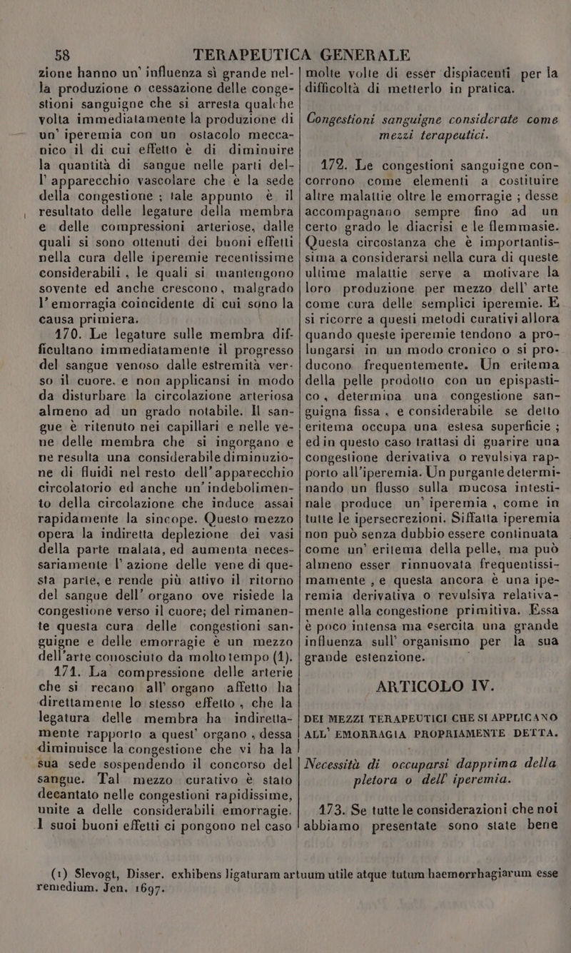 zione hanno un' influenza sì grande nel- la produzione o cessazione delle conge- stioni sanguigne che si arresta qualche volta immediatamente la produzione di un’ iperemia con un ostacolo mecca- nico il di cui effetto è di diminuire la quantità di sangue nelle parti del- l'apparecchio vascolare che è la sede della congestione ; tale appunto è il resultato delle legature della membra e delle compressioni arteriose, dalle quali si sono ottenuti dei buoni effetti nella cura delle iperemie recentissime considerabili, le quali si mantengono sovente ed anche crescono, malgrado l’ emorragia coincidente di cui sgno la causa primiera, 170. Le legature sulle membra dif- ficultano immediatamente il progresso del sangue venoso dalle estremità ver- so il cuore, e non applicansi in modo da disturbare la circolazione arteriosa almeno ad un grado notabile. Il san- gue è ritenuto nei capillari e nelle ve- ne delle membra che si ingorgano e ne resulta una considerabile diminuzio- ne di fluidi nel resto dell’apparecchio circolatorio ed anche un’indebolimen- to della circolazione che induce assai rapidamente la sincope. Questo mezzo opera la indiretta deplezione dei vasi della parte malata, ed aumenta neces- sariamente l’ azione delle vene di que- sta parle, e rende più attivo il ritorno del sangue dell’ organo ove risiede la congestione verso il cuore; del rimanen- te questa cura delle congestioni san- guigne e delle emorragie è un mezzo dell’arte conosciuto da molto tempo (1). 171. La compressione delle arterie che si recano all’ organo affetto ha direttamente lo stesso effetto , che la legatura delle. membra ha indiretta- mente rapporto a quest’ organo , dessa diminuisce la congestione che vi ha la sua sede sospendendo il concorso del sangue. Tal mezzo curativo è stato decantato nelle congestioni rapidissime, unite a delle considerabili emorragie. 1 suoi buoni effetti ci pongono nel caso molte volte di esser dispiacenti per Îa difficoltà di metterlo in pratica. Congestioni sanguigne considerate come mezzi terapeutici. 172. Le congestioni sanguigne con- corrono come elementi a costituire altre malaitie oltre le emorragie ; desse accompagnano sempre fino ad un certo grado le diacrisi e le flemmasie. Questa circostanza che è importantis- sima a considerarsi nella cura di queste ultime malattie serve a motivare la loro. produzione per mezzo dell’ arte come cura delle semplici iperemie. È si ricorre a questi metodi curativi allora quando queste iperemie tendono a pro- lungarsi in un modo cronico o si pro- ducono. frequentemente. Un eritema della pelle prodotto con un epispasti- co, determina una congestione san- guigna fissa, e considerabile se detto eritema occupa una estesa superficie ; edin questo caso trattasi di guarire una congestione derivativa o revulsiva rap- porto all’iperemia. Un purgante determi- nando un flusso sulla mucosa intesti- nale produce un’ iperemia , come in tuite le ipersecrezioni. Siffatta iperemia non può senza dubbio essere continuata come un’ eritema della pelle, ma può almeno esser. rinnuovata frequentissi- mamente , e questa ancora è una ipe- remia derivativa o revulsiva relativa- mente alla congestione primitiva. Essa è poco intensa ma esercita una grande influenza sull’ organismo per la sua grande estenzione. i ARTICOLO IV. DEI MEZZI TERAPEUTICI CHE SI APPLICANO ALL’ EMORRAGIA PROPRIAMENTE DETTA. Necessità di occuparsi dapprima della pletora o dell’ iperemia. 173. Se tutte le considerazioni che noi abbiamo presentate sono state bene remedium. Jen. 1697.