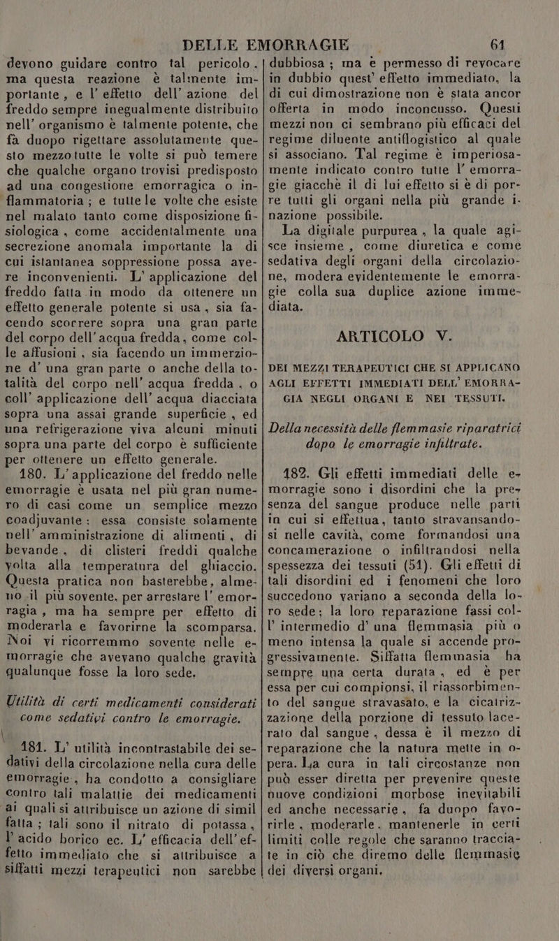 devono guidare contro tal pericolo. ma questa reazione è talmente im- portante, e l’effetto dell’ azione del freddo sempre inegualmente distribuito nell’ organismo è talmente potente, che fa duopo rigettare assolutamente que- sto mezzotutte le volte si può temere che qualche organo trovisi predisposto ad una congestione emorragica o in- flammatoria ; e tutte le volte che esiste nel malato tanto come disposizione fi- siologica , come accidentalmente una secrezione anomala importante la di cui istantanea soppressione possa ave- re inconvenienti. L' applicazione del freddo fatta.in modo da ottenere un effetto generale potente si usa , sia fa- cendo scorrere sopra una gran parte del corpo dell’acqua fredda, come col- le affusioni , sia facendo un immerzio- ne d'una gran parte o anche della to- talità del corpo nell’ acqua fredda . o coll’ applicazione dell’ acqua diacciata sopra una assai grande superficie , ed una refrigerazione viva alcuni minuti sopra una parte del corpo è sufliciente per ottenere un effetto generale. 180. L'applicazione del freddo nelle emorragie è usata nel più gran nume- ro di casi come un semplice mezzo coadjuvanie : essa consiste solamente nell’ amministrazione di alimenti, di bevande. di clisteri freddi qualche volta alla temperatura del ghiaccio. Questa pratica non basterebbe, alme- no .il più sovente, per arrestare l’ emor- ragia, ma ha sempre per effetto di moderarla e favorirne la scomparsa. Noi vi ricorremmo sovente nelle e- morragie che avevano qualche gravità qualunque fosse la loro sede, n Utilità di certi medicamenti considerati come sedativi cantro le emorragie. \ 181. IL’ utilità incontrastabile dei se- dativi della circolazione nella cura delle emorragie, ha condotto a consigliare contro tali malattie dei medicamenti ai qualisi attribuisce un azione di simil fatta ; tali sono il nitrato di potassa , l’acido borico ec. 1 efficacia dell’ ef- fetto immediato che si attribuisce a siffatti mezzi terapeutici non sarebbe 61 dubbiosa ; ma e permesso di revocare in dubbio quest’ effetto immediato, la di cui dimostrazione non è stata ancor offerta in modo inconcusso. Questi mezzi non ci sembrano più efficaci del regime diluente antiflogistico al quale si associano. Tal regime è imperiosa- mente indicato contro tutte l’ emorra- gie giacche il di lui effetto si è di por- re tutti gli organi nella più grande i. nazione possibile. La digitale purpurea , la quale agi- sce insieme, come diuretica e come sedativa degli organi della circolazio- ne, modera evidentemente le emorra- gie colla sua duplice azione imme- diata. ARTICOLO V. DEI MEZZI TERAPEUTICI CHE SI APPLICANO AGLI EFFETTI IMMEDIATI DELL'EMORRA- GIA NEGLI ORGANI E NEI TESSUTI, Della necessità delle flemmasie riparatrici dapo le emorragie infiltrate. 182. Gli effetti immediati delle e- morragie sono i disordini che la pre» senza del sangue produce nelle parti in cui si effettua, tanto stravansando- st nelle cavità, come formandosi una concamerazione o infiltrandosi nella spessezza dei tessuti (51). Gli effetti di tali disordini ed 1 fenomeni che loro succedono variano a seconda della lo- ro sede; la loro reparaziane fassi col- l’intermedio d’ una flemmasia più 0 meno intensa la quale si accende pro- gressivamente. Siffatta flemmasia ha sempre una certa durata , ed è per essa per cui compionsi, il riassorbimen- to del sangue stravasato, e la cicairiz- zazione della porzione di tessuto lace- rato dal sangue , dessa è il mezzo di reparazione che la natura mette in o- pera. La cura in tali circostanze non pud esser diretta per prevenire queste nuove condizioni morbose inevitabili ed anche necessarie, fa duopo favo- rirle, moderarle. mantenerle in certi limiti colle regole che saranno traccia- te in ciò che diremo delle flemmasig