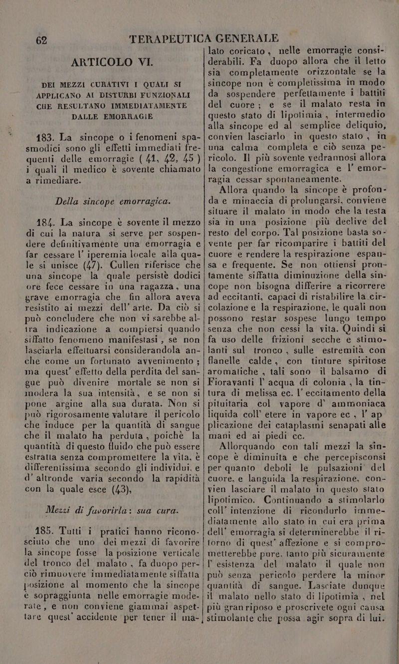 ARTICOLO VI. DEI MEZZI CURATIVI I QUALI SI APPLICANO AI DISTURBI FUNZIONALI CHE RESULTANO IMMEDIATAMENTE DALLE EMORRAGIE 183. La sincope o i fenomeni spa- smodici sono gli effetti immediati fre- quenti delle emorragie (41, 42, 45 ) i quali il medico è sovente chiamato a rimediare. Della sincope emorragica. 184. La sincope è sovente il mezzo di cui la natura si serve per sospen- dere definitivamente una emorragia e far cessare l’ iperemia locale alla qua- le si unisce (47). Cullen riferisce che una sincope la quale persistè dodici ore fece cessare in una ragazza, una grave emorragia che fin allora aveva resistito ai mezzi dell’arte. Da ciò si può concludere che non vi sarebbe al- ira indicazione a compiersi quando siffatto fenomeno manifestasi , se non lasciarla effettuarsi considerandola an- che come un fortunato avvenimento ; ma quest’ effetto della perdita del san- gue può divenire mortale se non si imodera la sua intensità, e se non si pene argine alla sua durata. Non si può rigorosamente valutare il pericolo che induce per la quantità di sangue che il malato ha perduta, poichè la quantità di questo fluido che può essere estratta senza compromettere la vita, è differentissima secondo gli individui. e d'altronde varia secondo la rapidità con la quale esce (43), Mezzi di fuvorirla: sua cura. 185. Tutti i pratici hanno ricono- sciuto che uno dei mezzi di favorire la sincope fosse la posizione verticale del tronco del malato , fa duopo per- posizione al momento che la sincope è sopraggiunta nelle emorragie mode- rate, e non conviene giammai aspet- tare quest accidente per tener il ma- lato coricato, nelle emorragie consi- derabili. Fa duopo allora che il letto sia completamente orizzontale se la sincope non è completissima In modo da sospendere perfettamente 1 battiti del cuore; e se il malato resta in questo stato di lipotimia , intermedio alla sincope ed al semplice deliquio, convien lasciarlo in questo stato , in una calma completa e ciò senza pe- ricolo. Il più sovente vedrannosi allora la congestione emorragica e l’ emor- ragia cessar spontaneamente. Allora quando la sincope è profon- da e minaccia di prolungarsi, conviene situare il malato in modo che la testa sia in una posizione più declive del resto del corpo. Tal posizione basta so - vente per far ricomparire i battiti del cuore e rendere la respirazione espan- sa e frequente. Se non ottiensi pron- tamente siffatta diminuzione della sin- cope non bisogna differire a ricorrere ad eccitanti, capaci di ristabilire la cir- colazione e la respirazione, le quali non possono restar sospese lungo tempo senza che non cessi la vita. Quindi si fa uso delle frizioni secche e stimo- lanti sul tronco , sulle estremità con flanelle calde, con tinture spiritose aromatiche , tali sono il balsamo di Fioravanti l’ acqua di colonia , la tin- tura di melissa ec. l’ eccitamento della pituitaria col vapore d’ ammoniaca liquida coll’ etere in vapore ec , l’ ap plicazione dei cataplasmi senapati alle mani ed ai piedi cc. Allorquando con tali mezzi la sin- cope è diminuita e che percepisconsi per quanto deboli le pulsazioni’ del cuore, e languida la respirazione, con- vien lasciare il malato in questo stato lipotimico. Continuando a stimolarlo coll’ intenzione di ricondurlo imme- diatamente allo stato in cui era prima dell’ emorragia si determinerebbe il ri- torno di quest’ affezione e si compro- metterebbe pure. tanto più sicuramente l'esistenza del malato il quale non può senza pericolo perdere la minor quantità di sangue. Lasciate dunque il malato nello stato di lipotimia , nel più granriposo e proscrivete ogni causa