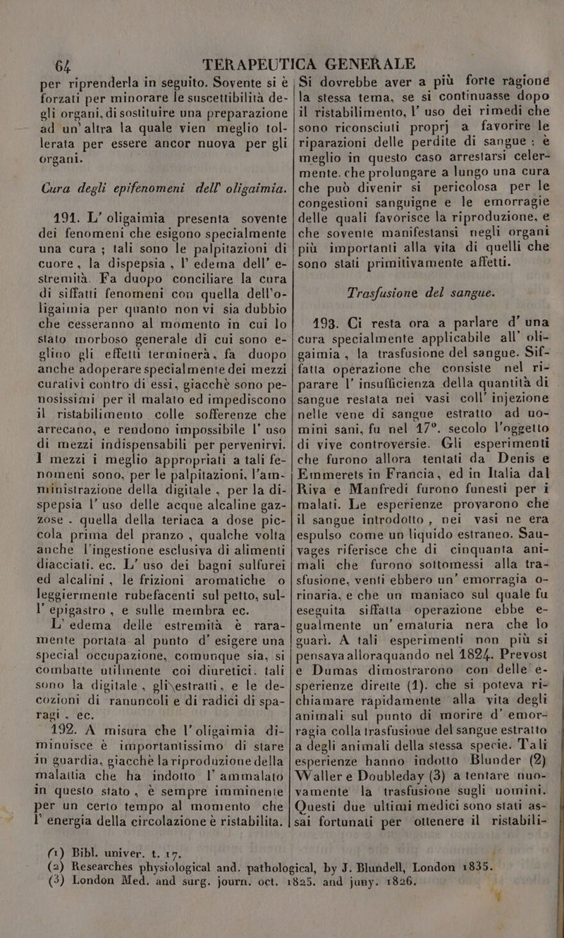 forzati per minorare le suscettibilità de- gli organi, di sostituire una preparazione ad un’altra la quale vien meglio tol- lerata per essere ancor nuova per gli organi. Cura degli epifenomeni dell’ oligaimia. 191. L’ oligaimia presenta sovente dei fenomeni che esigono specialmente cuore , la dispepsia , l’ edema dell’ e- stremità. Fa duopo conciliare la cura di siffatti fenomeni con quella dell’o- ligaimia per quanto non vi sia dubbio che cesseranno al momento in cui lo stato morboso generale di cui sono e- glino gli effetti terminerà, fa duopo anche adoperare specialmente dei mezzi curativi contro di essi, giacchè sono pe- nosissimi per il malato ed impediscono il ristabilimento colle sofferenze che arrecano, e rendono impossibile l’ uso di mezzi indispensabili per pervenirvi. 1 mezzi i meglio appropriati a tali fe- nomeni sono, per le palpitazioni, l’am- ministrazione della digitale , per la di- spepsia l’ uso delle acque alcaline gaz- zose . quella della teriaca a dose pic- cola prima del pranzo , qualche volta anche l’ingestione esclusiva di alimenti diacciati. ec. L’ uso dei bagni sulfurei ed alcalini, le frizioni aromatiche © leggiermente rubefacenti sul petto, sul- l’epigastro, e sulle membra ec. L' edema delle estremità è rara- mente portata al punto d’ esigere una special occupazione, comunque sia, si combatte utilmente coi diuretici. tali sono la digitale , gli\estratti, e le de- cozioni di ranuncoli e di radici di spa- ragi . ec. 192. A misura che l’oligaimia di- minuisce è importantissimo di stare in guardia, giacchè la riproduzione della malattia che ha indotto I’ ammalato in questo stato, è sempre imminente per un certo tempo al momento che l' energia della circolazione è ristabilita. (1) Bibl. univer. t. 17 la stessa tema, se si continuasse dopo il ristabilimento, l’ uso dei rimedi che sono riconsciuti proprj a favorire le riparazioni delle perdite di sangue ; è meglio in questo caso arrestarsi celer- mente. che prolungare a lungo una cura che può divenir si pericolosa per le congestioni sanguigne e le emorragie delle quali favorisce la riproduzione, e che sovente manifestansi negli organi più importanti alla vita di quelli che sono stati primitivamente affetti. Trasfusione del sangue. 193. Ci resta ora a parlare d’ una cura specialmente applicabile all’ oli- gaimia , la trasfusione del sangue. Sif- fatta operazione che consiste nel ri- parare l’ insufficienza della quantità di sangue restata nei vasi coll’ injezione nelle vene di sangue estratto ad uo- mini sani, fu nel 17°. secolo l'oggetto di vive controversie. Gli esperimenti che furono allora tentati da Denis e Emmerets in Francia, ed in Italia dal Riva e Manfredi furono funesti per i malati. Le esperienze provarono che il sangue introdotto, nei vasi ne era espulso come un liquido estraneo. Sau- vages riferisce che di cinquanta ani- mali che furono sottomessi alla tra- sfusione, venti ebbero un’ emorragia 0- rinaria, e che un maniaco sul quale fu eseguita siffatta operazione ebbe e- gualmente un’ ematuria nera che lo guarì. A tali esperimenti non più si pensava alloraquando nel 1824. Prevost e Dumas dimostrarono con delle e- sperienze dirette (1). che si poteva ri- chiamare rapidamente alla vita degli animali sul punto di morire d’ emor- ragia colla trasfusione del sangue estratto a degli animali della stessa specie. Tali esperienze hanno indotto Blunder (2) Waller e Doubleday (3) a tentare nuo- vamente la trasfusione sugli uomini. Questi due ultimi medici sono stati as- sai fortunati per ottenere il ristabili- %
