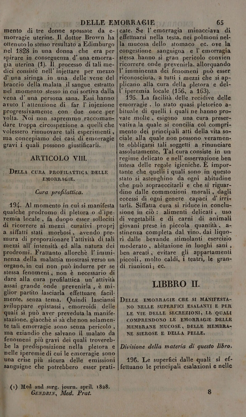 mento di tre donne spossate da e- morragie uterine. Il dottor Brown ha ottenuto lo stesso resultato a Edimburgo nel 1828 in una donna che era per spirare in conseguenza, d’ una emorra- gia uterina (1). Il processo di tali me- dici consistè nell’ injettare per mezzo d’ una siringa in una. delle vene del braccio della malata .il sangue estratto nel momento stesso in cui sortiva dalla vena d'una persona sana. Essi hanno avuto l’atienzione di. far l’ injezione progressivamenie con. due. once per volta. Noi non sapremmo,raccoman- dare troppa circospezione a quelli che volessero rinnuovare tali esperimenti, ma concepiamo dei casi di emorragie gravi i quali possono giustificarli. ARTICOLO VIII. DELLA, CURA, PROFILATTICA: DELLE EMORRAGIE. . Gura profilattica. 194. Al momento in cui si manifesta qualche prodromo di pletora.o .d’ipe- remia locale, fa duopo esser solleciti di ricorrere ai mezzi. curativi. propr] a siffatti stati. morbosi, avendo pre- mura di proporzionare l’attività di tali mezzi all’ intensità ed alla natura dei prodromi. Frattanto allorchè l’ immi- nenza della malattia mostrasi verso un organo, in cui non può indurre per se stessa fenomeni, non è necessario di dare alla cura profilattica. un’ attività assai grande onde. prevenirla, è mi- glior partito lasciarla effettuare facil- mente, senza tema. Qaindi lasciansi sviluppare epistassi, emorroidi, delle quali sì può aver preveduta la manife- stazione, giacchè si sà che non solamen- te tali emorragie sono senza pericolo , «ma eziandio che salvano il malato da fenomeni più gravi dei quali trovereb- be la predisposizione nella pletora e nelle iperemie di cui le emorragie sono una crise più sicura delle emissioni sanguigne che potrebbero esser prati- (1) Med and surg. journ. april. 1828. GeNDRIN, Med, Prat. 65 cate. Se l’ emorragia. minacciava di effettnarsi nella testa, nei polmoni nel- la mucosa dello stomaco. ec. ove la congestione. sanguigna . e l’ emorragia stessa hanno sì gran pericolo convien ricorrere onde prevenirla, allorquando l’imminenza dei fenomeni può esser riconosciuta, a tutti i mezzi che si ap- plicano alla cura della pletora e del- l'iperemia locale (156, a 163). 195. La facilità delle recidive delle emorragie . lo stato quasi pletorico a- bituale di quelli i quali ne hanno pro- vate molte ,, esigono una cura preser- vativa la quale si concilia col compri- mento dei principali atti della vita so- ciale alla quale non possono veramen- te obbligarsi tali soggetti a rinunciare assolutamente, Tal cura consiste in un regime delicato e nell’ osservazione ben intesa delle regole igieniche. E impor- tante che quelli i quali sono in questo stato si astenghino da ogni abitudine che può sopraeccitarli e che si riguar- dino dalle commozioni. morali, dagli eccessi di ogni genere capaci d'’ irri» tarli. Siffatia cura si riduce in conclu- sione in ciò: alimenti delicati, uso di vegetabili e di carni di animali giovani prese in piccola quantità , a- stinenza completa dal vino, dai liquo- ri dalle bevande stimolanti esercizio moderato , abitazione in luoghi sani , ben areati, evitare gli appartamenti piccoli, molto caldi, i teatri, le gran- di riunioni; ec. LIBBRO II. DELLE EMORRAGIE CHE SI MANIFESTA- NO NELLE SUPERFICI ESALANTI E PER LE VIE DELLE SECREZIONI, LE QUALI COMPRENDONO LE EMORRAGIE. DELLE MEMBRANE MUCOSE, DELLE MEMBRA- NE SIEROSE E DELLA PELLE. Divisione della materia di questo libro. 196. Le superfici dalle quali si ef- fettuano le principali esalazioni e nelle
