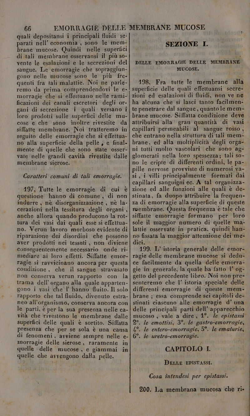 quali depositansi i principali fluidi se- parati nell’ economia , sono le mem- brane mucose. Quindi nelle superfici di tali mermbrane osservansi il più so- vente le esalazioni e le secrezioni del sangue. Le emorragie che sopraggiun- gono nelle mucose sono le più fre- quenti fra tali malattie. Noi ne parle- remo da prima comprendendovi le e- morragie che si effeituano nelle rami- ficazioni dei canali escretori degli or- gani di secrezione ‘i quali. versano i loro prodotti sulle superfici delle mu- cose e che ‘sono inoltre rivestite da siffatte membrane. Noi tratteremo in seguito delle emorragie che si effettua- no alla superficie della pelle, e final- mente di quelle che sono state ‘osser- vate nelle grandi cavità rivestite dalle membrane sierose. Caratteri comuni. di tali emorragie. 197, Tutte le emorragie di cui è questione’ hanno di comune ,' di non indurre , nè disorganizzazione , nè la- cerazioni nella tessitura degli organi, anche allora quando producono la rot- tura dei vasi dai quali esse si effettua- no. Verun lavoro morboso evidente di riparazione dei disordini che possono aver prodotti nei tessuti , non diviene conseguentemente necessario onde. ri- mediare ai loro effetti. Siffatte emor- ragie si ravvicinano ancora per questa condizione , che il sangue stravasato non conserva verun rapporto con la trama dell'organo alla quale apparten- gono 1 vasi che l’'hanno fluito. Il solo rapporto che tal fluido, divenuto estra- neo all'organismo, conserva ancora con le parti, è per la ‘sua presenza nelle ca- vità che ‘rivestono le membrane dalle superfici delle quali è sortito. Siffatta presenza che per se sola è una causa di fenomeni, avviene sempre nelle e- morragie delle sierose, raramente in quelle delle mucose, e giammai in quelle che avvengono dalla pelle. SEZIONE I. DELLE EMORRAGIE DELLE MEMBRANE MUCOSE. 198. Fra tutte le membrane alla superficie delle quali effettuansi secre- zioni ed esalazioni di fluidi, non ve ne ha alcuna che si lasci tanto facilmen- te penetrare dal sangue, quanto le mem- brane mucose. Siffatta condizione deve attribuirsi ‘alla’ gran quantità di vasi capillari permeabili al sangue rosso , che entrano nella struttura di tali mem- brane, ed alla moltiplicità degli orga- ni tutti molto vascolari che sono ag- glomerati nella loro spessezza; tali so- no le cripte di differenti ordini, le pa- pille nervose provviste di numerosi va- si, i villi principalmente formati dai capillari sanguigni ec. A_tal orgapizza- zione ed alle funzioni alle quali è de- stinata, fa duopo attribuire la frequen- za di emorragie alla superficie di queste membrane. Questa frequenza è tale che siffatte emorragie formano per loro sole il maggior numero di quelle ma- lattie osservate in pratica, quindi han- no fissata la maggior attenzione dei me- dici. 199. L' istoria generale delle emor- ragie delle membrane mucose si dedu- ce facilmente da quella delle emorra- gie in generale, la quale ha fatto 1° og- getto del precedente libro. Noi non pre- senteremo che |’ istoria speciale delle differenti emorragie di queste mem- brane ; essa comprende sei capitoli de- stinati ciascuno alle emorragie d’ una delle principali parti dell’ apparecchio mucoso , vale a dire, 1°. /e epistassi 2°. le emottisi, 3°. le gastro-emorragie, 4°. le entero-emorragie, 5°. le emalturie, 6°. le uretro-emorragie. CAPITOLO I DELLE EPISTASSI. Cosa intendesi per epistassi, 200. La membrana mucosa che ri»