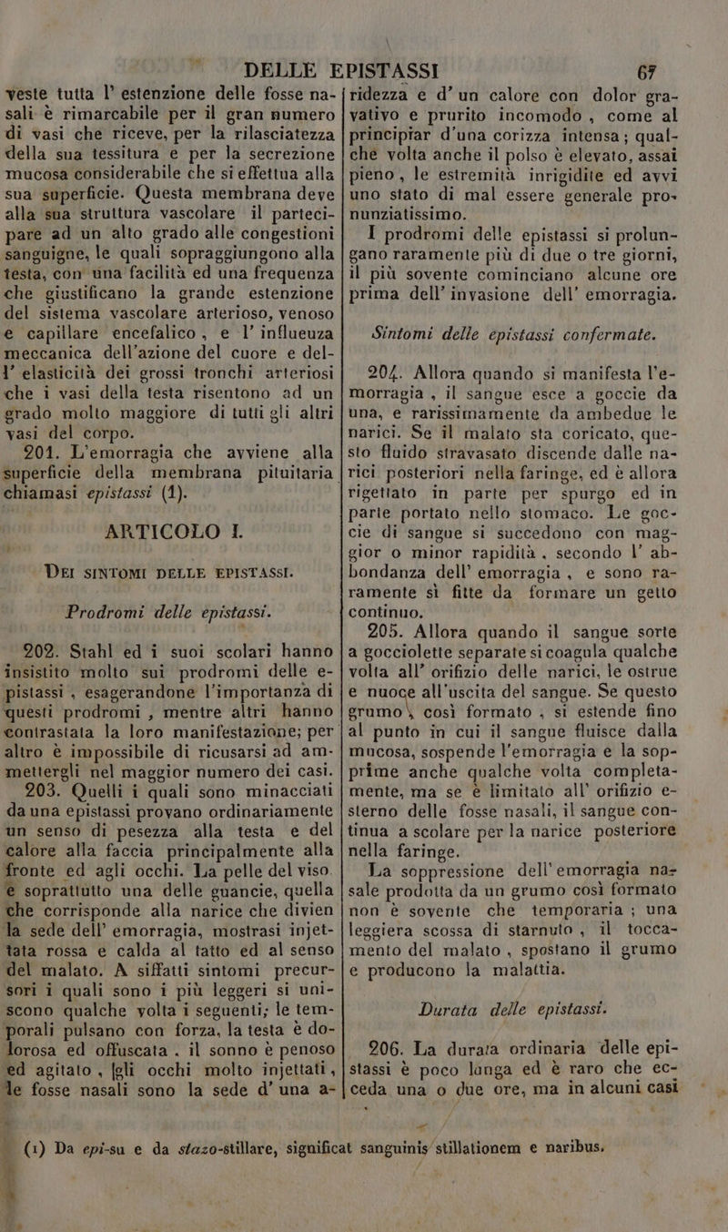 Mb veste tutta l’ estenzione delle fosse na- sali è rimarcabile per il gran numero di vasi che riceve, per la rilasciatezza della sua tessitura e per la secrezione mucosa considerabile che si effettua alla sua superficie. Questa membrana deve alla sua struttura vascolare il parteci- pare ad un alto grado alle congestioni sanguigne, le quali sopraggiungono alla testa, con una facilità ed una frequenza che giustificano la grande estenzione del sistema vascolare arterioso, venoso e capillare encefalico , e 1’ influeuza meccanica dell’azione del cuore e del- l’ elasticità dei grossi tronchi arteriosi che i vasi della testa risentono ad un grado molto maggiore di tutti gli altri vasi del corpo. 201. L’emorragia che avviene alla chiamasi epistassi (1). ARTICOLO I. DEI SINTOMI DELLE EPISTASSI. Pio de6hi delle epistassi. 202. Stahl ed i suoi scolari hanno insistito molto sui prodromi delle e- pistassi , esagerandone l’importanza di questi prodromi , mentre altri hanno contrastata la loro manifestazione; per altro è impossibile di ricusarsi ad am- mettergli nel maggior numero dei casi. 203. Quelli i quali sono minacciati da una epistassi provano ordinariamente un senso di pesezza alla testa e del calore alla faccia principalmente alla fronte ed agli occhi. La pelle del viso. € soprattutto una delle guancie, quella che corrisponde alla narice che divien la sede dell’ emorragia, mostrasi injet- tata rossa e calda al tatto ed al senso del malato. A siffatti sintomi precur- sori i quali sono i più leggeri si uni- scono qualche volta i seguenti; le tem- porali pulsano con forza, la testa è do- lorosa ed offuscata . il sonno è penoso ed agitato , [gli occhi molto injettati, le fosse nasali sono la sede d’ una a- ‘x È \ 67 ridezza e d’un calore con dolor gra- vativo e prurito incomodo , come al principiar d'una corizza intensa; qual- che volta anche il polso è elevato, assai pieno , le estremità inrigidite ed avvi uno stato di mal essere generale pro» nunziatissimo. I prodromi delle epistassi si prolun- gano raramente più di due o tre giorni, il più sovente cominciano alcune ore prima dell’ invasione dell’ emorragia. Sintomi delle epistassi confermate. 204. Allora quando si manifesta l’e- morragia , il sangue esce a goccie da una, e rarissimamente da ambedue le narici. Se il malato sta coricato, que- sto fluido stravasato discende dalle na- rici posteriori nella faringe, ed è allora rigettato in parte per spurgo ed in parie portato nello stomaco. Le goc- cie di sangue si succedono con mag- gior o minor rapidità , secondo l’ ab- bondanza dell’ emorragia, e sono ra- ramente sì fitte da formare un getto continuo. 205. Allora quando il sangue sorte a gocciolette separate si coagula qualche volta all’ orifizio delle narici, le ostrue e nuoce all'uscita del sangue. Se questo nio così formato , si estende fino mucosa, sospende l'emorragia e la sop- prime anche qualche volta completa- mente, ma se è limitato all’ orifizio e- sterno delle fosse nasali, il sangue con- tinua a scolare per la narice posteriore nella faringe. La soppressione dell'emorragia na- sale prodotta da un grumo così formato non è soyente che temporaria ; una leggiera scossa di starnuto , il tocca- mento del malato , spostano il grumo e producono la malattia. Durata delle epistassi. 206. La durata ordinaria delle epi- stassi è poco langa ed è raro che ec- ceda una o due ore, ma in alcuni casi DI rr”
