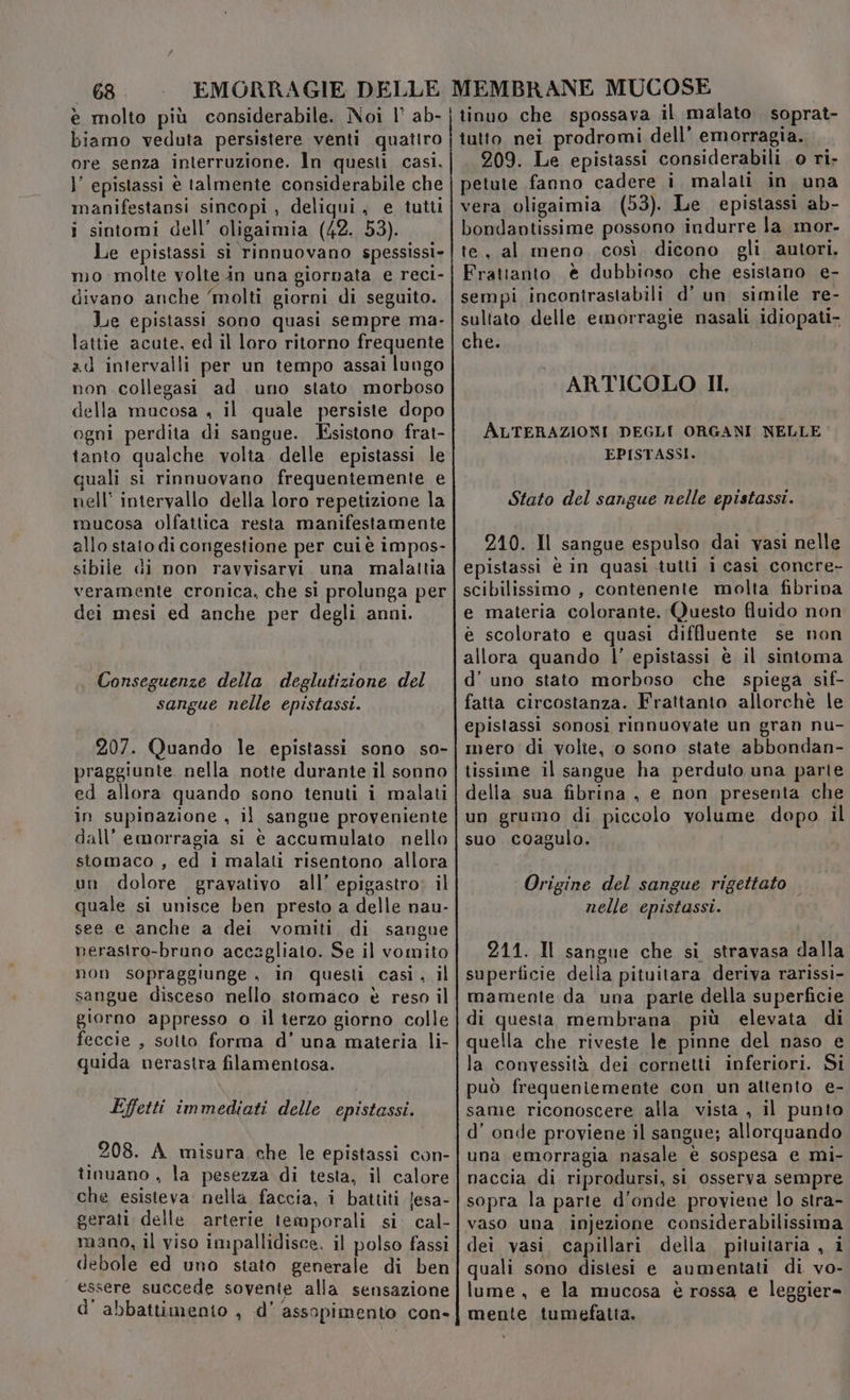è molto più considerabile. Noi |’ ab- biamo veduta persistere venti quatiro ore senza interruzione. Ìn questi casi, l’ epistassi è talmente considerabile che manifestansi sincopi , deliqui, e tutti i sintomi dell’ oligaimia (42. 53). Le epistassi si rinnuovano spessissi» mo molte volte in una giornata e reci- divano anche ‘molti giorni di seguito. Le epistassi sono quasi sempre ma- lattie acute, ed il loro ritorno frequente ad intervalli per un tempo assai lungo non collegasi ad uno stato morboso della mucosa , il quale persiste dopo ogni perdita di sangue. Esistono frat- tanto qualche volta. delle epistassi le quali si rinnuovano frequentemente e nell intervallo della loro repetizione la mucosa olfattica resta manifestamente allo stato di congestione per cui è impos- sibile di non ravvisarvi una malattia veramente cronica, che sì prolunga per dei mesi ed anche per degli anni. Conseguenze della deglutizione del sangue nelle epistassi. 207. Quando le epistassi sono so- praggiunte nella notte durante il sonno ed allora quando sono tenuti i malati in supinazione , il sangue proveniente dall’ emorragia si è accumulato nello stomaco , ed i malati risentono allora un dolore gravativo all’ epigastro: il quale si unisce ben presto a delle nau- see e anche a dei vomiti di sangue nerasiro-bruno accagliato. Se il vomito non sopraggiunge , in questi casiì, il sangue disceso nello stomaco è reso il giorno appresso o il terzo giorno colle feccie , sotto forma d’ una materia li- guida nerastra filamentosa. Effetti immediati delle epistassi. 208. A misura che le epistassi con- tinuano , la pesezza di testa, il calore che esisteva nella faccia, i battiti {esa- gerati delle arterie temporali si. cal- mano, il viso impallidisce. il polso fassi debole ed uno stato generale di ben essere succede sovente alla sensazione d' abbattimento , d’ assopimento con- tinuo che spossava il malato. soprat- tutto nei prodromi dell’ emorragia. 209. Le epistassi considerabili 0 ri- petute fanno cadere i malati in una vera oligaimia (53). Le epistassi ab- bondantissime possono indurre la mor- te, al meno. così dicono gli autori. Frattanto € dubbioso che esistano e- sempi incontrastabili d’ un simile re- sultato delle emorragie nasali idiopati- che. ARTICOLO II, ALTERAZIONI DEGLI ORGANI NELLE EPISTASSI. Stato del sangue nelle epistassi. 210. Il sangue espulso dai vasi nelle epistassi è in quasi tutti i casi concre- scibilissimo , contenente molta fibrina e materia colorante. Questo fluido non è scolorato e quasi diffluente se non allora quando l’ epistassi è il sintoma d’ uno stato morboso che spiega sif- fatta circostanza. Frattanto allorchè le epistassi sonosi rinnuovate un gran nu- mero di volte, 0 sono state abbondan- tissime il sangue ha perduto una parte della sua fibrina , e non presenta che un grumo di piccolo volume dopo il suo. coagulo. Origine del sangue rigettato . nelle epistassi. 211. Il sangue che si stravasa dalla superficie della pituitara deriva rarissi- mamente da una parte della superficie di questa membrana, più elevata di quella che riveste le pinne del naso e la convessità dei cornetti inferiori. Si può frequeniemente con un attento e- same riconoscere alla vista , il punto d’ onde proviene il sangue; allorquando una emorragia nasale è sospesa e mi- naccia di riprodursi, si osserva sempre sopra la parte d'onde proviene lo stra- vaso una injezione considerabilissima dei vasi. capillari della. pituitaria , i quali sono distesi e aumentati di vo- lume, e la mucosa è rossa e leggier= mente tumefatta.