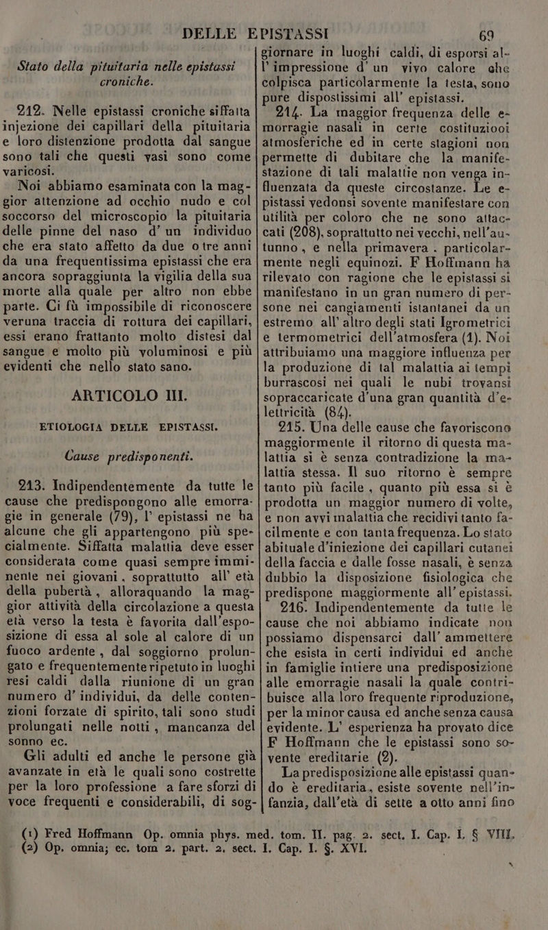 Stato della pituitaria nelle epistassi croniche. 212. Nelle epistassi croniche siffatta injezione dei capillari della pituitaria e loro distenzione prodotta dal sangue sono tali che questi vasi sono come varicosi. Noi abbiamo esaminata con la mag- gior attenzione ad occhio nudo e col soccorso del microscopio la pituitaria delle pinne del naso d’un individuo che era stato affetto da due o tre anni da una frequentissima epistassi che era ancora sopraggiunta la vigilia della sua morte alla quale per altro non ebbe parte. Ci fù impossibile di riconoscere veruna traccia di rottura dei capillari, essi erano frattanto molto distesi dal sangue e molto più voluminosi e più evidenti che nello stato sano. ARTICOLO HI. ETIOLOGIA DELLE EPISTASSI. Cause predisponenti. 213. Indipendentemente da tutte le cause che predispongono alle emorra- gie in generale (79), l’ epistassi ne ha alcune che gli appartengono più spe- cialmente. Siffatta malattia deve esser considerata come quasi sempre immi- nenle nei giovani, soprattutto all’ età della pubertà , alloraquando la mag- gior attività della circolazione a questa età verso la testa è favorita dall’espo- sizione di essa al sole al calore di un fuoco ardente, dal soggiorno prolun- gato e frequentemente ripetuto in luoghi resi caldi dalla riunione di un gran numero d’ individui, da delle conten- zioni forzate di spirito, tali sono studi prolungati nelle notti ,, mancanza del sonno ec. Gli adulti ed anche le persone già avanzate in età le quali sono costrette per la loro professione a fare sforzi di voce frequenti e considerabili, di sog- 69 giornare in luoghi caldi, di esporsi al- l'impressione d’ un vivo calore che colpisca particolarmente la iesta, sano pure dispostissimi all’ epistassi. 214. La maggior frequenza delle e- morragie nasali in certe costituziooi atmosferiche ed in certe stagioni non permette di dubitare che la manife- stazione di tali malattie non venga in- fluenzata da queste circostanze. Le e- pistassi vedonsi sovente manifestare con utilità per coloro che ne sono altac- cati (208), soprattutto nei vecchi, nell’au- tunno , e nella primavera . particolar- mente negli equinozi. F Hoffmann ha rilevato con ragione che le epistassi si manifestano in un gran numero di per- sone nei cangiamenti istantanei da un estremo all’ altro degli stati Igrometrici e termometrici dell'atmosfera (1). Noi attribuiamo una maggiore influenza per la produzione di tal malattia ai tempi burrascosi nei quali le nubi trovansi sopraccaricate d’una gran quantità d’e- lettricità (84). | 215. Una delle cause che favoriscono maggiormente il ritorno di questa ma- lattia si è senza contradizione la ma- lattia stessa. Il suo ritorno è sempre tanto più facile , quanto più essa si è prodotta un maggior numero di volte, e non avvi malattia che recidivi tanto fa- cilmente e con tanta frequenza. Lo stato abituale d’iniezione dei capillari cutanei della faccia e dalle fosse nasali, è senza dubbio la disposizione fisiologica che predispone maggiormente all’ epistassi. 216. Indipendentemente da tutte le cause che noi abbiamo indicate nou possiamo dispensarci dall’ ammettere che esista in certi individui ed anche in famiglie intiere una predisposizione alle emorragie nasali la quale contri- buisce alla loro frequente riproduzione, per la minor causa ed anche senza causa evidente. L' esperienza ha provato dice F Hoffmann che le epistassi sono so- vente ereditarie. (2). La predisposizione alle epistassi quan- do è ereditaria, esiste sovente nell’in- fanzia, dall’età di sette a otto anni fino dI