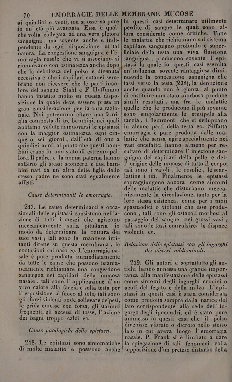 ai quindici e venti, ma si osserva pure |in questi casi determinare utilmente in un'età più avanzata. Essa € qual- | perdite di sangue le quali sono al- che volta collegata ad una vera pletora | lora considerate. come critiche. Tutte sanguigna, ma sovente anche è indi-|le malattie che richiamano sul sistema pendente da ogni disposizione di tal | capillare sanguigno profondo e super- natura. La congestione sanguigna e l’e- | ficiale della testa una viva flussione morragia nasale che vi si associano, si | sanguigna , producono sovente bi epi- rinnuovano con ostinatezza anche dopo | stassi la quale in questi casi esercita che la debolezza del polso è divenuta'jun' influenza sovente vantaggiosa dimi- eccessiva e che i capillari cutanei sem- | nuendo la congestione sanguigna che brano non ricevere che le parti inco-|fassi verso la testa (208); la dentizione lore del sangue. Stahl e F. Hoffmann |anche quando non è giunta al punto hanno insistito molto su questa dispo-|di costituire uno stato morboso produce sizione la quale deve esssere presa in|simili resultati, ma fra le malattie gran considerazione per la cura razio-| quelle che le producono il più sovente nale. Noi potremmo citare una fami-|sono singolarmente le eresipele alla glia composta di tre bambini, nei quali | faccia, i flemmoni che si sviluppano abbiamo vedute rinnuovarsi le epistassi | in alcune parti della testa ec. Siffatta con la maggior ostinatezza ogni cin-|emorragia è pure prodotta dalle ma- que o sei giorni, dall’ età di otto a|lattie che senza agire specialmente nei quindici anni, al punto che questi bam- | vasi encefalici hanno almeno per re- bini erano in uno stato di estremo pal-|sultato di determinare l’ injezione san- lore. Il padre. e la nonna paterna hanno | guigna dei capillari della pelle e del- sofferto gli stessi sconcerti e due bam-|l' origine delle mucose di tutto il corpo; bini nati da un’ altra delle figlie dello | tali sono i vajoli , le rosolie , le scar- stesso. padre ne sono stati egualmente {lattine i tifi. Finalmente le epistassi affetti. sopraggiungono ancora come sintomi delle malattie che disturbano mecca- Cause determinanti le emorragie. nicamente la circolazione, tanto per la loro stessa esistenza, come per i moti 217. Le cause determinanti e occa-|spasmodici o violenti che esse produ- sionali delle epistassi consistono nell’a-|cono , tali sono gli ostacoli morbosi al zione di tutti i mezzi che agiscono |passaggio del sangue rei grossi vasi ; meccanicamente sulla pituitaria in|tali sono le tossì convulsive, le dispnee modo da determinare la rottura dei|violenti. ec. suoi vasi ; tali sono le manovre irri- tanti dirette su questa membrana , le | Re/azione delle epistassi con gli ingorghi contusioni sul naso ec. L'’emorragia na- dei visceri addominali. sale è pure prodotta immediatamente da tutte le cause che possono istanta- 219. Gli autori e soprattutto gli an- neamente richiamare una congestione | tichi hanno annessa una grande impor- sanguigna nei capillari della mucosa |taoza alla manifestazione delle epistassi nasale . tali sono l’ applicazione d'un |come sintomi degli ingorghi cronici o vivo calore alla faccia e sulla testa per | acuti del fegato e della milza. L'epi- l’ esposizione al fuoco al sole; tali sono | stassi in questi casi è stata considerata gli sforzi violenti onde sollevare de'pesi, | come prodotta sempre dalla narice del le grida emesse con forza, gli starnuti | lato corrispondente alla sede dell’ in- frequenti, gli accessi di tosse, l’ azione | gorgo degli ipocondri, ed è stato pure dei bagni troppo caldi ec. ammesso in questi casi che il polso divenisse vibrato o dicroto nello stesso Cause patologiche delle epistassi. lato in cui aveva luogo l’ emorragia nasale. P. Frank si è limitato a dare 218. Le epistassi sono siotomaliche (la spiegazione di tali fenomeni colla di molte malattie. e posssono ‘anche ' supposizione d’un preteso disturbo della