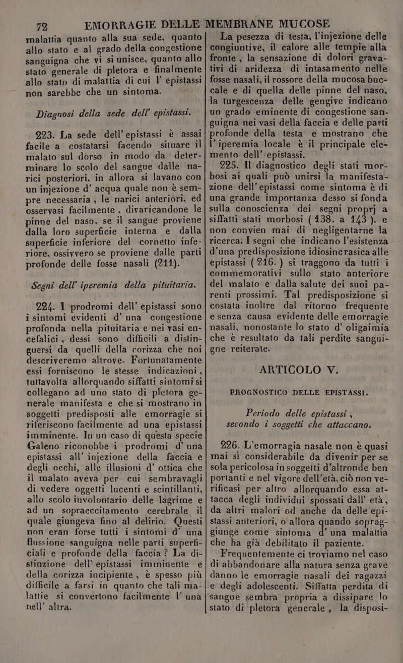 malattia quanto alla sua sede, quanto allo stato e al grado della congestione sanguigna che vi sì unisce, quanto allo stato generale di pletora e finalmente allo stato di malattia di cui |’ epistassi non sarebbe che un sintoma. Diagnosi della sede dell’ epistassi. 223. La sede dell’epistassi è assai facile a costatarsi facendo situare il malato sul dorso in modo da deter- minare lo scolo del sangue dalle na- rici posteriori, in allora si lavano con un injezione d’ acqua quale non è sem- pre necessaria , le narici anteriori, ed osservasi facilmente . divaricandone le pinne del naso, se il sangue proviene dalla loro superficie interna e dalla superficie inferiore del cornetto infe- riore, ossivvero se proviene dalle parti profonde delle fosse nasali (211). Segni dell’ iperemia della pituitaria. 224. I prodromi dell’ epistassi sono i sintomi evidenti d’ una congestione profonda nella pituitaria e nei vasi en- cefalici, dessi sono difficili a distin- guersi da quelli della corizza che noi descriveremo altrove. Fortunatamente essi forniscono le stesse indicazioni, tuttavolta allorquando siffatti sintomi si collegano ad uno stato di pletora ge- nerale manifesta e che si mostrano in soggetti predisposti alle emorragie si riferiscono facilmente ad una epistassi imminente. In un caso di questa specie Galeno riconobbe i prodromi d’ una epistassi all’ injezione della faccia e degli occhi, alle illusioni d’ ottica che il malato aveva per. cui sembravagli di vedere oggetti lucenti e scintillanti, allo scolo involontario delle ‘lagrime e ad un sopraeccitamento cerebrale il quale giungeva fino al delirio. Questi non eran forse tutti i sintomi d’ una flussione sanguigna nelle parti superfi- ciali e profonde della faccia ? La di- stinzione dell’ epistassi imminente e della corizza incipiente , è spesso più difficile a farsi in quanto che tali ma- lattie si convertono facilmente | una nell’ altra. La pesezza di testa, l’injezione delle congiuntive, il calore alle tempie alla fronte } la sensazione di dolori grava- tivi di aridezza di intasamento nelle fosse nasali, il rossore della mucosa buc- cale e di quella delle pinne del naso, la turgescenza delle gengive indicano un grado eminente di congestione san- guigna nei vasi della faccia e delle parti profonde della testa e mostrano che l’iperemia locale è il principale ele- mento dell’ epistassi. 225. Il diagnostico degli stati mor- bosi ai quali può unirsi la manifesta- zione dell’epistassi come ‘sintoma è di una grande importanza desso si fonda sulla conoscienza dei segni proprj a siffatti stati morbosi (138. a 143). e non convien mai di negligentarne la ricerca: I segni che indicano l’esistenza d'una predisposizione idiosincrasica alle epistassi ( 216.) si traggono da tutti i commemorativi sullo stato anteriore del malato e dalla salute dei suoi pa- renti prossimi. Tal predisposizione si costata inoltre dal ritorno frequente e senza causa evidente delle emorragie nasali, nonostante lo stato d’ oligaimia che è resultato da tali perdite sangui- gne reiterate. ARTICOLO V. PROGNOSTICO DELLE EPISTASSI. Periodo delle epistassi ; secondo i soggetti che attaccano. 226, L'emorragia nasale non è quasi mai sì considerabile da divenir per se sola pericolosa in soggetti d'altronde ben portanti e nel vigore dell’età, ciò non ve- rificasi per altro allorquando essa at- tacca degli individui spossati dall’ età, da altri malori od anche da delle epi- stassi anteriori, o allora quando soprag- - giunge come sintoma d’ una malattia che ha già debilitato il paziente. Frequentemente ci troviamo nel caso di abbandonare alla natura senza gravé danno le emorragie nasali dei ragazzi e degli adolescenti. Siffatta perdita di stato di pletora generale , la, disposi-