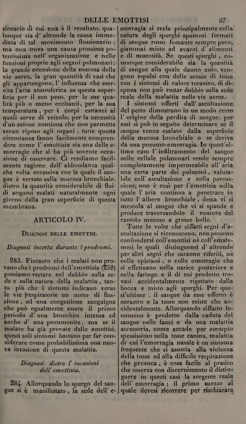 sionario di cui essa è il resultato, qua- lunque sia d’ altronde la causa imme- diata di tal movimento flussionario ; ma essa lrova una causa prossima po- funzioni proprie agli organi polmonari: la grande estensione della mucosa delle vie aeree, la gran quantità di vasi che gli appartengono, l’ influenza che eser- cita l’aria atmosferica su questa super- ficie per il suo peso, per le sue qua- lità più o meno eccitanti, per la sua temperatura , per i corpi estranei ai quali serve di veicolo, per la necessità d’un azione continua che non permette verun riposo agli organi , tutte queste circostanze fanno facilmente compren- dere come l’ emottisia sia una delle e- morragie che si ha più sovente occa- sione di osservare. Ci rendiamo facil- mente ragione dell’ abbondanza qual- che volta eccessiva con la quale il san- gue è versato sulla mucosa bronchiale, dietro la quantità considerabile di flui- di acquosi esalati naturalmente ogni giorno dalla gran superficie di questa membrana. ARTICOLO IV. DIAGNOSI DELLE EMOTTISI. Diagnosi incerta durante i prodromi. 283. Fintanto che i malati non pro- vano che i prodromi dell’emottisia (250) possiamo restare nel dubbio sulla se- de e sulla natura della malattia, tan- to più che i sintomi indicano verso le vie [respiratorie un moto di flus- sione, ed una congestione sanguigna che può egualmente essere il primo periodo d'una bronchite intensa ed anche d’ una pneumonite, ma se il malato ha già provate delle emottisi, questi soli sintomi bastano per far con- siderare come probabilissima una nuo- va invasione di questa malattia. Diagnosi dietro l’ invasioni dell’ emottisia. 284. Allorquando lo spurgo del san- gue si è manifestato , la sede dell’ e- 87 morragia si svela principalmente colla natura degli i sula spumosi formati di sangue rosso fumante sempre puro, giammai misto ad avanzi d' alimenti e di mucosità. Se questi spurghi , co- munque considerabile sia la quantità di sangue alla quale danno esito, ven- gono espulsi con delle scosse di tosse con i sintomi di calore toracico, di di- spnea non può restar dubbio sulla sede: reale della malattia nelle vie aeree. ‘I sintomi offerti dall’ ascaliazione del petto dimostrano in un modo certo l'origine della perdita di sangue; per essi si può in seguito determinare se il sangue venne esalato dalla superficie della mucosa bronchiale o se deriva da una pneumo-emorragia. In quest'ul- timo caso l’ infiltramento del sangue nelle cellule polmonari rende sempre completamente impermeabile all'aria una certa parte dei polmoni, valuta- bile coll’ asculiazione e colla percus- sione; non è così per l’emottisia nella quale l’ aria continua a penetrare in tutto l’ albero bronchiale, dessa vi si mescola al sangue che vi si spande e produce traversandolo il rumore del rantolo mucoso a grosse bolle. Tutte le volte che siffatti segni d’a- scultazione si riconoscono; non possono confondersi coll’emottisi nè coll’emate- mesi le quali ‘distinguonsi d' altronde per altri segni che saranno riferiti, nè colle epistassi, o colle emorragie che si effettuano nella narice posteriore e nella faringe, e il di cui prodotto tro- vasi accidentalmente rigettato dalla bocca e misto agli spurghi. Per que- st'ultime , il sangue da esse offerto è nerastro e la tosse non esiste che ac- cidentalmente. Allorquando siffatto fe- nomeno è prodotto dalla caduta del sangue’ nelle fauci o da una malattia accessoria, come accade per esempio spessissimo nella tosse canina, malattia di cui l'emorragia nasale è un sintoma frequente che si associa : alla violenza della tosse ed alla difficile respirazione che provoca, è cosa facile al pratico che osserva con discernimento il distin- guere in questi casi la sorgente reale dell’ emorragia ; il primo mezzo al quale devesi ricorrere per rischiarare