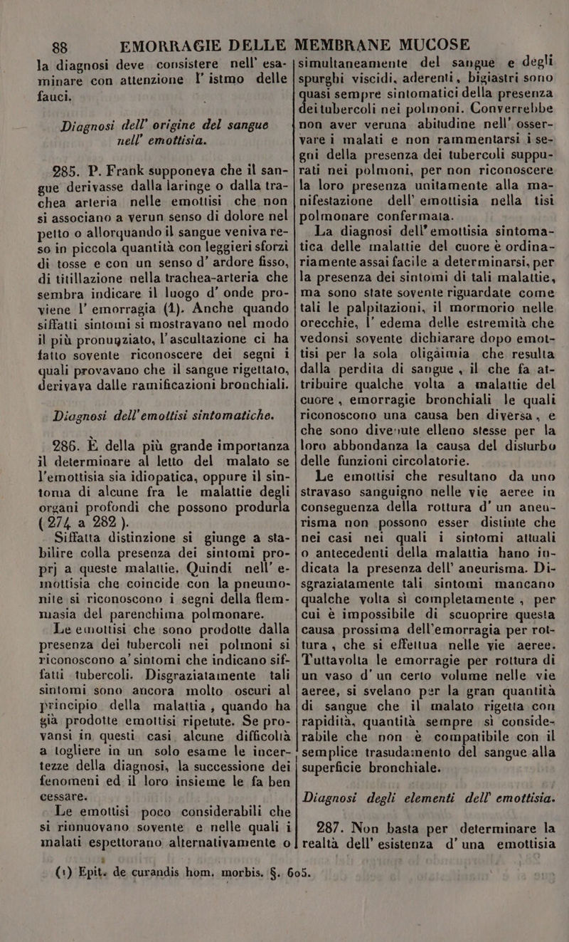 la diagnosi deve. consistere nell’ esa- minare con attenzione l’ istmo delle fauci, Diagnosi dell’ origine del sangue nell’ emottisia. 285. P. Frank supponeva che il san- gue derivasse dalla laringe o dalla tra- chea arteria nelle emottisi che non si associano a verun senso di dolore nel petto o allorquando il sangue veniva re- so in piccola quantità con leggieri sforzi di tosse e con un senso d'’ ardore fisso, di titillazione nella trachea-arteria che sembra indicare il luogo d’ onde pro- viene l’ emorragia (1). Anche quando siffatti sintomi si mostravano nel modo il più pronugziato, l’ascultazione ci ha fatto sovente riconoscere dei segni i quali provavano che il sangue rigettato, derivava dalle ramificazioni bronchiali. Diagnosi dell’emoitisi sintomatiche. 286. È della più grande importanza il determinare al letto del malato se l’emottisia sia idiopatica, oppure il sin- toma di alcune fra le malattie degli organi profondi che possono produrla (274 a 282). Siffatta distinzione si giunge a sta- bilire colla presenza dei sintomi pro- prj a queste malattie, Quindi nell’ e- mottisia che coincide con la pneumo- nite si riconoscono i segni della flem- masia del parenchima polmonare. Le emottisi che sono prodotte dalla presenza dei tubercoli nei polmoni si riconoscono a’ sintomi che indicano sif- fatti tubercoli. Disgraziatamente tali sintomi sono ancora molto oscuri al principio. della malattia, quando ha gia prodotte emottisi ripetute. Se pro- vansi in questi. casi, alcune difficoltà a togliere in un solo esame le incer- tezze della diagnosi, la successione dei fenomeni ed il loro insieme le fa ben cessare. Le emottisi. poco considerabili che si rionuovano sovente. e nelle quali i simultaneamente del sangue e degli spurghi viscidi, aderenti, bigiastri sono quasi sempre sintomatici della presenza deitubercoli nei polmoni. Converrebbe non aver veruna. abitudine nell’ osser- vare i malati e non rammentarsi i se- gni della presenza dei tubercoli suppu- rati nei polmoni, per non riconoscere la loro presenza unitamente alla ma- nifestazione dell’ emottisia nella tisi polmonare confermata. La diagnosi dell’emottisia sintoma- tica delle malattie del cuore è ordina- riamente assai facile a determinarsi, per la presenza dei sintomi di tali malattie, ma sono state sovente riguardate come tali le palpitazioni, il mormorio nelle orecchie, l’ edema delle estremità che vedonsi sovente dichiarare dopo emot- tisi per la sola oligàimia che. resulta dalla perdita di sangue , il che fa at- tribuire qualche volta a malattie del cuore , emorragie bronchiali le quali riconoscono una causa ben diversa, € che sono divenute elleno stesse per la loro abbondanza la causa del disturbo delle funzioni circolatorie. Le emottisi che resultano da uno stravaso sanguigno nelle vie aeree in conseguenza della rottura d'un aneu- risma non possono esser. distinte che nei casi nei quali i sintomi attuali o antecedenti della malattia hano in- dicata la presenza dell’ aneurisma. Di- sgraziatamente tali sintomi mancano qualche volta si completamente , per cui è impossibile di scuoprire questa causa prossima dell’emorragia per rot- tura , che si effettua nelle vie aeree. Tuttavolta le emorragie per rottura di un vaso d'un certo volume nelle vie aeree, si svelano per la gran quantità di sangue che il malato. rigetta con rapidità, quantità sempre sì conside- rabile che non. è compatibile con il semplice trasudamento del sangue alla superficie bronchiale. Diagnosi degli elementi dell’ emottisia. 287. Non basta per determinare la