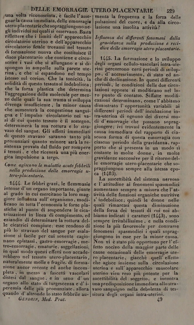 suna volta riconosciuta, è facile 1’ asse- gnarla causa immdiata, delle emorragie utero-placentarie che sopraggiungono ne- gli individui sui quali si osservano. Basta riflettere che i limiti dell’ apparecchio circolatorio uterino e dell'apparecchio circolatorio fetale trovansi nel tessuto di formazione nuova che costituisce il disco placentario che contiene e circo- scrive i vasi che si allungano e si di- spongon in ampolle sulla parete ute- rina, e che si espandono nel tempo istesso sul corion. Che la tonicità, la solidità di questo tessuto si indebolisca; che la forza plastica che ‘determina l'aggregazione delle molecule per mez- zo delle quali la sua trama si sviluppa divenga insufficiente, la minor causa che aumenterà la congestione sangui- gna e l'impulso circolatorio nei va- si di cui questo tessuto è il sostegno, determinerà la sua rottura e lo’ stra- vaso del sangue. Gli effetti immediati di questo stravaso saranno’ tanto più pronunziati quanto minore sarà la re- sistenza provata dal fluido per rompere i tessuti, e ‘che riceverà una più ener- gica impulsione a tergo. Come agiscono le malattie acute febbrili nella produzione delle emorragie u- tero-placentarie. 1444. Le febbri gravi, le flemmasie intense d’un organo importante, giunte al grado in cui esercitano la loro mag- giore influénza sull’ organismo, modi- ficano in tutta l’ economia le forze pla- stiche al punto di sospendere le cica- trizzazioni in linea di compimento, ed eziandio di determinare la rottura del- le cicatrici compiute; esse rendono di più lo stravaso del sangue per esala- zione sì facile per cui sovente cagio- nano epistassi, gastro-emorragie, me- tro-emorragie, ematurie. suggellazioni:; in qual modo questi effetti non accade- rebbero nel tessuto utero-placentario, naturalmente molle e fragile, di forma- zione ancor recente ed anche incom- pleta , in mezzo a fascetti vascolari distesi dal sangue, e in seno d’un organo allo stato di turgescenza e d' i- peremia delle più pronunziate , allora quando d' altronde lo stato febbrile au- * GENDRIN, Med. Prat. 529 menta la frequenza e la forza delle pulsazioni del cuore, e da alla circo- lazione una insolita attività? Influenza dei differenti fenomeni della gravidanza sulla produzione e reci- dive delle emorragie utero-placentarie. 1445. Lia formazione e lo sviluppo degli organi cellulo-vascolari intra-ute- rini percorrono certi periodi di svilup- po, d’ accrescimento, di stato ed an- che di declinazione. In questi differenti periodi, le condizioni delle due circo- lazioni opposte si modificano nel lo- ro punto .di contatto. Siffatte modifi- cazioni determinano, come l’abbiamo dimostrato |’ opportunità variabili ai differenti periodi dell’ incubazione in- tra-uterina di ognuno dei diversi mo- di d'emorragie che possano soprag- giungere; ivi trovasi evidentemente la causa immediata del rapporto di cia- scuna forma di questa emorragia con ciascun periodo della gravidanza, rap- porto che si presenta in un modo si costante in molte donne, in molte gravidanze successive per il ritorno'del- le emorragie utero-placentarie che so- praggiungono sempre alla istessa epo- ca (1403). La suscettibità del sistema nervoso e l’ attitudine ai fenomeni spasmodici aumentano sempre a misura che l’at- tività delle funzioni organiche nutritive s’ indebolisce; quindi le donne nelle quali rimarcasi questa diminuzione della forza dei tessuti di cui noi ab- biamo indicati i caratteri (1443), sono sempre irritabilissime , e nella condi- zione la più favorevole per contrarre fenomeni spasmodici i quali soprag- giungono in esse per la minor causa. Non vi è stato più opportuno per |’ ef- fetto nocivo della. maggior parte delle cause occasionali delle emorragie ute- ro placentarie, giacchè .quell’ effetto che agisce insieme sulla . citcolazione uterina e sull’ apparecchio muscolare uterino vien reso più potente per la sucettibilità del soggetto, e incontra una predisposizione immediata allo stra- - vaso sanguigno nella debolezza di tes- situra degli organi intra-uterini. 49