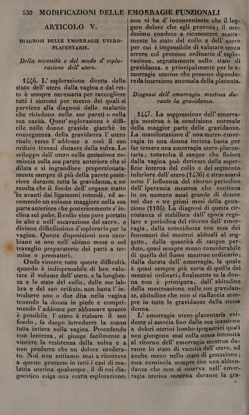 530. MODIFICAZIONI DELLE ARTICOLO. V. DIAGNOSI DELLE EMORRAGIE UTERO- PLACENTARIE. Della, necessità e del modo d' esplo- razione dell’ utero. stato dell’ utero dalla vagina .e.dal ret- to è sempre necessaria per raccogliere tutti i sintomi per mezzo dei quali.si EMORRAGIE FUNZIONALI non vi ha d’ inconveniente che il leg- gero dolore che egli provoca; il me- desimo conduce a riconoscere esatta - mente lo stato del collo e dell’ utero per cui è impossibile di valutare senza errore col processo ordinario d' esplo- razione, segnatamente nello stato di gravidanza, e principalmente per le e- morragie uterine che possono dipende- redainserzione anomala della placenta. Diagnosi dell’ emorragia mestrua du- rante la gravidanza. che risiedono, nelle. sue pareti o nella sua cavità. Quest’ esplorazione è diffi- cile nelle donne gravide. giacchè in conseguenza della gravidanza |’ utero risale verso l’ addome e così il suo orifizio trovasi distante dalla vulva. Lo sviluppo dell’ utero nella gestazione co- mincia sulla sua parete anteriore che si dilata e si ingrandisce proporzionata- mente sempre di più della parete poste- riore durante tutta la gravidanza, e ne resulta che il fondo dell’ organo tratio in avanti dai ligamenti rotondi, ed as- sumendo un:volume maggiore nella sua parte anteriore che posteriormente s' in- clina sul pube. Il collo vien pure portato in alto e nell’ escavazione del sacro, e diviene difficilissimo d’esplorarlo per la vagina, Queste disposizioni non cam- | biano se non nell’ ultimo mese o nel ‘| travaglio preparatorio dei parti a ter- mine o. prematuri, Onde vincere tutte queste difficoltà, quando è indispensabile di ben valu- tare il volume dell’utero, e la lunghez- za e lo stato del collo, delle sue lab- bra e del suo orifizio, non. basta |’ in- trodurre uno o due dita nella vagina tenendo la donna in piede e compri- mendo l'addome per abbassare quanto e. possibile |’ utero è rialsare il. suo fondo, fa duopo introdurre la. mano tutia intiera nella vagina. Procedendo con lentezza, si giunge facilmente a non produrre che un dolore modera- to. Noi non esitiamo mai a ricorrere a questo processo in tutti i casi di ma- lattia uterina qualunque, il di cui dia- gnostico esiga una esatta esplorazione; 1447. La soppressione dell’ emorra- gia mestrua è la, condizione normale della maggior parte delle gravidanze. La manifestazione d’ una metro-emor- ragia in una donna incinta basta per far temere una emorragia utero-placen- taria; tuttavolta il sangue che fluisce. dalla vagina può derivare dalla super- ficie interna del collo e del segmento - inferiore dell’ utero:(1436) e stravasarsi sotto l’ influenza del ritorno periodico dell’ iperemia, mestrua che continua in un numero assai grande di donne nei due o tre primi mesi della gesta- zione (1106). La diagnosi di questa cir- costanza si stabilisce dall’ epoca rego- lare e periodica del ritorno dell’ emor- ragia, dalla coincidenza con essa dei fenomeni dei mestrui abituali al sog- getto,, dalla quantità di sangue per- duto, quasi sempre meno considerabile di quella del flusso mestruo ordinario; dalla durata dell’ emorragia, la quale è quasi sempre più corta di quella dei mestrui ordinari; finalmente se la. don- na non è primipara, dall’ abitudine della mestruazione, nelle sue gravidan» ze, abitudine che non si riaffaccia sem- pre ip tutte le gravidanze della stessa donna. î L’ emorragia utero-placentaria evi- dente. si associa fino dalla sua invasione a dolori uterini lombo-ipogastrici quali non giungono mai colla stessa intensità al ritorno dell’ emorragia mestrua du- rante lo stato di vacuità dell'utero, ed anche meno nello stato di gestazione; essa comincia sempre con una abbon- danza che non si osserva nell’ emor- ragia uterina mestrua durante la gra-