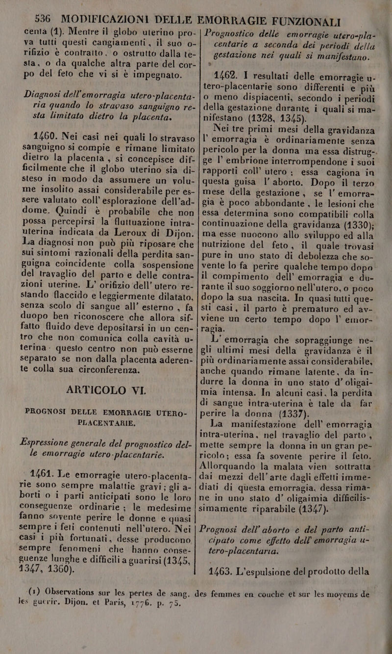 va tutti questi cangiamenti , il suo o- rifizio è contratto, o ostrutto dalla te- sta, o da qualche altra parte del cor- po del feto che vi si è impegnato. Diagnosi dell'emorragia utero-placenta- ria quando lo stravaso sanguigno re- sta limitato dietro la placenta. 1460. Nei casi nei quali lo stravaso sanguigno si compie e rimane limitato dietro la placenta , si concepisce dif- ficilmente che il globo uterino sia di- steso in modo da assumere un volu- me insolito assai considerabile per es- sere valutato coll’ esplorazione dell’ad- dome. Quindi è probabile che non possa percepirsi la fluttuazione intra- uterina indicata da Leroux di Dijon. lia diagnosi non può più riposare che sui sintomi razionali della perdita san- guigna coincidente colla sospensione del travaglio del parto e delle contra- zioni uterine. L' orifizio dell’ utero re- stando flaccido e leggiermente dilatato, senza scolo di sangue all’ esterno , fa duopo ben riconoscere che allora sif- fatto fluido deve depositarsi in un cen- tro che non comunica colla cavità u- terina. questo centro non può esserne separato se non dalla placenta aderen- te colla sua circonferenza. ARTICOLO VI. PROGNOSI DELLE EMORRAGIE UTERO- PLACENTARIE. Espressione generale del prognostico del- le emorragie ufero-placentarie. 1461. Le emorragie utero-placenta- rie sono sempre malattie gravi; gli a- borti o i parti anticipati sono le loro conseguenze ordinarie ; le medesime fanno sovente perire le donne e quasi sempre i feti contenuti nell’utero. Nei casi 1 più fortunati, desse producono sempre fenomeni che hanno conse- guenze lunghe e difficili a guarirsi (1345, 1347, 1360). centarie a seconda dei periodi della gestazione nei quali si munifestano. &amp; 1462. 1 resultati delle emorragie u- tero-placentarie sono differenti e più o meno dispiacenti, secondo i periodi della gestazione darante i quali si ma- nifestano (1328, 1345). Nei tre primi mesi della gravidanza l'emorragia è ordinariamente senza pericolo per la donna ma essa distrug-. ge l’ embrione interrompendone i suoi rapporti coll’ utero ; essa cagiona in questa guisa l’ aborto. Dopo il terzo mese della gestazione, se l’ emorra- gia è poco abbondante, le lesioni che essa determina sono compatibili colla continuazione della gravidanza (1330); ma esse nuocono allo sviluppo ed alla nutrizione del feto, il quale trovasi pure in uno stato di debolezza che so- vente lo fa perire qualche tempo dopo il compimento dell’ emorragia e du- rante il suo soggiorno nell’utero, o poco dopo la sua nascita. In quasi tutti que- sti casi, il parto è prematuro ed av- viene un certo tempo dopo l’ emor- ragia. L' emorragia che sopraggiunge ne- gli ultimi mesi della gravidanza è il più ordinariamente assai considerabile, anche quando rimane latente, da in- durre la donna in uno stato d'’ oligai- mia intensa. In alcuni casi. la perdita di sangue intra-uterina è tale da far. perire la donna (1337). i La manifestazione dell’ emorragia intra-uterina, nel travaglio del parto, mette sempre la donna in un gran pe- ricolo; essa fa sovente perire il feto. Allorquando la malata vien sottratta dai mezzi dell’arte dagli effetti imme- diati di questa emorragia, dessa rima- ne in uno stato d'’ oligaimia difficilis- simamente riparabile (1347). Prognosi dell’ aborto e del parto anti- cipato come effetto dell’ emorragia u- tero-placentaria. 1463. L'espulsione del prodotto della les gucrir. Dijon. et Paris, 1776. p. 75.