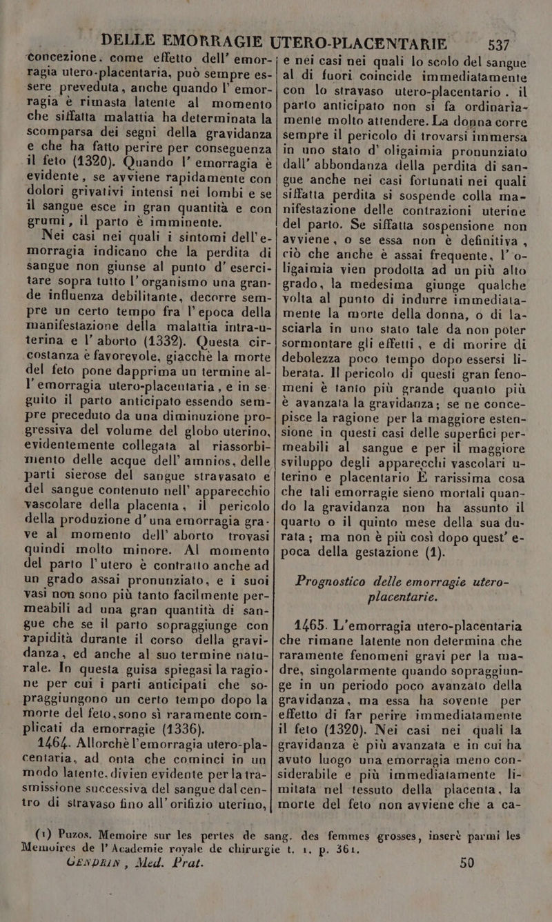 ragia utero-placentaria, può sempre es- sere preveduta, anche quando l’ emor- ragia è rimasta latente al momento che siffatta malattia ha determinata la scomparsa dei segni della gravidanza e che ha fatto perire per conseguenza il feto (1320). Quando |’ emorragia è evidente, se avviene rapidamente con dolori grivativi intensi nei lombi e se il sangue esce in gran quantità e con grumi, il parto è imminente. Nei casi nei quali i sintomi dell’ e- morragia indicano che la perdita di sangue non giunse al punto d’ eserci- tare sopra tutto l’ organismo una gran- de influenza debilitanie, decorre sem- pre un certo tempo fra l’epoca della manifestazione della malattia intra-u- terina e l’ aborto (1332). Questa cir- costanza e favorevole, giacchè la morte del feto pone dapprima un termine al- l'emorragia utero-placentaria , e in se- guito il parto anticipato essendo sem- pre preceduto da una diminuzione pro- gressiva del volume del globo uterino, evidentemente collegata al riassorbi- mento delle acque dell’ amnios, delle parti sierose del sangue stravasato e del sangue contenuto nell’ apparecchio vascolare della placenta, il pericolo della produzione d’una emorragia gra - ve al momento dell’ aborto trovasi quindi molto minore. Al momento del parto l'utero è contratto anche ad un grado assai pronunziato, e i suoi vasi non sono più tanto facilmente per- meabili ad una gran quantità di san- gue che se il parto sopraggiunge con rapidità durante il corso della gravi- danza, ed anche al suo termine natu- rale. In questa guisa spiegasi la ragio- ne per cui i parti anticipati che so- praggiungono un certo tempo dopo la morte del feto,sono sì raramente com- plicati da emorragie (1336). 1464. Allorchè l'emorragia utero-pla- centaria, ad onta che cominci in un modo latente. divien evidente per la tra- smissione successiva del sangue dal cen- tro di stravaso fino all’ orifizio uterino, 537 lo scolo del sangue al di fuori coincide immediatamente con lo stravaso utero-placentario . il parto anticipato non sì fa ordinaria- mente molto attendere. La donna corre in uno stato d’ oligaimia pronunziato dall’ abbondanza della perdita di san- gue anche nei casi fortunati nei quali siffatta perdita si sospende colla ma- nifestazione delle contrazioni uterine del parto. Se siffatta sospensione non avviene, o se essa non è definitiva, ciò che anche è assai frequente, |’ 0- ligaimia vien prodotta ad un più alto grado, la medesima giunge qualche volta al punto di indurre immediata- mente la morte della donna, o di la- sciarla in uno stato tale da non poter sormontare gli effetti, e di morire di debolezza poco tempo dopo essersi li- berata. ll pericolo di questi gran feno- meni è tanto più grande quanto più è avanzata la gravidanza; se ne conce- pisce la ragione per la maggiore esten- sione in questi casi delle superfici per- meabili al sangue e per il maggiore sviluppo degli apparecchi vascolari u- terino e placentario È rarissima cosa che tali emorragie sieno mortali quan- do la gravidanza non ha assunto il quarto o il quinto mese della sua du- rata; ma non è più così dopo quest’ e- poca della gestazione (1). Prognostico delle emorragie utero- placentarie. 1/65. L'emorragia utero-placentaria che rimane latente non determina che raramente fenomeni gravi per la ma- dre, singolarmente quando sopraggiun- ge in un periodo poco avanzato della gravidanza, ma essa ha sovente per effetto di far perire immediatamente il feto (1320). Nei casi nei quali la gravidanza è più avanzata e in cui ha avuto luogo una emorragia meno con- siderabile e più immediatamente li- mitata nel tessuto della placenta, la morte del feto non avviene che a ca- GENDRIN , Med. Prat. 50