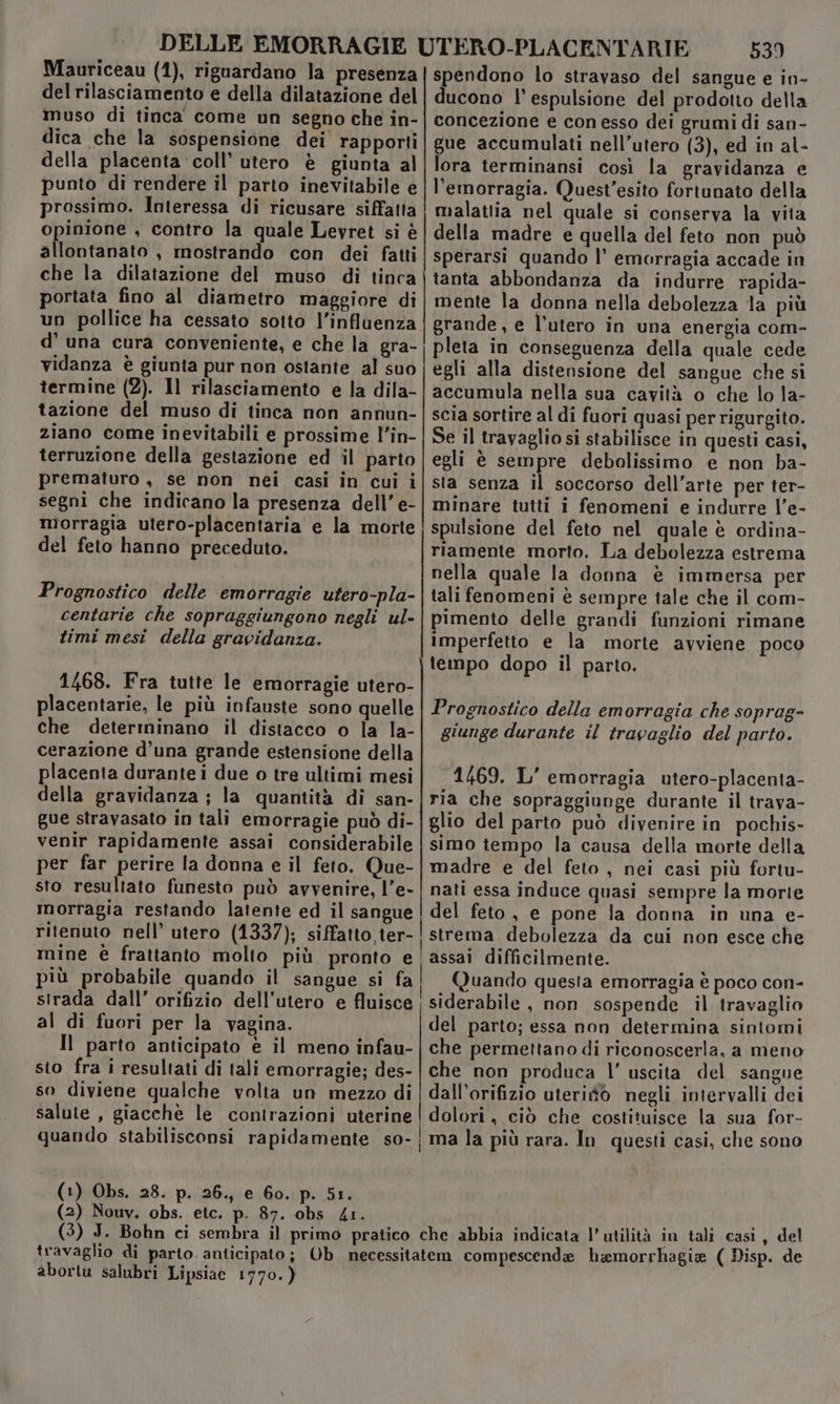 DELLE EMORRAGIE UTERO-PLACENTARIE 539 Mauriceau (1), riguardano la presenza {spendono lo stravaso del sangue e in- del rilasciamento e della dilatazione del | ducono |’ espulsione del prodotto della muso di tinca come un segno che in-| concezione e con esso dei grumi di san- dica che la sospensione dei rapporti] gue accumulati nell’utero (3), ed in al- della placenta coll’ utero è giunta al{lora terminansi così la gravidanza e punto di rendere il parto inevitabile e | l'emorragia. Quest’esito fortunato della prossimo. Interessa di ricusare siffatta | malattia nel quale si conserva la vita opinione , contro la quale Levret si è | della madre e quella del feto non può allontanato , mostrando con dei fatti | sperarsi quando l’ emorragia accade in che la dilatazione del muso di tinca | tanta abbondanza da indurre rapida- portata fino al diametro maggiore di| mente la donna nella debolezza la più un pollice ha cessato sotto l'influenza | grande, e l’utero in una energia com- d’ una cura conveniente, e che la gra-! pleta in conseguenza della quale cede vidanza è giunta pur non ostante al suo | egli alla distensione del sangue che si termine (2). Il rilasciamento e la dila-| accumula nella sua cavità o che lo la- tazione del muso di tinca non annun-|scia sortire al di fuori quasi per rigurgito. ziano come inevitabili e prossime l’in- | Se il travaglio si stabilisce in questi casi, terruzione della gestazione ed il parto | egli è sempre debolissimo e non ba- prematuro , se non nei casi in cui i|sta senza il soccorso dell’arte per ter- segni che indicano la presenza dell’e-|minare tutti i fenomeni e indurre l’e- morragia utero-placentaria e la morte |spulsione del feto nel quale è ordina- del feto hanno preceduto. riamente morto. La debolezza estrema nella quale la donna è immersa per Prognostico delle emorragie utero-pla- | tali fenomeni è sempre tale che il com- centarie che sopraggiungono negli ul-|pimento delle grandi funzioni rimane timi mesi della gravidanza. imperfetto e la morte avviene poco | tempo dopo il parto. 1468. Fra tutte le emorragie utero- placentarie, le più infauste sono quelle | Prognostico della emorragia che soprag- che determinano il distacco o la la-| giurige durante il travaglio del parto. cerazione d’una grande estensione della placenta durante i due o tre ultimi mesi | 1469. L’ emorragia utero-placenta- della gravidanza ; la quantità di san- [ria che sopraggiunge durante il trava- gue stravasato in tali emorragie può di- | glio del parto può divenire in pochis- venir rapidamente assai considerabile | simo tempo la causa della morte della per far perire la donna e il feto. Que-| madre e del feto , nei casi più fortu- sto resultato funesto può avvenire, l’e-| nati essa induce quasi sempre la morie morragia restando latente ed il sangue | del feto, e pone la donna in una e- ritenuto nell’ utero (1337); siffatto,ter-!strema debolezza da cui non esce che mine è frattanto molio più pronto e assai difficilmente. più probabile quando il sangue si fa] Quando questa emorragia è poco con- strada dall’ orifizio dell'utero e fluisce | siderabile , non sospende il travaglio al di fuori per la vagina. del parto; essa non determina sintomi Il parto anticipato è il meno infau-|che permettano di riconoscerla, a meno sto fra i resultati di tali emorragie; des- |che non produca l’ uscita del sangue so diviene qualche volia un mezzo di |dall'orifizio uterifò negli intervalli dei salute , giacchè le contrazioni uterine | dolori, ciò che costituisce la sua for- quando stabilisconsi rapidamente so-|ma la più rara. In questi casi, che sono (1) Obs. 28. p. 26., e 60. p. 51. (2) Nouv. obs. etc. p. 87. obs 41. (3) J. Bohn ci sembra il primo pratico che abbia indicata l'utilità in tali casi, del travaglio di parto. anticipato; Ob necessitatem compescendae hamorrhagie ( Disp. de abortu salubri Lipsiac 1770.)