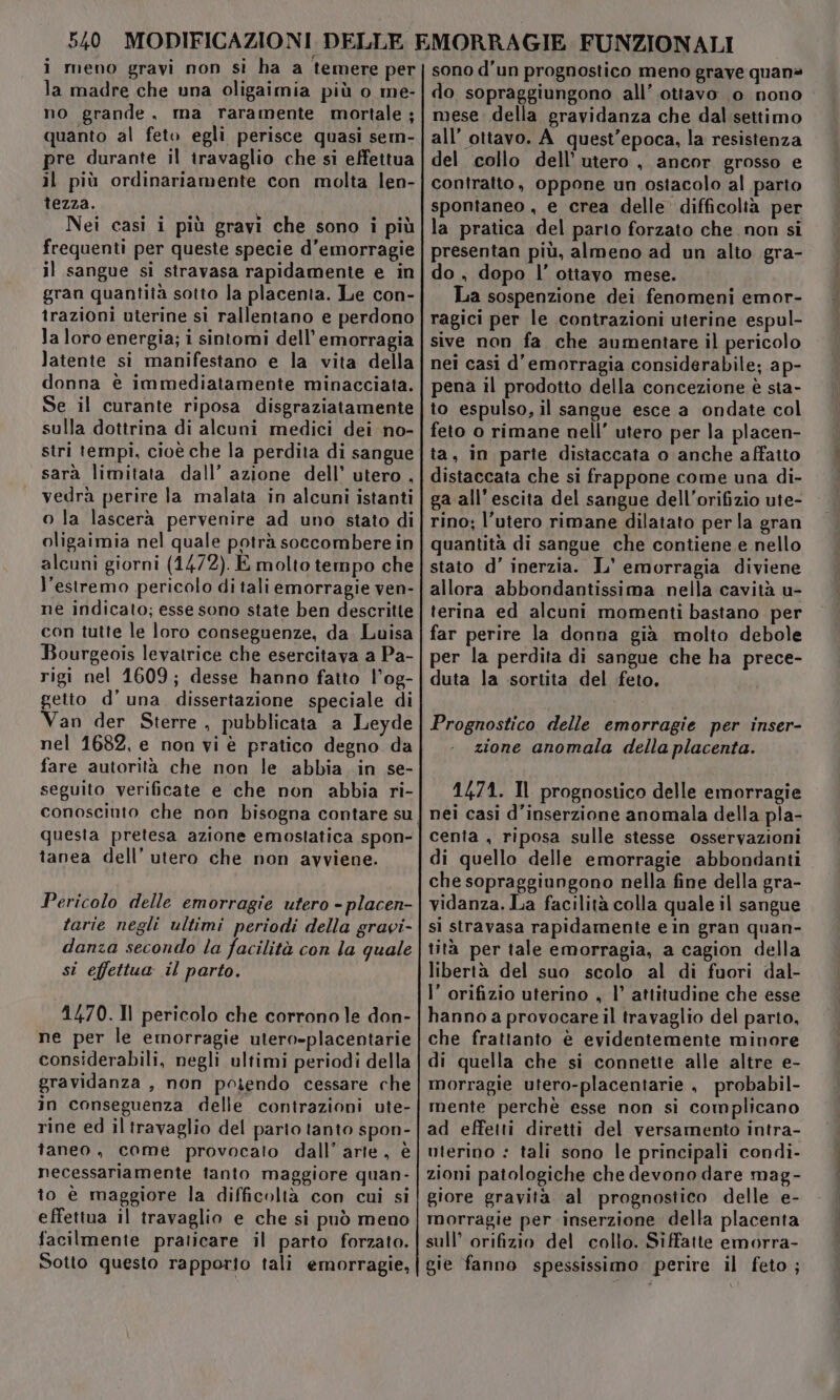 i meno gravi non si ha a temere per la madre che una oligaimia più o me- no grande, ma raramente mortale ; quanto al feto egli perisce quasi sem- pre durante il travaglio che si effettua il più ordinariamente con molta len- tezza. Nei casi i più gravi che sono i più frequenti per queste specie d’emorragie il sangue si stravasa rapidamente e in gran quantità sotto la placenta. Le con- trazioni uterine si rallentano e perdono la loro energia; i sintomi dell’emorragia latente si manifestano e la vita della donna è immediatamente minacciata. Se il curante riposa disgraziatamente sulla dottrina di alcuni medici dei no- stri tempi, cioé che la perdita di sangue sarà limitata dall’ azione dell’ utero , vedrà perire la malata in alcuni istanti o la lascerà pervenire ad uno stato di oligaimia nel quale potrà soccombere in alcuni giorni (1472). E molto tempo che l'estremo pericolo di tali emorragie ven- né indicato; esse sono state ben descritte con tutte le loro conseguenze, da. Luisa Bourgeois levatrice che esercitava a Pa- rigi nel 1609; desse hanno fatto l’og- getto d’ una, dissertazione speciale di Van der Sterre , pubblicata a Leyde nel 1682, e non vi è pratico degno da fare autorità che non le abbia in se- seguito verificate e che non abbia ri- questa pretesa azione emostatica spon- tanea dell’ utero che non avviene. Pericolo delle emorragie utero - placen- tarie negli ultimi periodi della gravi- danza secondo la facilità con la quale si effettua il parto. 1470. 11 pericolo che corrono le don- ne per le emorragie utero-placentarie considerabili, negli ultimi periodi della gravidanza , non poiendo cessare che in conseguenza delle contrazioni ute- rine ed il travaglio del parto tanto spon- taneo, come provocato dall’arte, è necessariamente tanto maggiore quan- to è maggiore la difficoltà con cui si effettua il travaglio e che si può meno facilmente praticare il parto forzato. Sotto questo rapporto tali emorragie, sono d'un prognostico meno grave quan» do sopraggiungono all’.ottavo 0 nono mese della gravidanza che dal settimo all’ ottavo. A_ quest'epoca, la resistenza del collo dell'utero, ancor grosso e contratto, oppone un ostacolo al parto spontaneo , e crea delle difficoltà per la pratica del parto forzato che non si presentan più, almeno ad un alto gra- do , dopo l’ ottavo mese. La sospenzione dei fenomeni emor- ragici per le contrazioni uterine espul- sive non fa che aumentare il pericolo nei casi d’ emorragia considerabile; ap- pena il prodotto della concezione è sta- to espulso, il sangue esce a ondate col feto o rimane nell’ utero per la placen- ta, in parte distaccata o anche affatto distaccata che si frappone come una di- ga all'escita del sangue dell’orifizio ute- rino; l'utero rimane dilatato per la gran quantità di sangue che contiene e nello stato d’ inerzia. L' emorragia diviene allora abbondantissima nella cavità u- terina ed alcuni momenti bastano per far perire la donna già molto debole per la perdita di sangue che ha prece- duta la sortita del feto. Prognostico delle emorragie per inser- zione anomala della placenta. 1474. Il prognostico delle emorragie nei casi d’inserzione anomala della pla- cenia , riposa sulle stesse osservazioni di quello delle emorragie abbondanti che sopraggiungono nella fine della gra- vidanza. La facilità colla quale il sangue si stravasa rapidamente e in gran quan- tità per tale emorragia, a cagion della libertà del suo scolo al di fuori dal- l’ orifizio uterino , l’ attitudine che esse hanno a provocare il travaglio del parto, che frattanto è evidentemente minore di quella che si connette alle altre e- morragie utero-placentarie , probabil- mente perchè esse non si complicano ad effetti diretti del versamento intra- uterino : tali sono le principali condi- zioni patologiche che devono dare mag- giore gravità al prognostico delle e- morragie per inserzione della placenta sull’ orifizio del collo. Siffatte emorra- gie fanno spessissimo perire il feto;