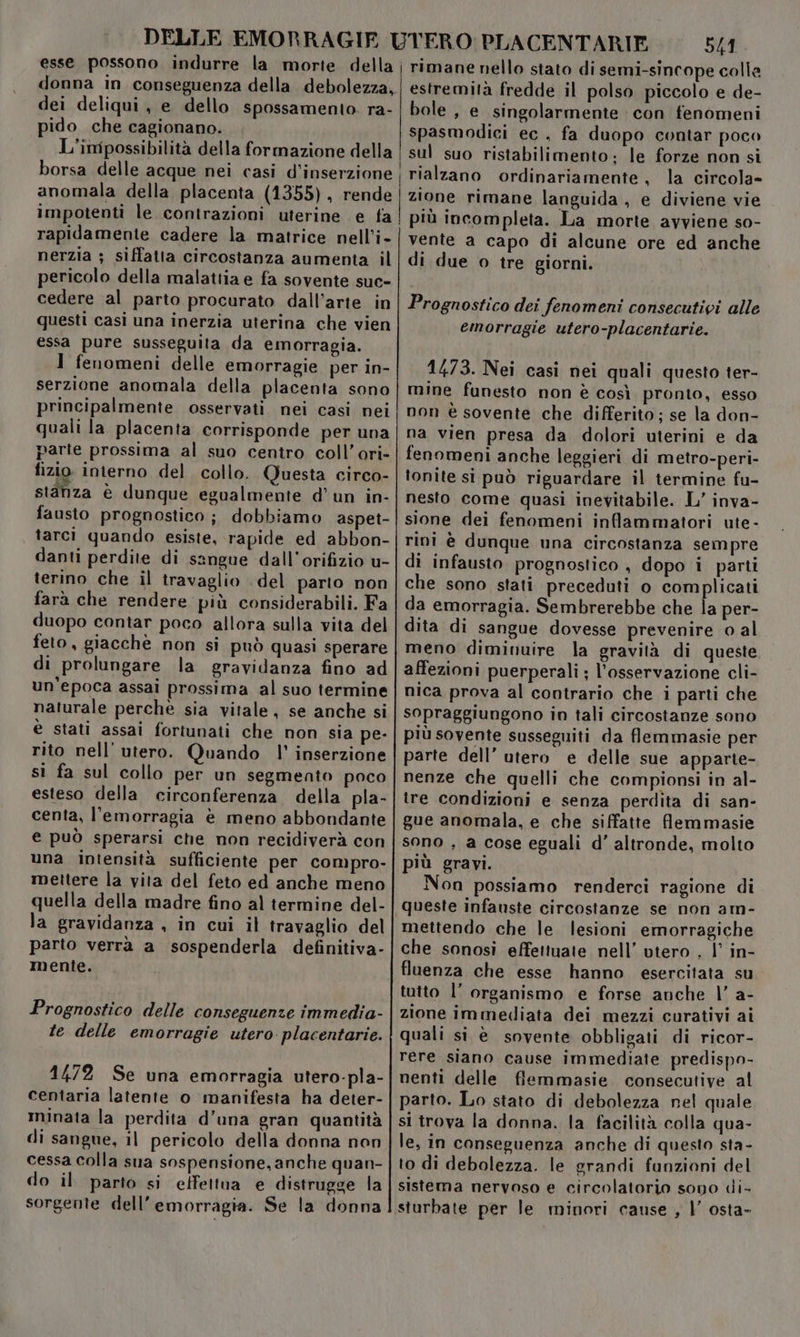 dei deliqui, e dello spossamento. ra- pido che cagionano. anomala della placenta (1355), rende impotenti le contrazioni uterine e fa rapidamente cadere la matrice nell’i- nerzia ; siffatta circostanza aumenta il pericolo della malattia e fa sovente suc- cedere al parto procurato dall’arte in questi casi una inerzia uterina che vien essa pure susseguita da emorragia. 1 fenomeni delle emorragie per in- serzione anomala della placenta sono principalmente osservati. nei casi nei quali la placenta corrisponde per una parte prossima al suo centro coll’ori- fizio interno del collo. Questa circo- stanza è dunque egualmente d’ un in- fausto prognostico ; dobbiamo aspet- tarci quando esiste, rapide ed abbon- danti perdite di sangue dall’orifizio u- terino che il travaglio del parto non farà che rendere più considerabili. Fa duopo contar poco allora sulla vita del feto, giacchè non si può quasi sperare di prolungare la gravidanza fino ad un'epoca assai prossima al suo termine naturale perche sia vitale, se anche si è stati assai fortunati che non sia pe- rito nell’ utero. Quando |’ inserzione si fa sul collo per un segmento poco esteso della circonferenza della pla- centa, l'emorragia è meno abbondante e può sperarsi che non recidiverà con una intensità sufficiente per compro- mettere la vita del feto ed anche meno quella della madre fino al termine del- la gravidanza , in cui il travaglio del parto verrà a sospenderla definitiva- mente. Prognostico delle conseguenze immedia- te delle emorragie utero placentarie. 1472 Se una emorragia utero-pla- centaria latente o manifesta ha deter- minata la perdita d’una gran quantità di sangue, il pericolo della donna non cessa colla sua sospensione, anche quan- do il parto si effettua e distrugge la sorgente dell’emorragia. Se la donna 541 stato di semi-sincope colle estremità fredde il polso piccolo e de- bole , e singolarmente con fenomeni spasmodici ec, fa duopo contar poco sul suo ristabilimento; le forze non si rialzano ordinariamente, la circola- zione rimane languida , e diviene vie vente a capo di alcune ore ed anche di due o tre giorni. Prognostico dei fenomeni consecutivi alle emorragie utero-placentarie. 1473. Nei casi nei quali questo ter- mine funesto non è così pronto, esso non è sovente che differito; se la don- na vien presa da dolori uterini e da fenomeni anche leggieri di metro-peri- tonite si può riguardare il termine fu- nesto come quasi inevitabile. L’ inva- sione dei fenomeni inflammatori ute- rini è dunque una circostanza sempre di infausto prognostico , dopo i parti che sono stati preceduti o complicati da emorragia. Sembrerebbe che la per- dita di sangue dovesse prevenire o al meno diminuire la gravità di queste affezioni puerperali ; l'osservazione cli- nica prova al contrario che i parti che sopraggiungono in tali circostanze sono più sovente susseguiti da flemmasie per parte dell’ utero e delle sue apparte- nenze che quelli che compionsi in al- tre condizioni e senza perdita di san- gue anomala, e che siffatte flemmasie sono , a cose eguali d’ altronde, molto sh i più gravi. Non possiamo renderci ragione di mettendo che le lesioni emorragiche che sonosi effettuate nell’ utero , |’ in- fluenza che esse hanno esercitata su tutto l’ organismo e forse anche |’ a- zione immediata dei mezzi curativi ai quali si è sovente obbligati di ricor- rere siano cause immediate predispo- nenti delle fiemmasie consecutive al parto. Lo stato di debolezza nel quale si trova la donna. la facilità colla qua- le, in conseguenza anche di questo sta- to di debolezza. le grandi funzioni del sistema nervoso e circolatorio sono di- sturbate per le minori cause , |’ osta-