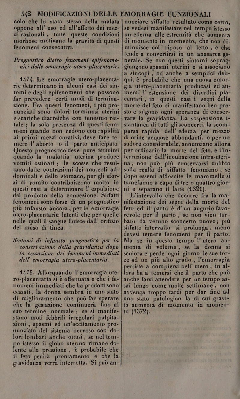 colo che lo stato stesso della malata oppone all’ uso ed all’effetto dei mez. zi razionali , tutte queste condizioni morbose motivano la gravità di questi fenomeni consecutivi. Prognostico dietro fenomeni epifenome- nici delle emorragie utero-placentarie. 1474. Le emorragie utero-placenta- rie determinano in alcuni casi dei sin- tomi e degli epifenomeni che possono far prevedere certi modi di termina- zione. Fra questi fenomeni, i più pro- nunziati sono dolori torminosi uterini e scariche diarreiche con tenesmo ret- tale; la sola presenza di questi feno- meni quando non cedono con rapidità ai primi mezzi curativi, deve fare te- inere l’ aborto o il parto anticipato. Questo prognostico deve pure istituirsi quando la malattia uterina produce vomiti ostinati ; le scosse che resul- tano dalle contrazioni dei muscoli ad- dominali e dello stomaco, per gli sfor- zi di vomito contribuiscono molto in questi casi a determinare |’ espulsione del prodotto della concezione. Siffatti fenomeni sono forse di un prognostico più infausto ancora, per le emorragie utero-placentarie latenti che per quelle nelle quali il sangue fluisce dall’ orifizio del muso di tinca. Sintomi di infausto prognostico per la conservazione della gravidanza dopo la cessazione dei fenomeni immediuti dell’ emorragia utero-placentaria. 1475. Allorquando l'emorragia ute- ro-placentaria si è effettuata e che i fe- nomeni immediati che ha prodottisono cessati, la donna sembra in uno stato di miglioramento che può far sperare che la gestazione continuerà fino al suo termine normale ; se si manife- stano moti febbrili irregolari palpita- zioni, spasmi ed un’eccitamento pro- munziato del sistema nervoso con do- lori lombari anche ottusi, se nel tem- po istesso il globo uterino rimane do- lente alla pressione , è probabile che nunziare siffatto resultato come certo, se vedesi manifestare nel tempo istesso un edema alle estremità che aumenta di momento in momento, che non di- minuisce col riposo al letto, e che tende a convertirsi in un anasarca ge- nerale. Se con questi sintomi soprag- giungono spasmi uterini e si associano a sincopi, od anche a semplici deli- qui, è probabile che una nuova emor- gia utero-placentaria producasi ed au- menti l’ estensione dei disordini pla- centari, in questi casi i segni della morte del feto si manifestano ben pre- sto e tolgono ogni speranza di conser- vare la gravidanza. La sospensione i- stantanea di tutti gli sconcerti. la scom- parsa rapida dell’ edema per mezzo di orine acquose abbondanti, o per un sudore considerabile, annunziano allora per ordinario la morie del feto, e l’in- terruzione dell’incubazione intra-uteri- na; non può più conservarsi dubbio sulla realtà di siffatto fenomeno , se dopo essersi affloscite le mammelle si tumefanno a capo di tre o quattro gior- ni e separano il latte (1321). L'intervallo che decorre fra la ma- nifestazione dei segni della morte del feto ed il parto è d'un augurio favo-. revole per il parto , se non vien tur- bato da veruno sconcerto nuovo; più siffatto intervallo si prolunga, meno devesi temere fenomeni per il parto. Ma se in questo tiempo l’utero au- menta di volume, se la donna si scolora e perde ogni giorno le sue for- ze ad un più alto grado , l'emorragia persiste a compiersi nell’ utero ; in al- lora ha a iemersi che il parto che può anche farsi attendere per un tempo as- sai lungo come molte settimane , non avvenga troppo tardi per dar fine ad uno stato patologico la di cui gravi- ta aumenta di momento in momen- to (1372). gravidanza verrà interrotta. Si può an-