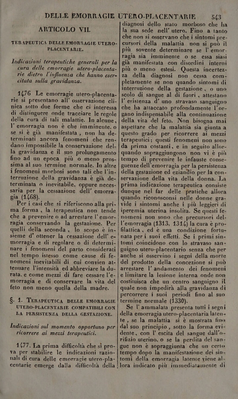 ARTICOLO VII. TERAPEUTICA DELLE EMORRAGIE UTERO- PLACENTARIE, Indicazioni terapeutiche generali per la cura delle emorragie utero-placenta- rie dietro l'influenza che hanno eser= citata sulla gravidanza. 1476 Le emorragie utero-placenta- rie si presentano all’ osservazione cli- nica sotto due forme che ci interessa di distinguere onde tracciare le regole della cura di tali malattie. In alcune, l’ emorragia non è che imminente. o se si è già manifestata, non ha de- terminati ancora fenomeni che ren- dano impossibile la conservazione del- la gravidanza e il suo prolungamento fino ad un epoca più o meno pros- sima al suo termine normale. In altre i fenomeni morbosi sono tali che l’in- terruzione della gravidanza è già de- terminata o inevitabile, oppure neces- saria per la cessazione dell’ emorra- gia (1468). er i casi che si riferiscono alla pri- ma forma , la terapeutica non tende che a prevenire o ad arrestare |’ emor- ragia conservando la gestazione. Per quelli della seconda, lo scopo è in- sieme d' ottener la cessazione dell’ e- morragia e di regolare o di determi- nare i fenomeni del parto considerati nel tempo istesso come cause di fe- nomeni inevitabili di cui convien at- tenuare l’intensità ed abbreviare la du- rata, e come mezzi di fare cessare l’e- morragia e di conservare la vita del feto non meno quella della madre. $. 1. TERAPEUTICA DELLE EMORRAGIE UTERO-PLACENTARIE COMPATIBILI CON LA PERSISTENZA DELLA GESTAZIONE. Indicazioni sul momento opportuno per ricorrere ai mezzi terapeutici. 1477. La prima difficoltà che sì pro- va per stabilire le indicazioni razio- nali di cura delle emorragie utero-pla- centarie emerge dalla difficoltà della ——_— ——_——_————P_ ——— 543 diagnosi dello stato morboso che ha la sua sede nell’ utero. Fino a tanto che non si osservano che i sintomi pre- cursori della malattia non si può il più sovente determinare se l’ emor- ragia sia imminenie o se essa siasi già manifestata con disordini interni più o meno estesi. Questa incertez- za della diagnosi non cessa com- pletamente se non quando sintomi di interruzione della. gestazione, o uno scolo di sangue al di fuori , attestano l’esistenza d’ uno stravaso sanguigno che ha attaccato profondamente l’or- gano indispensabile alla continuazione della vita del feto. Non bisogna mai aspettare che la malattia sia giunta a questo grado per ricorrere ai mezzi terapeutici; questi fenomeni non sono da prima costanti, e in seguito allor- quando sopraggiungono non vi è più tempo di prevenire le infauste conse- guenze dell'emorragia per la persistenza della gestazione ed eziandio per la con- servazione della vita della donna. La prima indicazione terapeutica consiste dunque nel far delle pratiche allora quando riconosconsi nelle donne gra- vide i sintomi anche i più leggieri di iperemia uterina insolita. Se questi fe- nomeni non sono che precursori del. l'emorragia (1313, 1314) la cura è pro- filattica , ed è una condizione fortu- nata peri suoì effetti. Se i primi sin- tomi coincidono con lo stravaso san- guigno utero-placentario senza che per anche si osservino i segni della morte del prodotto della concezione si può arrestare l’ andamento dei fenomeni e limitare la lesione interna onde non costituisca che un centro sanguigno il quale non impedirà alla gravidanza di percorrere i suoi periodi fino al suo termine normale (1330). Se l’ammalata presenta tutti i segni della emorragia utero-placentaria laten- te, se la malattia si è mostrata fino dal suo principio , sotto la forma evi- dente, con l’ escita del sangue dall’o- rifizio uterino, o se la perdita del san- gue non è sopraggiunta che un certo tempo dopo la manifestazione dei sin- tomi della emorragia latenie viene al- lora indicato più immediatamente di