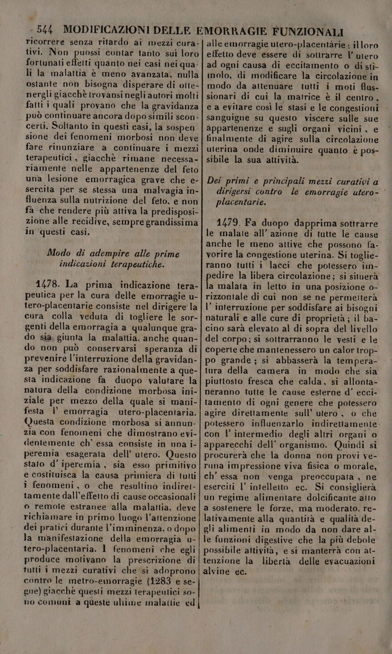 ricorrere senza ritardo ai mezzi cura- tivi. Non puossi contar tanto sui loro fortunati effetti quanto nei casì nei qua- li la malattia è meno avanzata, nulla ostante non bisogna disperare di otte- nergli giacchè trovansi negli autori molti fatti i quali provano che la gravidanza può continuare ancora dopo simili scon- certi. Soltanto in questi casi, la sospen. sione dei fenomeni morbosi non deve fare rinunziare a continuare i mezzi terapeutici, giacchè rimane necessa- riamente nelle appartenenze del feto una lesione emorragica grave che e- sercita per se stessa una malvagia in- fluenza sulla nutrizione del feto, e non fà che rendere più attiva la predisposi- zione alle recidive, sempre grandissima in questi casi. Modo di adempire alle prime indicazioni terapeutiche. 1478. La prima indicazione tera- peutica per la cura delle emorragie u- tero-placentarie consiste nel dirigere la cura colla veduta di togliere le sor- genti della emorragia a qualunque gra- do sia, giunta la malattia, anche quan- do non può conservarsi speranza di prevenire l'interruzione della gravidan- za per soddisfare razionalmente a que- sta indicazione fa duopo valutare la natura della condizione morbosa ini- ziale per mezzo della quale si mani- festa |’ emorragia utero-placentaria. Questa condizione morbosa si annun- zia con fenomeni che dimostrano evi- dentemente ch’ essa consiste in una i- peremia esagerata dell’ utero. Questo stato d’iperemia , sia esso primitivo e costituisca la causa primiera di tutti î fenomeni, o che resultino indiret- tamente dall'effetto di cause occasionali o remote estranee ‘alla malattia, deve richiamare in primo luogo l’attenzione dei pratici durante l’imminenza. o dopo la manifestazione della emorragia u- tero-placentaria. 1 fenomeni che egli produce motivano la prescrizione di tutti i mezzi curativi che si adoprono contro le metro-emorragie (1283 e se- gue) giacchè questi mezzi terapeutici so- no comuni a queste ultime malattie ed alle emorragie utero-placentàrie ; illoro effetto deve essere di sottrarre |’ utero ad ogni causa di eccitamento o di sti- molo, di modificare la circolazione in modo da attenuare tutti i moti flus- sionari di cui la matrice è il centro, e a evitare così le stasi e le congestioni sanguigne su questo viscere sulle sue appartenenze e sugli organi vicini, e finalmente di agire sulla circolazione uterina onde diminuire quanto è pos- sibile la sua attività. Dei primi e principali mezzi curativi a dirigersi’ contro le emorragie utero- ‘ placentarie. Sh 1479. Fa duopo dapprima sottrarre le rnalate all’ azione di tutte le cause anche le meno aitive che possono fa- vorire la congestione uterina. Si toglie- ranno tutti i lacci che potessero iin- pedire la libera circolazione; si situerà la malata in letto in una posizione 0- rizzontale di cui non se ne permetterà l’ interruzione per soddisfare ai bisogni naturali e alle cure di proprietà; il ba- cino sarà elevato al di sopra del livello del corpo; sì sottrarranno le vesti e le coperte che mantenessero un calor irop- po grande ; si abbasserà la tempera- tura della camera in modo che sia piuttosto fresca che calda, si allonta- neranno tutte le cause esterne d’ ecci- tamento di ogni genere che potessero agire direttamente sull’ utero , o che potessero influenzarlo indirettamente: con l’ intermedio degli altri organi o apparecchi dell’ organismo. Quindi si procurerà che la donna non provi ve- runa impressione viva fisica o morale, ch’ essa non venga preoccupata , ne eserciti l’ intelletto ec.. Si consiglierà un regime alimentare dolcificante atto a sostenere le forze, ma moderato, re- lativamente alla quantità e qualità de- gli alimenti in modo da non dare al- le funzioni digestive che la più debole possibile attività, e si manterrà con at- tenzione la liberta delle evacuazioni alvine ec.