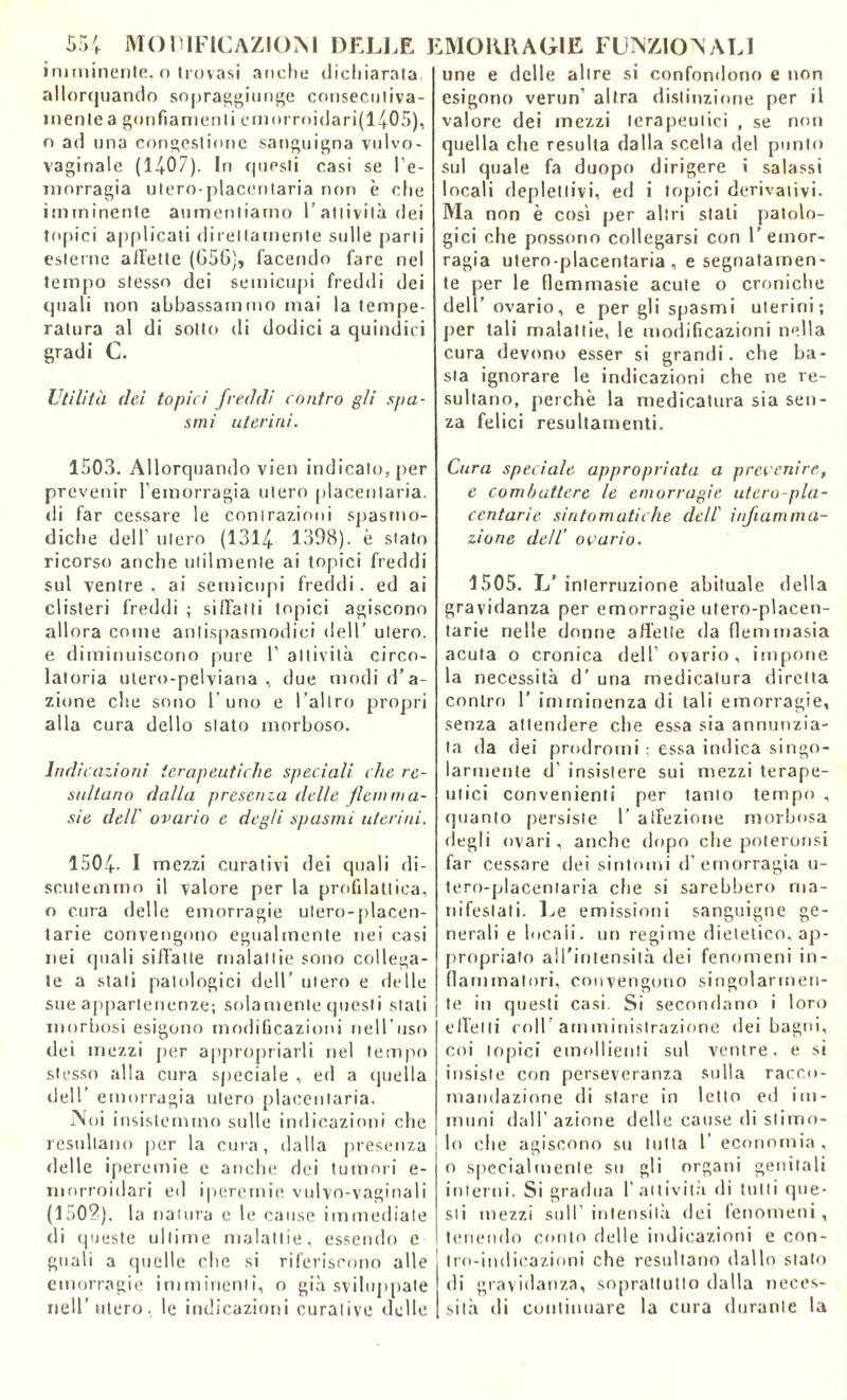 imminente, o trovasi anche dichiarata allorquando sopraggiunge conseculiva- mente a gonfiamenti emorroidari(l405), o ad una congestione sanguigna vulvo- vaginale (1407). In (|uesti casi se l’e- morragia utero-placeritaria non è che imminente aumentiamo l’attività dei topici applicati direttamente sulle parli esterne all'ette (056), facendo fare nel tempo stesso dei semicupi freddi dei quali non abbassammo mai la tempe- ratura al di sotto di dodici a quindici gradi C. Utilità dei topici freddi contro gii spa- smi uterini. 1503. Allorquando vien indicato, per prevenir l’emorragia utero placentaria. di far cessare le contrazioni spasmo- diche dell' utero (1314 1398). è stato ricorso anche utilmente ai topici freddi sul ventre, ai semicupi freddi, ed ai clisteri freddi ; siffatti topici agiscono allora come antispasmodici dell’ utero, e diminuiscono pure 1’ attività circo- latoria utero-pelviana , due modi d’a- zione che sono l’uno e l’altro propri alla cura dello stato morboso. Indicazioni terapeutiche speciali che re- sultano dalla presenza delle fienima- sie dell' ovario e degli spasmi uterini. 1504- I mezzi curativi dei quali di- scutemmo il valore per la profilattica, o cura delle emorragie utero-placen- tarie convengono egualmente nei casi nei quali siffatte malattie sono collega- te a stati patologici dell’ utero e delle sue appartenenze; solamente questi stati morbosi esigono modificazioni nell’uso dei mezzi per appropriarli nel tempo stesso alla cura speciale , ed a quella dell’ emorragia utero placentaria. Alni insistemmo sulle indicazioni che resultano per la cura, dalla presenza i delle iperemie e anche dei tumori e- morroidari ed iperemie vulvo-vaginali (150?), la natura e le cause immediate di queste ultime malattie, essendo e guali a quelle che si riferiscono alle emorragie imminenti, o già sviluppate nell’utero, le indicazioni curative delle une e delle altre si confondono e non esigono verun’ altra distinzione per il valore dei mezzi terapeutici , se non quella che resulta dalla scelta del punto sul quale fa duopo dirigere i salassi locali deplettivi, ed i topici derivativi. Ma non è così per altri stati patolo- gici che possono collegarsi con 1’ emor- ragia utero-placentaria , e segnatamen- te per le (lemmasie acute o croniche dell’ovario, e per gli spasmi uterini; per tali malattie, le modificazioni nella cura devono esser si grandi, che ba- sta ignorare le indicazioni che ne re- sultano, perchè la medicatura sia sen- za felici resultamene. Cura speciale appropriata a prevenire, e combattere le emorragie utero-pla- centarie sintomatiche dell' infiamma- zione dell' ovario. 1505. L’interruzione abituale della gravidanza per emorragie utero-placen- tarie nelle donne affette da fienimasia acuta o cronica dell’ ovario, impone la necessità d’ una medicatura diretta contro 1’ imminenza di tali emorragie, senza attendere che essa sia annunzia- ta da dei prodromi : essa indica singo- larmente d’ insistere sui mezzi terape- utici convenienti per tanto tempo , quanto persiste 1’ affezione morbosa degli ovari, anche dopo che poteronsi far cessare dei sintomi d’emorragia u- tero-placentaria che si sarebbero ma- nifestati. Le emissioni sanguigne ge- nerali e locali, un regime dietetico, ap- propriato all'intensità dei fenomeni in- fiammatori, convengono singolarmen- te in questi casi. Si secondano i loro effetti coll’amministrazione dei bagni, coi topici emollienti sul ventre, e si insiste con perseveranza stilla racco- mandazione di stare in letto ed im- muni dall’ azione delle cause di stimo- lo che agiscono su tutta l economia, o specialmente su gli organi genitali interni. Si gradua l'attività di tutti que- sti mezzi sull’intensità dei fenomeni, tenendo conto delle indicazioni e con- ! tro-indicazioni che resultano dallo stato di gravidanza, soprattutto dalla neces- sità di continuare la cura durante la