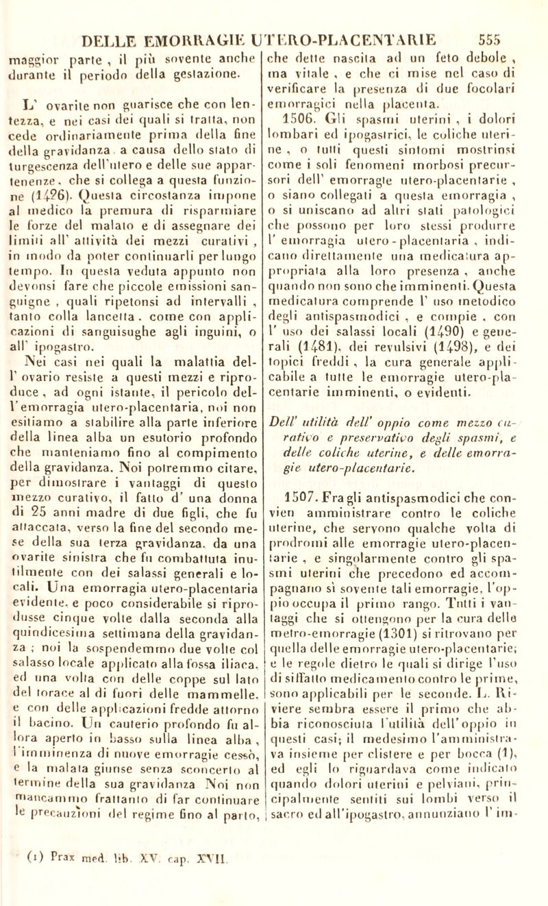 maggior parie , il più sovente anche durante il periodo della gestazione. L’ ovarile non guarisce che con len- tezza, e nei casi dei quali si tratta, non cede ordinariamente prima della fine della gravidanza a causa dello slato di turgescenza dell'ulero e delle sue appar- tenenze, che si collega a questa funzio- ne (14?6). Questa circostanza impone al medico la premura di risparmiare le forze del malato e di assegnare dei limiti all’ attività dei mezzi curativi , in modo da poter continuarli per lungo tempo. In questa veduta appunto non devonsi fare che piccole emissioni san- guigne , quali ripetonsi ad intervalli , tanto colla lancetta . come con appli- cazioni di sanguisughe agli inguini, o all ipogastro. Nei casi nei quali la malattia del- 1’ ovario resiste a questi mezzi e ripro- duce , ad ogni istante, il pericolo del- l’emorragia utero-placentaria, noi non esitiamo a stabilire alla parte inferiore della 1 inea alba un esutorio profondo che manteniamo fino al compimento della gravidanza. Noi potremmo citare, per dimostrare i vantaggi di questo mezzo curativo, il fatto d’ una donna di 25 anni madre di due figli, che fu attaccata, verso la fine del secondo me- se della sua terza gravidanza, da una ovarite sinistra che fu combattuta inu- tilmente con dei salassi generali e lo- cali. Una emorragia utero-placentaria evidente, e poco considerabile si ripro- dusse cinque volte dalla seconda alla quindicesima settimana della gravidan- za ; noi la sospendemmo due volte col salasso locale applicato alla fossa iliaca, ed una volta con delle coppe sul lato del torace al di fuori delle mammelle, e con delle applicazioni fredde attorno il bacino. Un cauterio profondo fu al- lora aperto in basso sulla linea alba , I imminenza di nuove emorragie cessò, e la malata giunse senza sconcerto al termine della sua gravidanza Noi non mancammo frattanto di far continuare le precauzioni del regime fino al parlo, che dette nascita ad un feto debole , ma vitale , e che ci mise nel caso di verificare la presenza di due focolari emorragici nella placenta. 1506. Gli spasmi uterini , i dolori lombari ed ipogastrici, le coliche uteri- ne , o tutti questi sintomi mostrinsi come i soli fenomeni morbosi precur- sori dell’ emorragie utero-placentarie , o siano collegati a questa emorragia , o si uniscano ad altri stati patologici che possono per loro stessi produrre 1’ emorragia utero-placentaria, indi- cano direttamente una medicatura ap- propriata alla loro presenza , anche quando non sono che imminenti. Questa medicatura comprende 1’ uso metodico degli antispasmodici , e compie , cori 1' uso dei salassi locali (14-90) e gene- rali (14-81). dei revulsivi (1498), e dei topici freddi, la cura generale appli- cabile a tutte le emorragie utero-pla- centarie imminenti, o evidenti. Dell’ utilità dell' oppio come mezzo ca- rotico e preservatilo degli spasmi, e delle coliche uterine, e delle emorra- gie utero-placentarie. 1507. Fra gli antispasmodici che con- vien amministrare contro le coliche uterine, che servono qualche volta di prodromi alle emorragie utero-placen- tarie , e singolarmente contro gli spa- smi uterini che precedono ed accom- pagnano si sovente tali emorragie, l’op- pio occupa il primo rango. Tutti i van- taggi che si ottengono per la cura delle metro-emorragie (1301) si ritrovano per quella delle emorragie utero-placentarie; e le regole dietro le quali si dirige l’uso di siffatto medicamento contro le prime, sono applicabili per le seconde. L. Ri- viere sembra essere il primo che ab- bia riconosciuta I utilità, dell’oppio in questi casi; il medesimo l’amministra- va insieme per clistere e per bocca (1), ed egli lo riguardava come indicato quando dolori uterini e pelviani, prin- cipalmente sentiti sui lombi verso il | sacro ed all’ipogastro, annunziano I’ini (i) Prax niF<ì l*b XV rap. XVII