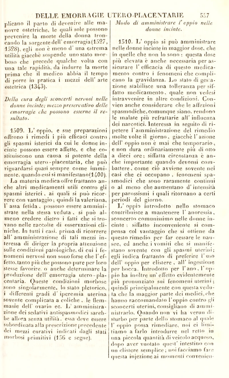 plicano il parto di deventre alle ma- novre ostetriche, le quali sole possono prevenire la morte della donna tron- cando la sorgente dell emorragia (1527, 1528), egli non è meno d' una estrema utilità giacché sospende uno stato mor- boso clic precede qualche volta con tuia tale rapidità, da indurre la morte prima che il medico abbia il tempo di porre in pratica i mezzi dell’ arte ostetrica (1343). Della cura degli sconcerti nervosi nelle donne, incinte; mezzo preservativo delle emorragie che possono esserne il re- sultato. 1509. L’ oppio, e sue preparazioni olirono i rimedi i più efficaci contro gli spasmi isterici da cui le donne in- cinte possono essere affette, e che co- stituiscono una causa si potente della emorragia utero-placentaria, che può riguardarsi quasi sempre come immi- nente, quando essi si rnanifestano(l400). La materia medica offre frattanto an- che altri medicamenti utili contro gli spasmi isterici , ai quali si può ricor- rere con vantaggio; quindi la valeriana, 1 assa fetida, possono essere ammini- strate nella stessa veduta , si può al- meno credere dietro i fatti che si tro- vano nelle raccolte di osservazioni cli- niche. In tutti i casi, prima di ricorrere all’ amministrazione di tali mezzi in- teressa di diriger la propria attenzione sulle condizioni patologiche, di cui i fe- nomeni nervosi non sono forse che l’ef- fetto.tanto più che possono pure per loro stesse favorire, o anche determinare la produzione dell’emorragia utero-pla- cenlaria. Queste condizioni morbose sono singolarmente, lo stato pletorico, i differenti gradi d’ iperemia uterina sovente complicata a coliche , le flem- masie dell ovario ec. L’ amministra- zione dei sedativi antispasmodici sareb- be allora senza utilità, essa deve essere subordinata alla prescrizione precedente dei mezzi curativi indicali dagli stati morbosi primitivi (156 e segue). Modo eli amministrare l’oppio nelle donne incinte. 1510. L’ oppio si può amministrare nelle donne incinte in maggior dose, che in quelle che non lo sono ; questa dose più elevata è anche necessaria per as- sicurare I’ efficacia di questo medica- mento contro i fenomeni che compli- cano la gravidanza. Lo stalo di gesta- zione stabilisce una tolleranza per sif- fatto medicamento, quale non vedesi intravvenire in altre condizioni. Con- vien anche considerare che le affezioni spasmodiche,comunque siano, rendono le malate più refrattarie all’ influenza dei narcotici. Interessa in seguito di ri- petere l’amministrazione del rimedio molte volte il giorno, giacche I azione dell’ oppio non è mai che lemporario, e non dura ordinariamente più di otto a dieci ore-, siffatta circostanza è an- che importante quando devonsi com- battere, come ciò avviene sovente nei casi che ci occupano , fenomeni spa- smodici che sono raramente continui o al meno che aumentano d’intensità per parossismi i (piali ritornano a certi periodi del giorno. L’ oppio introdotto nello stomaco contribuisce a mantenere l’anoressia, sconcerto comunissimo nelle donne in- cinte ; siffatto inconveniente si com- pensa col vantaggio che si ottiene da questo rimedio per far cessare le nau- see, ed anche i vomiti che si manife- stano sovente con gli spasmi uterini; egli indica frattanto di preferire l'uso dell oppio per clistere , all’ ingestione per bocca. Introdotto per l’ano, l’op- pio ha inoltre un’effetto evidentemente più pronunziato sui fenomeni uterini ; quindi principalmente con questa vedu- ta che la maggior [iurte dei medici,che hanno raccomandalo l’oppio contro gli sconcerti uterini, consigliano di ammi- nistrarlo. Quando non vi ha verno di- sturbo per parie dello stomaco al (piale I’ oppio possa rimediare, noi ci limi- tiamo a farlo introdurre nel retto in una piccola quantità di veicolo acquoso, dopo aver vuotalo quest’ intestino con un clistere semplice; noi facciamo fare questa iniezione ai momenti convenien-