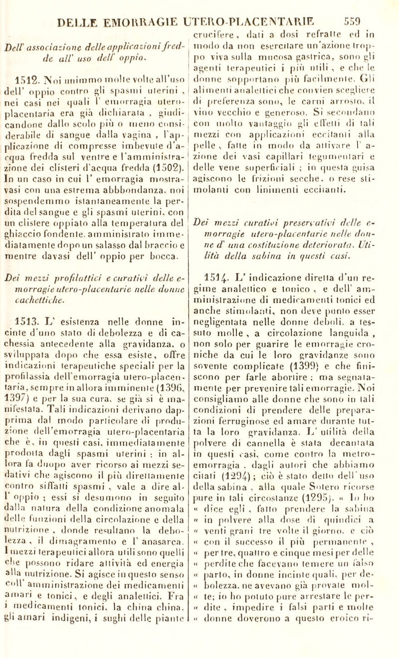 Dell' associazione delle applicazioni fred- de all' uso dell' oppio. 1512. Noi unimmo molle volte all’uso dell’ oppio contro gli spasmi uterini , ! nei casi nei quali I’ emorragia utero- placentaria era già dichiarala , giudi- ; candone dallo scolo più o meno consi- . derabile di sangue dalla vagina , l’ap- j plicazione di compresse imbevute d’a- cqua fredda sul venire e l'amministra- ! zione dei clisteri d’acqua fredda (1502). ! In un caso in cui 1’ emorragia mostra- | vasi con una estrema abbbondanza. noi sospendemmo istantaneamente la per- dita del sangue e gli spasmi uterini, con un clistere oppialo alla temperatura del ghiaccio fondente, amministrato imme- diatamente dopo un salasso dal braccio e mentre davasi dell’ oppio per bocca. Dei mezzi profilattici e curativi delle e- morragie utero-placenlarie nelle donne cachettiche. 1513. L’ esistenza nelle donne in- cinte d’uno stato di debolezza e di ca- chessia antecedente alla gravidanza, o sviluppata dopo che essa esiste, offre indicazioni terapeutiche speciali per la profdassia dell’emorragia ulero-placen- (aria, sempre in allora imminente (1396, 139/) e per la sua cura, se già si è ma- nifestala. Tali indicazioni derivano dap- prima dal modo particolare di produ- zione dell’emorragia utero-placentaria che è, in questi casi, immediatamente prodotta dagli spasmi uterini ; in al- lora fa duopo aver ricorso ai mezzi se- dativi che agiscono il più direttamente contro siffatti spasmi , vale a dire al- 1’ oppio ; essi si desumono in seguito dalla natura della condizione anomala delle funzioni della circolazione e della nutrizione . donde resultano la debo- lezza , il dimagramento e 1’ anasarca. 1 mezzi terapeutici allora utili sono quelli che possono ridare attività ed energia alla nutrizione. Si agisce in questo senso coll amministrazione dei medicamenti amari e tonici, e degli analettici. Fra ) medicamenti tonici, la china china, gli amari indigeni, i sughi delle piante crucifere, dati a dosi refralte ed in modo da non esercitare un’azione trop- po viva sulla mucosa gastrica, sono gli agenti terapeutici i più utili , e che le donne sopportano più facilmente. Gli alimenti analettici che convien scegliere di preferenza sono, le carni arrosto, il vino vecchio e generoso. Si secondano con molto vantaggio gli effetti di tali mezzi con applicazioni eccitanti alla pelle , fatte in modo da attivare 1 a- zione dei vasi capillari tegumentari e delle vene superficiali ; in questa guisa agiscono le frizioni secche, o rese sti- molanti con linimenti eccitanti. Dei mezzi curativi preservativi delle e- morragie utero-placenlarie nelle don- ne d' una costituzione deteriorata. Uti- lità della sabina in questi casi. 1514- L’ indicazione diretta d uo re- gime analettico e tonico , e dell' am- ministrazione di medicamenti tonici ed anche stimolanti, non deve punto esser negligentata nelle donne deboli, a tes- suto molle , a circolazione languida , non solo per guarire le emorragie cro- niche da cui le loro gravidanze sono sovente complicate (1399) e che fini- scono per farle abortire ; ma segnata- mente per prevenire tali emorragie. Noi consigliamo alle donne che sono in tali condizioni di prendere delle prepara- zioni ferruginose ed amare durante tut- ta la loro gravidanza. L’ utilità della polvere di cannella è stata decantata in questi casi, come contro la metro- emorragia . dagli autori che abbiamo citati (1294); ciò è stato dello dell uso della sabina , alla quale Solerò ricorse pure in tali circostanze (1295). « lo Ito « dice egli , fottìi prendere la sabina « in polvere alla dose rii quindici a « venti grani tre volte il giorno, e ciò « con il successo il più permanente , « per tre, quattro e cinque mesi per delle « perdite che facevano temere un falso « parto, in donne incinte quali, per de- li bolezza. ne avevano già provale mol- li te; io ho potuto pure arrestare le per- ii dite , impedire i falsi parti e molle « donne doverono a questo eroico ri-