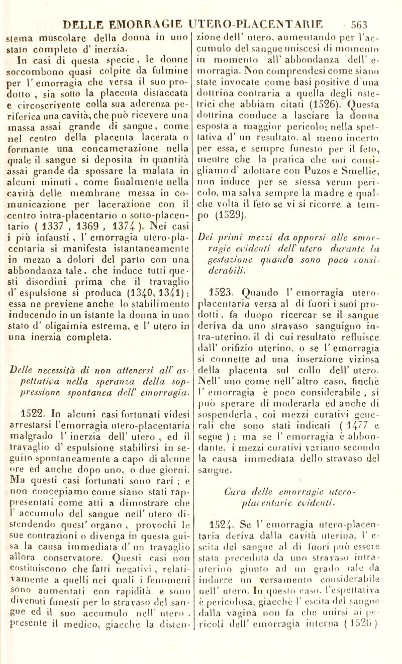 sterna muscolare della donna in uno stato completo d’ inerzia. In casi di questa specie, le donne soccombono quasi colpite da fulmine per l’emorragia che versa il suo pro- dotto , sia sotto la placenta «listaccata e circoscrivente colla sua aderenza pe- riferica una cavità, che può ricevere una massa assai grande di sangue, come nel centro della placenta lacerata o formante una concamerazione nella quale il sangue si deposita in quantità assai grande da spossare la malata in alcuni minuti , come finalmente nella cavità delle membrane messa in co- municazione per lacerazione con il centro intra-placentario o sotto-placen- tario ( 1337 , 1369 , 1374 ). Nei casi i più infausti , 1' emorragia utero-pla- centaria si manifesta istantaneamente in mezzo a dolori del parto con una abbondanza tale, che induce tutti que- sti disordini prima che il travaglio d’espulsione si produca (1340,1341); essa ne previene anche lo stabilimento inducendo in un istante la donna in uno stato d’ oligaiinia estrema, e 1' utero in una inerzia completa. Delle necessita di non attenersi all’ as- pettativa nella speranza della sop- pressione spontanea deli emorragia. 1522. In alcuni casi fortunati videsi arrestarsi l’emorragia utero-placentaria malgrado 1’ inerzia dell’ utero , ed il travaglio d’ espulsione stabilirsi in se- guilo spontaneamente a capo di alcune ore ed anche dopo uno, o due giorni. Ma questi rasi fortunati sono rari ; e non concepiamo come siano stati rap- presentati come atti a dimostrare che 1 accumulo del sangue nell' utero di- stendendo quest’ organo , provochi le sue contrazioni o divenga in questa gui- sa la causa immediata d’ un travaglio allora conservatore. Questi casi non costituiscono che fatti negativi , relati- vamente a quelli nei quali i fenomeni sono aumentali con rapidità e sono divenuti funesti per lo stravaso del san- gue ed il suo accumulo nell utero . presente il medico, giacché la disten- zioriedcll’ utero, aumentando per l'ac- cumulo del sangue uniscesi di momento in momento all’ abbondanza dell' c- morragia. Non comprendesi come siano state invocale come basi positive d una dottrina contraria a quella degli oste- trici che abbiam citali (1526). Questa dottrina conduce a lasciare la donna esposta a maggior pericolo; nella spet- tativi d’ un resultato, al meno incerto per essa, e sempre funesto per il feto, mentre che la pratica che noi consi- gliamo d’ adottare con Puzos e Smellie, non induce per se stessa vermi peri- colo, ma salva sempre la madre e qual che volta il feto se vi si ricorre a tem- po (1529). Dei primi mezzi da opporsi alle emor- ragie evidenti deli utero durante la gestazione quando sono poco consi- derabili. 1523. Quando 1’ emorragia utero- placentaria versa al di fuori i suoi pro- dotti , fa duopo ricercar se il sangue deriva da uno stravaso sanguigno in- tra-uterino, il di cui resultato refluisce dall’ orifizio uterino, o se l’emorragia si connette ad una inserzione viziosa della placenta sul collo dell’ utero. Nell uno come nell’altro caso, finché l’emorragia è poco considerabile, si può sperare di moderarla ed anche di sospenderla , coi mezzi curativi gene- rali che sono stati indicati ( 1477 e segue ) ; ma se I’ emorragia è abbon- dante, i mezzi curativi variano secondo la causa immediata dello stravaso del sangue. Cura delle emorragie utero- placentarie evidenti. 1524- Se l’ emorragia ntero-placen- taria deriva «latta cavità uterina, l’ e- scita «lei sangue al di fuori può essere stala preceduta da uno stravaso intra- uterino giunto ad un grado tale «la indurre un versamento considerabile nell’ utero. In questo «taso, I espettativa è pericolosa, giacche 1’ escila del sangue dalla vagina non fa che unirsi ai pe- ricoli dell’emorragia intenta ( 1526)