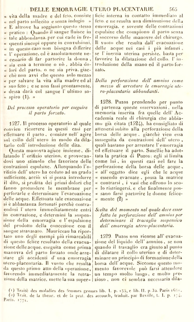 « vita della madre e del feto, consiste « nel parlo sollecito e senza indugio » « E altrove lia soggiunto questo stesso « pratico : Quando il sangue fluisce in « tale abbondanza, per cui cade in fre- « quenti sincopi oppure in convulsioni, « in questo caso non bisogna differire « 1’ operazione, ed è assolutamente lie- te cessario di far partorire la donna , « sia essa a termine o nò , abbia do- ti lori del parto, o ne sia priva, giac- « che non avvi che questo solo mezzo « per salvare la vita alla madre ed al « suo feto ; e se non fassi prontamente, u dessa darà col sangue l1 ultimo se- ti spiro (1). » Del processo operatorio per eseguire il parto forzato. 1527. 11 processo operatorio al quale convien ricorrere in questi casi per effettuare il parlo, consiste nell’agire sul collo dell utero in modo da dila- tarlo coll’ introduzione delle dita. Questa manovra agisce insieme, di- latando 1’ orifizio uterino, e provocan- dovi uno stimolo che favorisce delle contrazioni espulsive. Allorquando l’o- rifizio dell’ utero ha ceduto ad uri grado sufficiente, acciò vi si possa introdurre il dito, si profitta dei primi dolori che fanno prolundere le membrane per perforarle e determinare l’evacuazione delle acque. Effettuata tale evacuazione si è abbastanza fortunati perchè contra- endosi 1 utero immediatamente entri in contrazione, e determini la sospen- sione della emorragia e l’espulsione del prodotto della concezione con il sangue stravasato. Mauriceau ha ripor- tato uno degli esempi più rimarcabili di questo felice resultato della evacua- zione delle acque, eseguila come prima manovra del parto forzato onde arre- stare gli accidenti d una emorragia utero-placenlaria. 11 vuoto che resulta da questo primo atto della operazione, favorendo immediatamente la retra- zione della matrice, mette la sua super- ficie interna in contatto immediato al feto, e ne resulta una diminuzione della emorragia, e sovente delle contrazioni espulsive che compiono il parlo senza il soccorso delle manovre-del chirurgo. Il vuoto che resulta dall’ evacuazione delle acque nei casi i più infausti , se 1’ inerzia uterina persiste, basta per favorire la dilatazione del collo. I’ in- troduzione della mano ed il parto (or- zato. Della perforazione dell atnnios come mezzo di arrestare le emorragie ute- ro -p Iacea tari e abbondanti. 1528. Puzos prendendo per punto di partenza queste osservazioni , nella memoria inserita fra quelle dell1 Ac- cademia reale di chirurgia che abbia- mo già citala (1524), ha consigliato di attenersi subito alla perforazione della borsa delle acque , giacché vien essa susseguita da contrazioni dell’ utero , quali bastano per arrestare l’emorragia ed effettuare il parto. Smellie ha adot* tata la pratica di Puzos-, egli si limita come lui , in questi casi nel fare la perforazione della borsa delle acque , « all' oggetto dice egli che le acque « essendo evacuate , possa la matrice « centrarsi , i vasi che offrono lo sco- « lo ristringersi, e che finalmente pos- « sano farsi partorire le donne felice- « mente (2) » Scelta del momento nel quale deve esser fatta la perforazione dell’ amnios per determinare il travaglio sospensivo dell’ emorragia utero-placentaria. 1529 Puzos non ricorse all’ evacua- zione del liquido dell’ amnios, se non quando il travaglio era giunto al punto di dilatare il collo uterino e di deter- minare un principio di formazione della borsa dell’acque. Siccome questo mo- mento favorevole può farsi attendere un tempo molto lungo, e molto pre-* zioso , non ci sembra necessaria dila- (1 ) Traiti: des maladies des fcrnmes grosses lib. I. p. >55, c lih. II. p 3a. Paris ifiHi. (-) fruii, de la llieor. et de la pral. des accouch, traduit. par Ueville, t. I. p. 174. Paris. 1771.