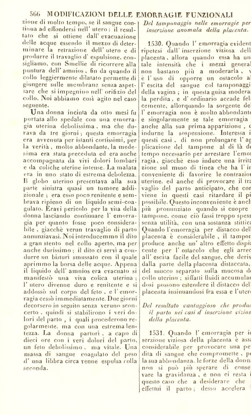 zinne di mollo tempo, se il sangue con- linua ad effondersi nell’ ulero : il resul- talo che si ottiene dall’ evacuazione delle acque essendo il mezzo di deter- minare la retrazione dell’ ulero e di produrre il travaglio d’ espulsione, con- sigliamo, con Smellie di ricorrere alla puntura dell’amnios, fin da quando il collo leggiermente dilatato permette di giungere sulle membrane senza aspet- tare che si impegnino nell orifizio del cullo. Noi abbiamo così agito nel caso seguente. u na donna incinta da otto mesi fu portata allo spedale con una emorra- gia uterina debolissima , ma che du- rava da tre giorni ; questa emorragia era avvenuta per istanti cortissimi, per la verità, molto abbondante, la mede- sima era stala preceduta ed era anche accompagnata da vivi dolori lombari e da coliche uterine intense. La malata era in uno stato di estrema debolezza. 11 globo uterino presentava alla sua parte sinistra quasi un tumore addi- zionale ; era esso poco renitente e sem- brava ripieno di un liquido semi-coa- gulato. Eravi pericolo per la vita della donna lasciando continuare 1 emorra- gia per quanto fosse poco considera- bile , giacche verun travaglio di parlo annunziavasi.Noi introducemmo il dito a gran stento nel collo aperto, ma per anche durissimo ; il dito ci servì a con- durre un bisturi smussato con il quale aprimmo la borsa delle acque. Appena il liquido dell’ amnios era evacualo si manifestò una viva colica uterina ; 1’ utero divenne duro e renitente e si addossò sul corpo del feto , e l’emor- ragia cessò immediatamente. Due giorni decorsero in seguito senza veruno scon- certo , quindi si stabilirono i veri do- lori del parlo , i quali procederemo re- golarmente, ma con una estrema len- tezza. La donna partorì , a capo di dieci ore con i veri dolori del parlo, un feto debolissimo , ma vitale. Una massa di sangue coagulalo del peso d’ una libbra circa venne espulsa rolla seconda. Del tamponaggio nelle emorragie per inserzione anomala della placenta. 1530. Quando 1’ emorragia evidenl ripelesi dall’ inserzione viziosa dell placenta , allora quando essa ha un tale intensità che i mezzi generai non bastano piò a moderarla, v è 1’ uso di opporre un ostacolo al 1’ escila del sangue col tamponaggi della vagina ; in questa guisa modera: la perdila, e d’ordinario accade feli cernente, allorquando la sorgente de! 1’ emorragia non è molto abbondane e singolarmente se tale emorragia anche alla sua prima apparizione , c indurne la sospensione. Interessa i questi casi , di non prolungare l’ a[ plicazione del tampone al di là dt tempo necessario per arrestare l’emoi ragia, giacché esso induce una irrita zinne sul muso di tinca che ha 1 ir conveniente di favorire le contrazioi uterine, ed anche di provocare il tra vaglio del parto anticipato, che cor viene in questi casi ritardare il pi possibile. Questo inconveniente è anch più pronunziato quando si cuopre tampone, come ciò fassi troppo spess senza utilità, con una sostanza slittic; Quando l’emorragia per distacco dell placenta è considerabile , il tampor produce anche un’ altro effetto dispi; cente per 1’ ostacolo che egli arrec all’ escila facile del sangue, che deriv dalla parte della placenta distaccata, del mucco separato sulla mucosa di collo uterino ; siffatti fluidi accumulai dosi possono estendere il distacco del! placenta insinuandosi fra essa e l’uten Del resultato vantaggioso che produi il parto nei casi d inserzione vizios della placenta. 1531. Quando l’emorragia per ii serzione viziosa della placenta è ass; considerabile per provocare una pe dila di sangue che compromette , p< la sua abbondanza, le forze della dono; non si può piò sperare di consei vare la gravidanza , e non ci resta i questo caso che a desiderare che effettui il parto ; desso accelera