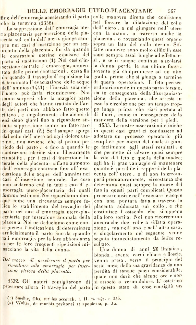 fine dell’emorragia accelerando il parto ielle la termina (1358). La soppressione dell emorragia ute- ro placentaria per inserzione della pla- centa sul collo dell utero, giunge sem- pre nei casi d’inserzione per un seg- mento della placenta , fin da (piando le contrazioni uterine espulsive del parlo si stabiliscono (1). Nei casi d in- serzione centrale I’ emorragia, aumen- tala dalle prime contrazioni . cessa fin da quando il travaglio d’ espulsione Ita determinala 1’ evacuazione delle acque dell’ amnios (1441) l'inerzia sola del- l’utero può farla ricominciare. Noi siamo sorpresi che la maggior parte degli autori che hanno trattato dell’ar- te dei parli non abbiano fatto questo rilievo , e singolarmente che alcuni di essi sieno giunti fino a riguardare sif- fatta soppressione come un fatto raro in questi casi. (2.) Se il sangue sgorga dal collo dell utero ad ogni dolore ute- rino , non avviene che al primo pe- riodo del parto , e fino a quando le contrazioni uterine siano liberamente ristabilite , per i casi d’ inserzione la- terale della placenta ; siffatto aumento dell’ emorragia continua fino all’ eva- cuazione delle acque dell’ amnios nei casi d’ inserzione centrale- Le cose non andarono così in tutti i casi d' e- morragia ulero-placentaria dei quali fummo testimoni. Noi riguardiamo dun- que come una circostanza sempre fe- lice lo stabilimento del travaglio del parto nei casi d’emorragia utero-pla- centaria per inserzione anomala (iella placenta. Noi ne deduciamo come con- seguenza l’indicazione di determinare artificialniente il parlo fino da quando tali emorragie, per la loro abbondanza o per le loro frequenti ripetizioni mi- nacciano la vita della donna. Bel mezzo di accelerare il parto per rimediare alle emorragie per inser- zione viziosa della placenta. 1532. Gli autori consigliarono di provocare allora il travaglio del parto colle manovre dirette che consistono nel forzare la dilatazione del collo dell’ utero . e nel giungere nell’ utero con la mano , a traverso anche la placenta . o rovesciando quest’ organo sopra un lato del collo uterino. Sif- fatte manovre sono mollo difficili; esse sono sempre assai lunghe ad effettuar- si , e se il sangue continua a scolarsi la donna perde le sue ultime forze , sovente già compromesse ad un allo grado, prima che si giunga a termine di questa operazione. 11 feto perisce ordinariamente in questo parto forzato, sia in conseguenza della disorganizza- zione della placenta, che arresta in esso la circolazione per un tempo trop- po lungo prima che siasi portata al di fuori , come in conseguenza della manovra della versione per i piedi. 1533. Le nostre osservazioni cliniche in questi casi gravi ci condussero ad adottare un processo operatorio più semplice per mezzo del quale si giun- ge facilmente agli stessi resultali , e che permette di salvare quasi sempre la vita del feto e quella della madre; egli ha il gran vantaggio di mantenere quanto è possibile i rapporti della pla- centa coll’ utero , e di non interrom- perli prematuramente, circostanza che determina quasi sempre la morte del feto in questi parti complicati. Questo processo consiste nell’ evacuare le acque con una puntura fatta a traverso la placenta addossata sul collo , e che costituisce I’ ostacolo che si oppone alla loro sortita. Noi non ricorremmo ancora che due volle a siffatta opera- zione ; ma nell' uno e nell altro caso, e singolarmente nel seguente venne seguita immediatamente da felice re- stii lato. Una donna di anni 20 linfatica , bionda , avente carni chiare e floscio, venne presa . verso il principio del sesto mese della sua gravidanza da una perdita di sangue poco considerabile, quale non durò che alcune ore e non si associò a ver un dolore. L’ ostetrico in questo stato di cose consigliò un (:) Smelile, Obs. sur Ics accourh. t. II. p- 247. e 356. (-) VV alter, do m or bis peritonei et apoplexia, p. 32.