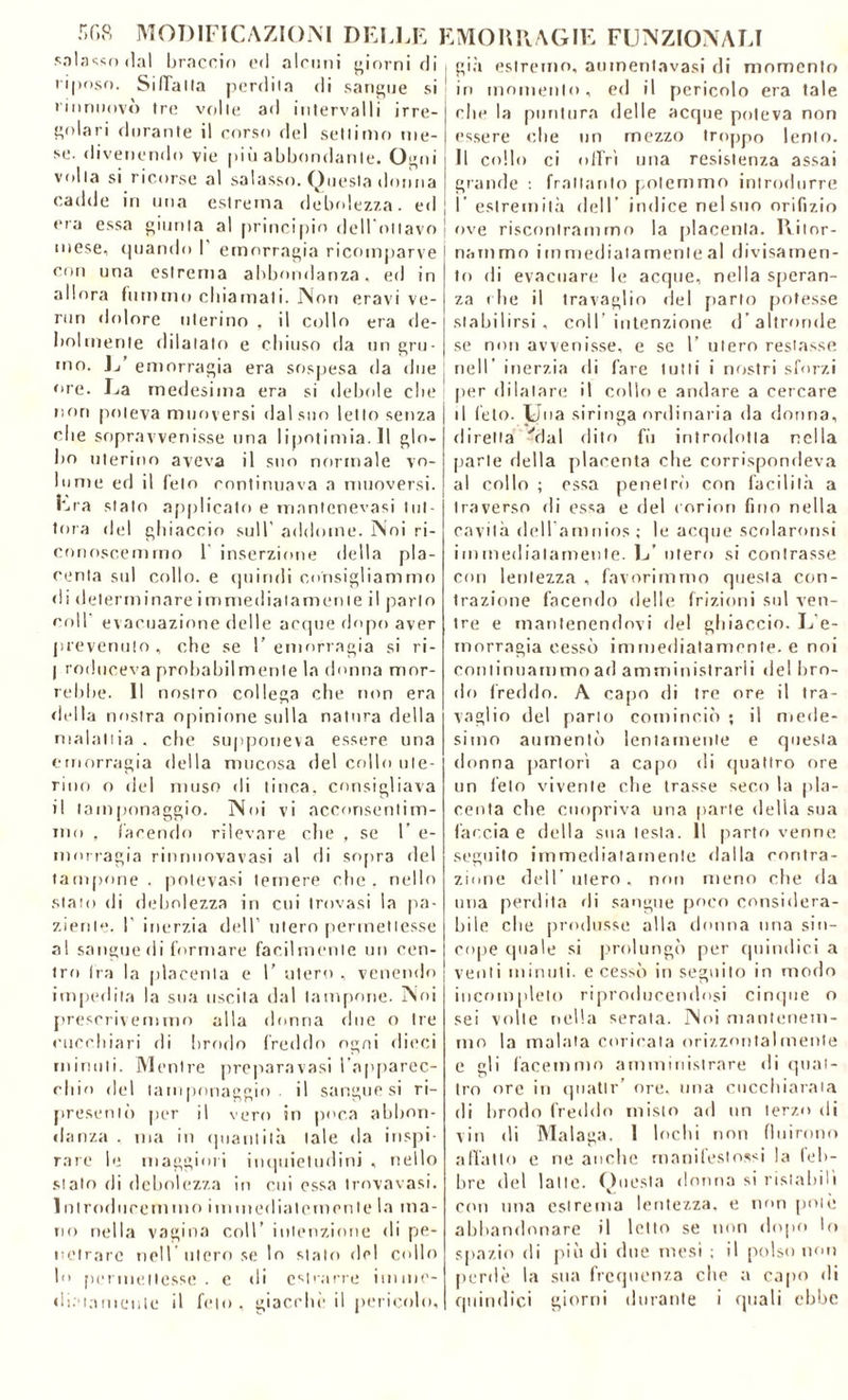 salasso dal braccio ed alcuni giorni di riposo. Siffatta perdila di sangue si rinnnovò tre volle ad intervalli irre- gnlari durante il corso del settimo me- se. divenendo vie più abbondante. Ogni voi la si ricorse al salasso. Onesta donna cadde in una estrema debolezza, ed era essa giunta al principio delimitavo mese, quando I’ emorragia ricomparve con una estrema abbondanza, ed in allora fummo chiamati. Non eravi ve- run dolore uterino , il collo era de- bolmente dilatalo e chiuso da un gru- mo. L emorragia era sospesa da due ore. La medesima era si debole che! non poteva muoversi dal suo letto senza che sopravvenisse una lipotimia.il glo- bo uterino aveva il sno normale vo- lume ed il felo continuava a muoversi. Era stalo applicato e manlenevasi tut- tora del ghiaccio sull’ addome. Noi ri- conoscemmo 1 inserzione della pla- centa sul collo, e quindi consigliammo di determinare immediatamente il parlo coll1 evacuazione delle acque dopo aver prevenuto, che se l’emorragia si ri- j roduceva probabilmente la donna mor- rebbe. 11 nostro collega che non era della nostra opinione sulla natura della malattia . che supponeva essere una emorragia della mucosa del collo ute- rino o del muso di tinca, consigliava il tamponaggio. Noi vi acconsentim- mo , facendo rilevare che , se F e- morragia rinnuovavasi al di sopra del tampone . potevasi lemere che. nello stato di debolezza in cui trovasi la pa- ziente. ! inerzia dell’ utero permettesse al sangue di formare facilmente un cen- tro fra la placenta e 1’ utero , venendo j impedita la sua uscita dal lampone. Noi prescrivemmo alla donna due o Ire cuccbiari di brodo freddo ogni dieci minuti. Mentre prepara vasi l'apparec- chio del tamponaggio. il sangue si ri- presemi) per il vero in poca abbon- danza , ma in quantità tale da inspi- rare le maggiori inquietudini , nello stato di debolezza in cui essa trnvavasi. Introducemmo i m mediate meni e la ma- no nella vagina coll’ intenzione di pe- netrare nell utero se lo stato del collo lo permettesse, e di estrarre imme- già estremo, aumentavasi di momento in momento, ed il pericolo era tale che la puntura delle acque poteva non essere che un mezzo troppo lento. Il collo ci offri una resistenza assai grande : frattanto potemmo introdurre I estremità dell' indice nel suo orifìzio ove riscontrammo la placenta. Ritor- nammo immediatamente al divisamen- to di evacuare le acque, nella speran- za che il travaglio del [tarlo potesse stabilirsi, coll’intenzione d’altronde se non avvenisse, e se 1’ utero restasse nell' inerzia di fare tutti i nostri sforzi per dilatare il coline andare a cercare il feto. Una siringa ordinaria da donna, diretta Alai dito fù introdotta nella parie della placenta che corrispondeva al collo ; essa penetrò con facilità a traverso di essa e del corion fino nella cavità dell amnios ; le acque scolaronsi immediatamente. L’ utero si contrasse con lentezza , favorimmo questa con- trazione facendo delle frizioni sul ven- tre e mantenendovi del ghiaccio. L'e- morragia cessò immediatamente, e noi continuammo ad amministrarli del bro- do freddo. A capo di tre ore il tra- vaglio del parlo cominciò ; il mede- simo aumentò lentamente e questa donna partorì a capo di quattro ore un feto vivente che trasse seco la pla- centa che cuopriva una parte delia sua faccia e della sua lesta. Il parto venne seguito immediatamente dalla contra- zione dell’ utero , non meno che da una perdita di sangue poco considera- bile che produsse alla donna una sin- cope quale si prolungò per quindici a venti minuti, e cessò in seguito in modo incompleto riproducendosi cinque o sei volle nella serata. Noi mantenem- mo la malata coricata orizzontai mente e gli facemmo amministrare di quat- tro ore in quatti-’ ore, una cucchiaraia di brodo freddo misto ad un terzo di vin di Malaga. 1 lochi non fluirono adatto e ne anche manifestossi la leb- bre del latte. Questa donna si ristabilì cmi una estrema lentezza, e non potè abbandonare il lotto se non dopo lo spazio di più di due mesi ; il polso non perde la sua frequenza che a capo di