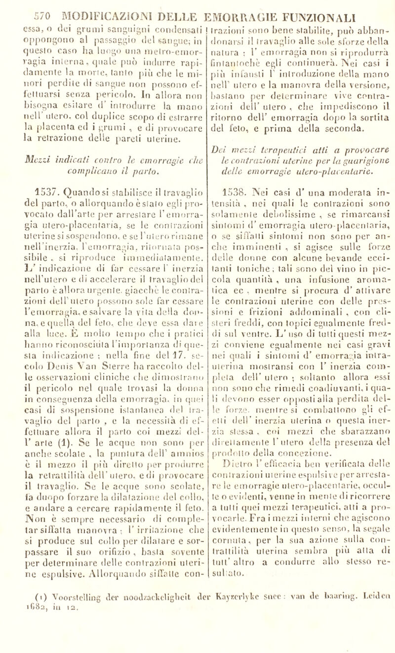 essa, o dei oppongono questo caso ragia interna, quale può indurre rapi- damente la morte, tanto più che le mi- nori perdite di sangue non possono ef- fettuarsi senza pericolo. In allora non bisogna esitare d' introdurre la mano nell’ utero, col duplice scopo di estrarre la placenta cd i grumi , e di provocare la retrazione delle pareti uterine. Mezzi indicati contro le emorragie che complicano il parto. 1537. Quando si stabilisce il travaglio del parto, o allorquando è sialo egli pro- vocato dall’arte per arrestare l’emorra- gia ulero-placenlarìa, se le contrazioni uterine si sospendono, e se l’utero rimane nel! inerzia, l’emorragia, ritornata pos- sibile , si riproduce immediatamente. L’ indicazione di far cessare 1 inerzia nell’utero e di accelerare il travaglio del parto è allora urgente, giacché le contra- zioni deH uiero possono sole far cessare l’emorragia, e salvare la vita della don- na, e quella del feto, che deve essa dare alla luce. E molto tempo che i pratici hanno riconosciuta l importanza di que- sta indicazione; nella fine del 17. se- colo Denis Van Sterni ha raccolto del- le osservazioni cliniche (he dimostrano il pericolo nel quale trovasi la donna in conseguenza della emorragia, in quei casi di sospensione istantanea del tra- vaglio del parto , e la necessità di ef- fettuare allora il parto coi mezzi del- 1’ arte (1). Se le acque non sono per anche scolate , la puntura dell’ amnios è il mezzo il più diretto per produrre la retrattilità dell’utero, e di provocare il travaglio. Se le acque sono scolate» fa duopo forzare la dilatazione del collo, e andare a cercare rapidamente il feto. Non è sempre necessario di comple- tar siffatta manovra; l’irritazione che si produce sid collo per dilatare e sor- passare il suo orifizio , basta sovente per determinare delle contrazioni uteri- ne espulsive. Allorquando siffatte con- natura ; 1 emorragia non si riprodurrà fintantoché egli continuerà. Nei casi i piìi infausti 1 introduzione della mano nell’ utero e la manovra della versione, bastano per determinare vive contra- zioni dell’ utero , che impediscono il ritorno dell’ emorragia dopo la sortita del feto, e prima della seconda. Dei mezzi terapeutici atti a provocare le contrazioni uterine per la guarigione delle emorragie utero-plai catarie. 1538. Nei casi d’ una moderata in- tensità , nei quali le contrazioni sono solamente debolissime , se rimarcarci sintomi d’emorragia utero placentaria, o se siffatti sintomi non sono per an- che imminenti , si agisce sulle forze delle donne con alcune bevande ecci- tanti toniche; tali sono del vino in pic- cola quantità , una infusione aroma- tica ec , mentre si procura d’ attivare le contrazioni uterine con delle pres- sioni e frizioni addominali , con cli- steri freddi, con topici egualmente fred- di sul ventre. L’uso di tutti questi mez- zi conviene egualmente nei casi gravi nei quali i sintomi d’ emorragia intra- uterina moslransi con 1’ inerzia com- pleta dell’ utero ; soltanto allora essi non sono die rimedi coadiuvanti, i qua- li devono esser opposti alla perdita del- le forze, mentre si combattono gli cf- elti dell’ inerzia uterina o questa iner- zia stessa , cui mezzi che sbarazzano direttamente l’utero della presenza del prodotto della concezione. Dietro l’efficacia ben verificata delle Contrazioni uterine espulsi \ e per arresta- re le emorragie utero-plaeentarie, occul- te o evidenti, venne in mente di ricorrere a tulli quei mezzi terapeutici, atti a pro- vocarle. Fra i mezzi interni che agiscono evidentemente in questo senso, la segale cornuta, per la sua azione sulla con- trattilità uterina sembra più alla di tuli’ altro a condurre allo stesso re- sultato. grumi sanguigni condensati ! trazioni sono bene stabilite, può abbon- ai passaggio del sangue; in donarsi il travaglio alle sole sforze della ha luogo una metro-emor- fi) Voorstclling ilei' nood/.adieligheit dee Kayr.erlylic snoe : van ile haaring. Leiden GSa, in i2.