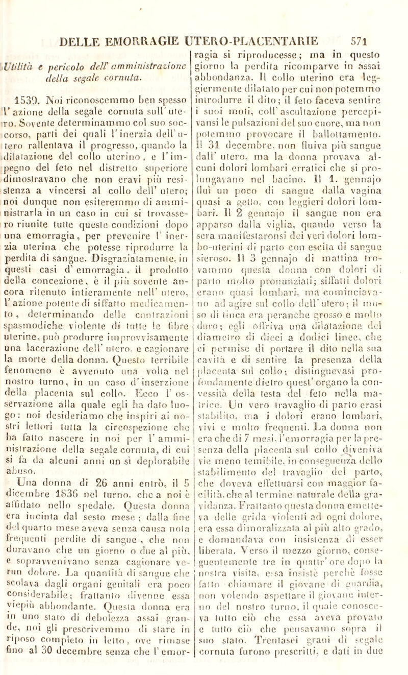 ,Utilità e. pericolo dell' amministrazione della segale cornuta. 1539. Noi riconoscemmo ben spesso l'azione «Iella segale cornula sull ute- ro. Sovente determinammo col suo soc- corso, parli dei quali l’inerzia dell u- lero rallentava il progresso, quando la dilatazione del collo uterino, e l’im- pegno del feto nel distretto superiore dimostravano che non eravi più resi- stenza a vincersi al collo dell’ utero; noi dunque non esiteremmo di ammi- nistrarla in un caso in cui si trovasse- ro riunite tutte queste condizioni dopo una emorragia, per prevenire I iner- zia uterina che potesse riprodurre la perdita di sangue. Disgraziatamente, in questi casi d’emorragia, il prodotto della concezione, è il più sovente an- cora ritenuto intieramente nell’ utero, l’azione polente di siffatto medicamen- to , determinando delle contrazioni spasmodiche violente di tolte le fibre uterine, può produrre improvvisamente una lacerazione dell' utero, e cagionare la morte della donna. Questo terribile fenomeno è avvenuto una volta nel nostro turno, in un caso d’inserzione della placenta sul collo. Ecco 1’ os- servazione alla quale egli ha flato luo- go : noi desideriamo che inspiri ai no- stri lettori tutta la circospezione che ha fallo nascere in noi per 1’ ammi- nistrazione della segale cornuta, di cui si fa da alcuni anni un si deplorabile abuso. Una donna di 26 anni entrò, il 5 dicembre 1836 nel turno, che a noi è affidato nello spedale. Questa donna era incinta dal sesto mese ; dalla fine «f i quarto mese aveva senza causa nota frequenti perdile di sangue , che non duravano che un giorno o due al più, e sopravvenivano senza cagionare ve- nni dolore. La quantità di sangue che scolava dagli organi genitali era poco considerabile; frattanto divenne essa viepiù abbondante. Questa donna era in uno stalo di debolezza assai gran- fie, noi gli prescrivemmo di stare in riposo completo in letto, ove rimase fino al 30 decembre senza che l’emor- ragia si riproducesse; ina in questo giorno la perdita ricomparve in assai abbondanza. Il collo uterino era leg- giermente dilatato per cui non potemmo introdurre il dito; il feto faceva sentire i suoi moli, coir ascoltazione pcrcepi- vansi le pulsazioni del suo cuore, ma non potemmo provocare il ballottamento. I! 31 decembre, non fluiva più sangue dall’ utero, ma la donna provava al- cuni dolori lombari erratici clic si pro- lungavano nel lincino. 1! 1. gennajo fluì un poco di sangue dalla vagina quasi a getto, con leggieri dolori lom- bari. Il 2 gennajo il sangue non era apparso dalla viglia, quando verso la sera inanifeslaronsi dei veri dolori lom- bo-uterini di parto con escila di sangue sieroso. Il 3 gennaio di mattina tro- vammo questa donna con dolor i dì parlo molto pronunziati; silfatti dolori erano quasi lombari, ma cominciava- no ad agire sul collo dell’utero; il mu- so di tinca era peranche grosso e molto duro; egli offriva una dilatazione del diametro di dieci a dodici linee, che ci permise di portare il dito nella sua cavila e di sentire la presenza «Iella placenta sul collo; distinguevasi pro- fondamente flielro quest organo la con- vessità della testa del feto nella ma- trice. Un vero travaglio di parto crasi stabilito, ma i dolori erano lombari, vivi e molto frequenti. La donna non era che di 7 mesi, l’emorragia per la pre- senza «Iella placenta sul collo «Hveni\a vie meno temibile, in conseguenza dello stabilimento «lei travaglio del parto, che doveva effettuarsi con maggior fa- cilità.che al termine naturale della gra- vidanza. Frattanto questa donna emette- va «Ielle grida violenti ad ogni dolore, era essa dimoralizzata al più alto grado, e domandava con insistenza di esser liberala. Verso il mezzo giorno, conse- guentemente tre in quatti-’ ore dopo la nostra visita, e;sa insistè perchè fosse fatto chiamare il giovane di guardia, non volendo aspettare il giovane inter- no del nostro turno, il «piale conosce- va tutto ciò che essa aveva provalo c tutto ciò che pensavamo sopra il suo stalo. Trcnlasei grani «li segale cornuta furono prescritti, c dati in «lue