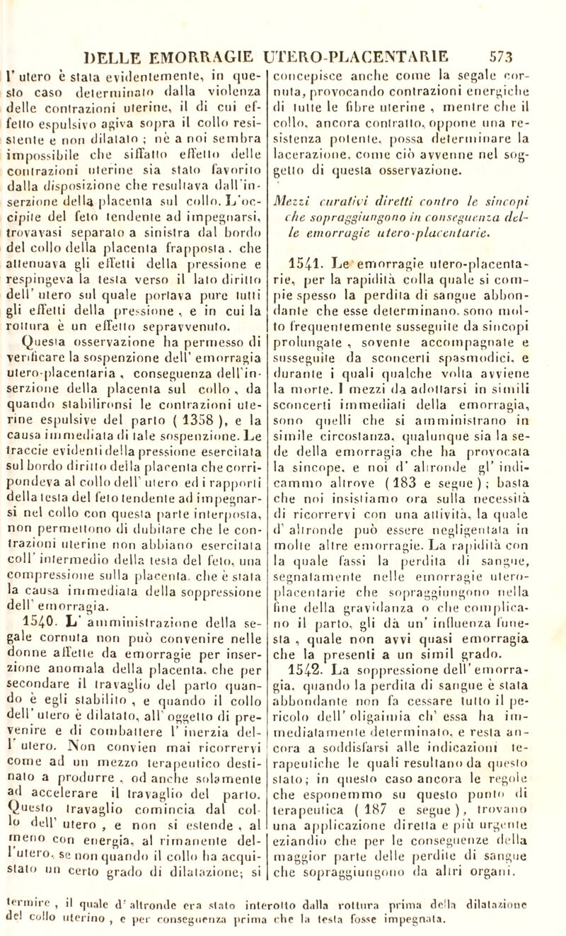 E utero è stala evidentemente, in que- sto caso determinato dalla violenza delle contrazioni uterine, il di cui ef- felto espulsivo agiva sopra il collo resi- siente e non dilatalo ; nè a noi sembra impossibile die siffatto effetto delle contrazioni uterine sia stato favorito dalla disposizione che resultava dall'in- serzione della placenta sul collo. L'oc- cipite del feto tendente ad impegnarsi, trovavasi separato a sinistra dal bordo del collo della placenta frapposta, che attenuava gli effetti della pressione e respingeva la testa verso il lato diritto dell’ utero sul quale portava pure lutti gli effetti della pressione , e in cui la rottura è un effetto sepravvenuto. Questa osservazione ha permesso di verificare la sospenzione dell' emorragia utero-placenlaria , conseguenza dell’in- serzione della placenta sul collo , da quando slahilironsi le contrazioni ute- rine espulsive del parto ( 1358 ), e la causa immediata di tale sospenzione. Le traccie evidenti della pressione esercitata sul bordo diritto della placenta che corri- pondeva al collo dell utero ed i rapporti della lesta del feto tendente ad impegnar- si nel collo con questa parte interposta, non permettono di dubitare che le con- trazioni uterine non abbiano esercitala coll' intermedio della testa del feto, una compressione sulla placenta, cbe è stala la causa immediata della soppressione dell emorragia. 1540. L amministrazione della se- gale cornuta non può convenire nelle donne affette da emorragie per inser- zione anomala della placenta, cbe per secondare il travaglio «lei parto quan- do è egli stabilito , e quando il collo dell’ utero è dilatato, all' oggetto di pre- venire e di combattere 1’ inerzia del- 1 utero. Non convien mai ricorrervi come ad un mezzo terapeutico desti- nato a produrre , od anche solamente ad accelerare il travaglio del parto. Questo travaglio comincia dal col lo dell’ utero , e non si estende , al meno con energia, al rimanente del- 1 utero, se non quando il collo ha acqui- stato un certo grado di dilatazione-, si concepisce anche come la segale cor- nuta, provocando contrazioni energiche di tutte le fibre uterine , mentre che il collo, ancora contralto, oppone una re- sistenza polente, possa determinare la lacerazione, come ciò avvenne nel sog- getto di questa osservazione. Mezzi curatili diretti contro le sincopi che sopraggiungono in conseguenza del- le emorragie utero-placentarie. 1541. Le emorragie ulero-placenta- rie, per la rapidità colla quale si corn- ine spesso la perdila di sangue abbon- dante che esse determinano, sono mol- to frequentemente susseguile da sincopi prolungate , sovente accompagnate e susseguile da sconcerti spasmodici, e durante i quali qualche volta avviene la morte. 1 mezzi da adottarsi in simili sconcerti immediati della emorragia, sono quelli che si amministrano in simile circostanza, qualunque sia la se- de della emorragia che ha provocala la sincope, e noi d’ altronde gl’ indi- cammo altrove (183 e segue); basta che noi insistiamo ora sulla necessità di ricorrervi con una attività, la quale d’ altronde può essere negligentala in molle altre emorragie. La rapidità con la quale (assi la perdila di sangue, segnatamente nelle emorragie utero- placentarie che sopraggiungono nella line della gravidanza o che complica- no il parto, gli dà un’ influenza fune- sta , quale non avvi quasi emorragia che la presenti a un sirnil grado. 1542. La soppressione dell’emorra- gia, quando la perdita di sangue è stata abbondante non fa cessare tutto il pe- ricolo dell’ oligaimia eli’ essa ha im- mediatamente determinalo, e resta an- cora a soddisfarsi alle indicazioni te- rapeutiche le quali resultano da questo stato; in questo caso ancora le regole che esponemmo su questo punto di terapeutica ( 187 e segue ), trovano una applicazione diretta e più urgente eziandio che. per le conseguenze della maggior parte delle perdile di sangue che sopraggiungono da altri organi. termirc , il quale d: altronde era stato interolto dalla rottura prima della dilatazione del collo uterino , c per conseguenza prima che la lesta fosse impegnata.