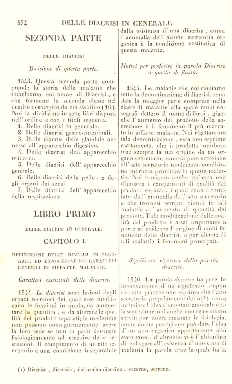 SECONDA PARTE DELLE DIACRISI Divisione di f/uesta parte. 1543. Questa seconda parte com- prende la storia delle malattie che indichiamo col nome di Diacrisi , e che formano la seconda classe nel quadro nosologico da noi stabilito ( 1G ). N oi la dividiamo in sette libri disposli nell’ordine e con i titoli seguenti. 1. Delle diacrisi in generale. 2. Delle diacrisi gastro-intestinali. 3 Delle diacrisi delle glandule an- nesse all’apparecchio digestivo. 4- Delle diacrisi dell’ apparecchio orinario. 5. Delle diacrisi dell1 apparecchio genitale. G- Delle diacrisi della pelle , e de- gli organi dei sensi. 7. Delle diacrisi dell apparecchio della respirazione. LIBRO PRIMO DELLE DIACRISI IN GENERALE. CAPITOLO I. DEFINIZIONE DELLE DIACCISI IN GENE- RALE ED ESPOSIZIONE DEI CARATTERI GENERICI DI SIFFATTE MALATTIE. Caratteri essenziali delle diacrisi. 1544. Le diacrisi sono lesioni degli organi secretori dei quali esse modifi- cano le funzioni in modo, da aumen- tare la quantità , c da alterare le qua- lità dei prodotti separati; le medesime non possono conseguentemente avere la loro sede se non in parti destinate fisiologicamente ad eseguire delle se- srezioni. 11 compimento di un allo se- cretorio è una condizione inseparabile dalla esistensa d’ una diacrise , come 1’ anomalia dell’ azione secretoria or- ganica è la condizione costitutiva di questa malattia. Motivi per preferire la parola Diacrise a (/uella di (lusso. 1545. Le malattie che noi riuniamo sotto la denominazione di diacrisi, sono state la maggior parie comprese nella classe di malattie alla quale molli no- sografi dettero il nome di flussi , giac- che l1 aumento del prodotto della se- crezione è il fenomeno il più marca- to in siffatte malattie. Noi rigettammo tale denominazione ; essa non esprime esattamente, che il prodotto morboso trae sempre la sua origine da un or- gano secretorio; come fà pure eccezione ad’ allo secretorio modificato, condizio- ne morbosa primitiva in queste malat- tie. Noi troviamo anche eh.’ essa non dimostra i cangiamenti di qualità dei prodotti separati, i quali sono il resul- tato dell anomalia dell' atto secretorio e clic trovansi sempre riuniti in tali malattie all' aumento di quantità del prodotto. Tale modificazione delle qua- lità del prodotto è assai importante a porre ad evidenza 1’ origine di molli fe- nomeni delle diacrisi. e per alcune di tali malattie i fenomeni principali. Significato rigoroso della parola diacrise. 154G. La parola diacrise ha pure lo incori veniente d’ un significato troppo ristretto giacche non esprime che l atto secretorio propriamente dello(1), senza includere l idea d’uno stato anomalodel- la secrezione; noi anche non ce ne siamo serviti per essere inusitato in fisiologia, come anche perchè non può dare 1 idea d’ un allo organico appartenente allo sialo sano ; d’altronde vi è 1 abitudine di collegare ali’ esistenza d' uno stato di malattia la parola cri se la quale ha la (1) Diacrise, diacrisis , dal verbo diaccino , exccrno, sccerno.