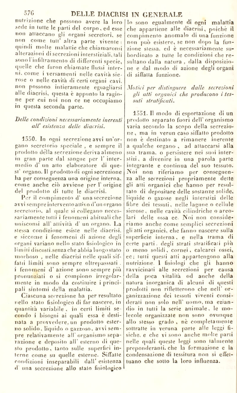 nutrizione che possono avere la loro sede in tutte le parli del corpo, ed esse non attaccano gli organi secretori, se non come tuli’ altra parte vivente : tjuin11 i molle malattie che chiamaronsi alterazioni di secrezioni interstiziali, tali sono 1 itilillramento di differenti specie, cj n e 11 e che foron chiamale (lussi inter- ni, come i versamenti rielle cavità sie- rose o nelle cavità di certi organi cavi, non possono intieramente eguagliarsi alle diacrisi, questa è appunto la ragio- ne per cui noi non ce ne occupiamo in questa seconda parte. Delle condizioni necessariamente inerenti all’ esistenza delle diacrisi. 1550. In ogni secrezione avvi un’or- gano secretorio speciale , e sempre il prodotto della secrezione deriva almeno in gran parte dal sangue per 1’ inter- medio d’ un allo elaboratore ili que- st’ organo. Il prodotto di ogni secrezione ha per conseguenza una origine interna, come anche ciò avviene per 1’ origine del prodotto di tulle le diacrisi. Per il compimento d’ una secrezione avvi sempre inlervenloattivo d’un organo secretorio, al quale si collegano neces- sariamente tulli i fenomeni abituali che unisconsi all’attività d’ un organo. La stessa condizione esiste nelle diacrisi, e siccome i fenomeni di azione degli organi variano nello stato fisiologico in 1 irn iti discosti, senza che abbia luogo sta lo morboso , nelle diacrisi nelle quali sifi- fa 11 i limili sono sempre oltrepasssali . i fenomeni d’ azione sono sempre più pronunziali o si compiono irregolar- mente in modo da costituire i princi- pali sintomi della malattia. Ciascuna secrezione ha per resultalo nello stato fisiologico di far nascere, in quantità variabile , in certi limiti se- condo i bisogni ai quali essa è desti- nala a provvedere, un prodotto ester- no solido, liquido o gazzoso, avvi sem- pre relativamente all’ organismo sepa- razione e deposito all esterno di que- sto prodotto, tanto sulle superfiri in- terne come su quelle esterne. Siffatte condizioni inseparabili dall’ esistenza d una secrezione allo stalo fisiologico lo sono egualmente di ogni malattia che appartiene alle diacrisi, poiché il compimento anomalo di una funzione non può esistere, se non dopo la fun- zione stessa, ed è necessariamente su- bordinato a tulle le condizioni che re- sultano dalla natura , dalla disposizio- ne e dal modo di azione degli organi di siffatta funzione. Mot ni per distinguere dalle secrezioni gii atti organici che producono i tes- suti stratificati. 1551. Il modo di esportazione di un prodotto separato fuori dell’organismo varia secondo la scopo della secrezio- ne, ma in verun caso siffatto prodotto non è destinalo a rimanere inerente a qualche organo , ad attaccarsi alla sua trama, o persistere nei suoi inter- stizi, a divenire in una parola parte integrante e continua del suo tessuto. Noi non riferiamo per conseguen- za alle secrezioni propriamente dette gli atti organici che hanno per resul- tato di depositare delle sostanze solide, liquide o gazose negli interstizi delle fibre dei tessuti, nelle lagune o cellule sierose, nelle cavità cilindriche o areo- lari delle ossa ec Noi non conside- riamo anche come semplici secrezioni gli atti organici, che fanno nascere sulla superficie interna, e nella trama di certe parti, degli strati stratificati più o meno solidi, cornei , calcarei ossei, ec; lutti questi atti appartengono alla nutrizione. 1 fisiologi che gli hanno ravvicinali alle secrezioni per causa della poca vitalità od anche della natura inorganica di alcuni di questi prodotti non ridetterono che nell’ or- ganizzazione dei tessuti viventi consi- derati non solo nell’ uomo, ma ezian- dio in lutti la serie animale, le mo- lecole organizzate non sono ovunque allo stesso grado , nè completamente sottratte in veruna parte alle leggi fi- siche, e che vi sono anche molte [tarli nelle quali queste leggi sono talmente preponderanti, che la formazione e la condensazione di tessitura non si effet- tuano che sotto la loro influenza.