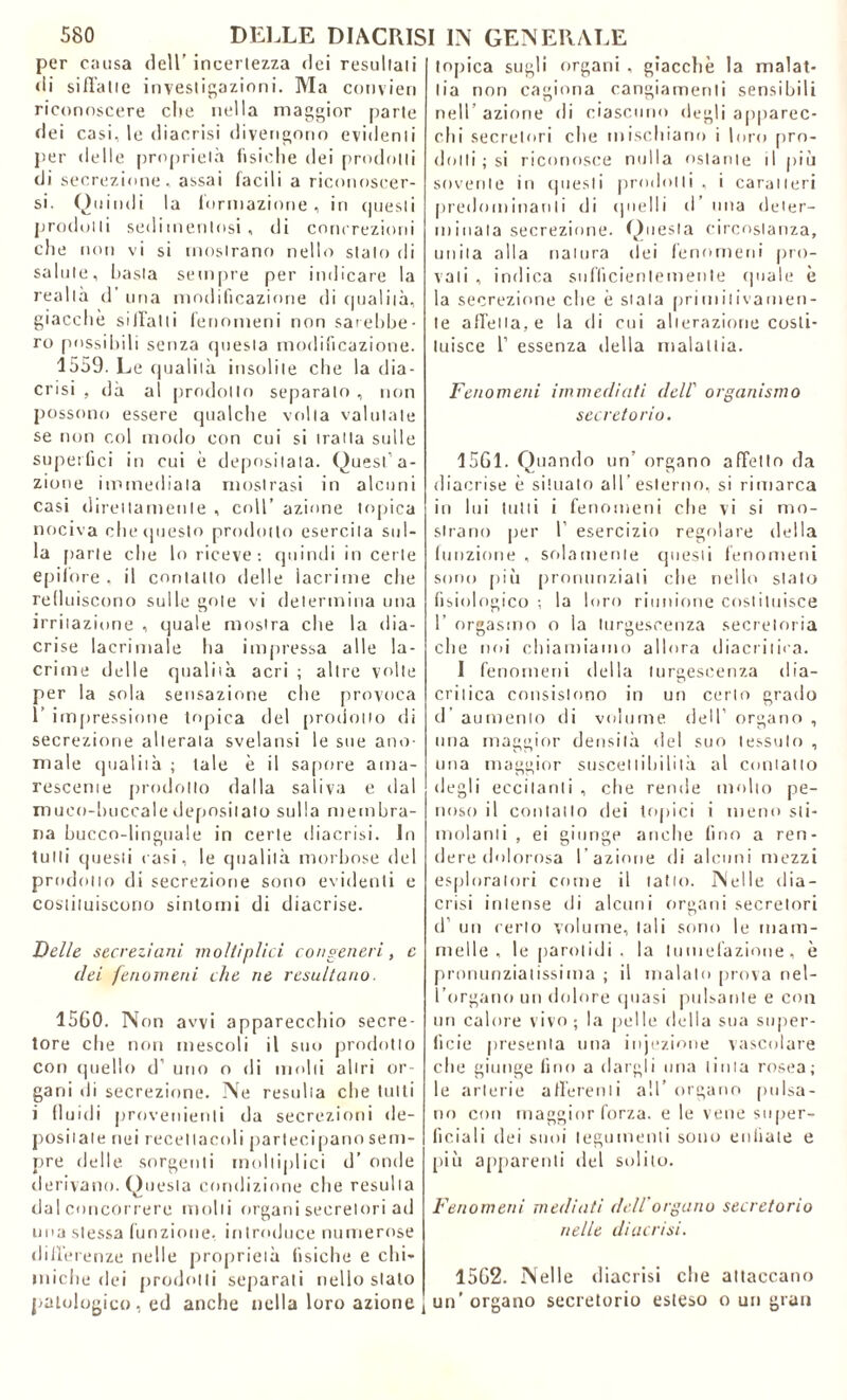 per causa dell’ incertezza dei resultali <1 i siffatte investigazioni. Ma convien riconoscere clic nella maggior parte «lei casi, le diaccisi divengono evidenti per delle proprietà fisiche dei prodotti di secrezione, assai facili a riconoscer- si. Quindi la formazione, in questi prodotti sedimentosi, di concrezioni die non vi si mostrano nello stato di salute, basta sempre per indicare la realtà d’ una modificazione di qualità, giacche siffatti fenomeni non sarebbe- ro possibili senza questa modificazione. 1559. Le qualità insolite che la dia- ccisi , dà al prodotto separato , non possono essere qualche volta valutale se non col modo con cui si traila sulle superfici in cui è depositata. Quest’a- zione immediata mostrasi in alcuni casi direttamente , coll’ azione topica nociva chetiuesto prodotto esercita sul- la parte che lo riceve: quindi in certe epifore, il contatto delle lacrime che refluiscono sulle gote vi determina una irritazione , quale mostra che la dia- crise lacrimale ha impressa alle la- crime delle qualità acri ; altre volte per la sola sensazione che provoca 1’ impressione topica del prodotto di secrezione alterata svelatisi le sue ano- male qualità ; tale è il sapore ama- resceme prodotto dalla saliva e «lai muco-buccaledepositato sulla membra- na bucco-linguale in certe diacrisi. In tulli questi rasi, le qualità morbose del prodotto di secrezione sono evidenti e costituiscono sintomi di diacrise. Delle secrezioni moltiplici congeneri, c elei fenomeni che ne resultano. 1560. Non avvi apparecchio secre- tore che non mescoli il suo prodotto con quello d’ uno o di molli altri or- gani di secrezione. Ne resulta che tutti i fluidi provenienti da secrezioni de- positale nei recellacoli partecipano sem- pre delle sorgenti moltiplici d’ onde derivano. Questa condizione che resulta dal concorrere molli organi secretori ad una stessa funzione, introduce numerose differenze nelle proprietà fisiche e chi- miche dei prodotti separati nello stato patologico, ed anche nella loro azione topica sugli organi , giacche la malat- tia non cagiona cangiamenti sensibili nell’ azione di ciascuno degli apparec- chi secretori che mischiano i loro pro- dotti ; si riconosce nulla ostante il più sovente in questi prodotti , i caratteri predominanti di quelli d ima deter- minala secrezione. Questa circostanza, unita alla natura dei fenomeni pro- vali , indica sufficientemente «piale è la secrezione che è stala primitivamen- te affetta, e la di cui alterazione costi- tuisce 1’ essenza della malattia. Fenomeni immediati dell' organismo secretorio. 1561. Quando un’ organo affetto da diacrise è situato all'esterno, si rimarca in lui tutti i fenomeni che vi si mo- strano per 1 esercizio regolare della funzione , solamente questi fenomeni sono più pronunziali che nello stato fisiologico ; la loro riunione costituisce 1’ orgasmo o la turgescenza secretoria che noi chiamiamo allora diacritica. 1 fenomeni della turgescenza dia- critica consistono in un certo grado d’ aumento di volume, dell’ organo , una maggior densità del suo tessuto , una maggior suscettibilità al contatto degli eccitanti , che rende molto pe- noso il contatto dei topici i meno sti- molanti , ei giunge anche fino a ren- dere dolorosa l’azione di alcuni mezzi esploratori come il tatto. Nelle dia- crisi intense di alcuni organi secretori d’ un certo volume, tali sono le mam- melle , le parolidi , la tumefazione, è pronunziatissima ; il malato prova nel- l’organo un dolore (piasi pulsante e con un calore vivo; la pelle della sua super- ficie presenta una injezione vascolare che giunge fino a dargli una tinta rosea; le arterie afferenti all’ organo pulsa- no con maggior forza, e le vene super- ficiali dei suoi tegumenti sono enfiate e più apparenti del solilo. Fenomeni mediati dell organo secretorio nelle diacrisi. 1562. Nelle diacrisi che attaccano un’ organo secretorio esteso o un gran