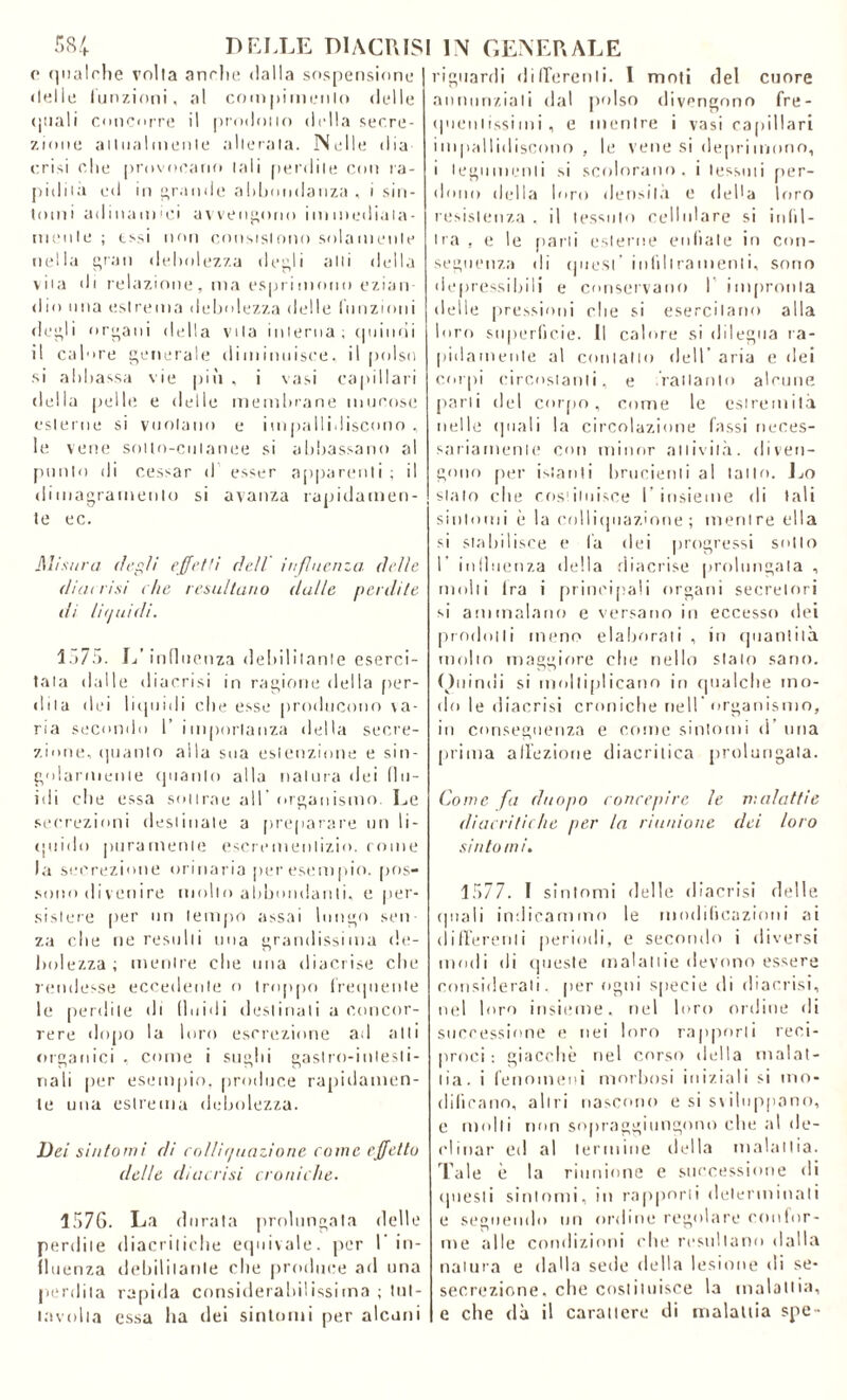 c qualche volta anche dalla sospensione delle funzioni, al compimento delle (piali concorre il prodotto della secre- zione attualmente alterata. Nelle dia crisi che provocano tali perdile con ra- pidità ed in grande abbondanza , i sin- tomi adinamici avvengono immediata- mente ; essi non consistono solamente nella gran debolezza degli alti della vita di relazione, ma esprimono ezian dio una estrema debolezza delle funzioni degli organi della vita interna; quindi il calore generale diminuisce, il polso si abbassa vie più , i vasi capillari della pelle e delle membrane mucose esterne si vuotano e impallidiscono , le vene sotto-cutanee si abbassano al punto di cessar d esser apparenti; il dimagramento si avanza rapidamen- te ec. Misura degli effetti dell influenza, delle diat risi che resultano dalle perdite ili liauidi. 1)7!». L’influenza debilitante eserci- tala dalle diacrisi in ragione della per- dila dei liquidi che esse producono va- ria secondo 1’ importanza della secre- zione, (pianto alla sua eslenzione e sin- golarmente (pianto alla natura dei flu- idi che essa sottrae all organismo. Le secrezioni destinale a preparare un li- quido puramente escrementizio, come la secrezione orinaria per esempio, pos- sono divenire mollo abbondanti, e per- sistere per un tempo assai lungo seti za die ne resulti una grandissima de- bolezza ; mentre die una diacrise che rendesse eccedente o troppo frequente le perdite di fluidi destinali a concor- rere dopo la loro escrezione ad atti organici , come i sughi gastro-intesti- nali per esempio, produce rapidamen- te una estrema debolezza. Dei sintomi di collif/uazione come effetto delle diacrisi croniche. 1.576. La durata prolungata delle perdile diacritiche equivale, per l’in- fluenza debilitante che produce ad una perdita rapida considerabilissima ; tnl- lavolta essa ha dei sintomi per alcuni riguardi differenti. I moti del cuore annunziali dal polso divengono fre- quentissimi, e mentre i vasi capillari impallidiscono , le vene si deprimono, i tegumenti si scolorano, i tessuti per- dono della loro densità o della loro resistenza , il tessuto cellulare si infil- tra , e le parti esterne enfiate in con- seguenza di quest infiltramenti, sono ( i e pressi bili e conservano I impronta delle pressioni che si esercitano alla loro superficie. Il calore si dilegua ra- pidamente al coniano dell’ aria e dei corpi circostanti, e .Vallante alcune parli del corpo, come le estremità nelle (piali la circolazione Tassi neces- sariamente con minor attività, diven- gono per istanti brucienti al tatto. Lo stalo che costituisce l’insieme di tali sintomi è la colliquazione ; mentre ella si stabilisce e là dei progressi sotto 1 influenza della diacrise prolungala , molti fra i principali organi secretori si ammalano e versano in eccesso dei prodotti meno elaborati , in quantità molto maggiore che nello stalo sano. Quindi si moltiplicano in qualche mo- do le diacrisi croniche nell'organismo, in conseguenza e come sintomi d una prima affezione diacritica prolungala. Come fa duopo concepire le malattie diacri tic he per la riunione dei loro sintomi. 1577. I sintomi delle diacrisi delle (piali indicammo le modificazioni ai differenti periodi, e secondo i diversi modi di queste malattie devono essere considerali, per ogni specie di diacrisi, nel loro insieme, nel loro ordine di successione e nei loro rapporti reci- proci ; giacche nel corso della malat- tia. i fenomeni morbosi iniziali si mo- dificano, altri nascono e si sviluppano, c molli non sopraggiungono che al de- clinar ed al termine della malattia. Tale è la riunione e successione di questi sintomi, in rapporti determinati e seguendo un ordine regolare confor- me alle condizioni che resultano dalla natura e dalla sede della lesione di se* secrezione, che costituisce la malattia, e che dà il carattere di malattia spe-