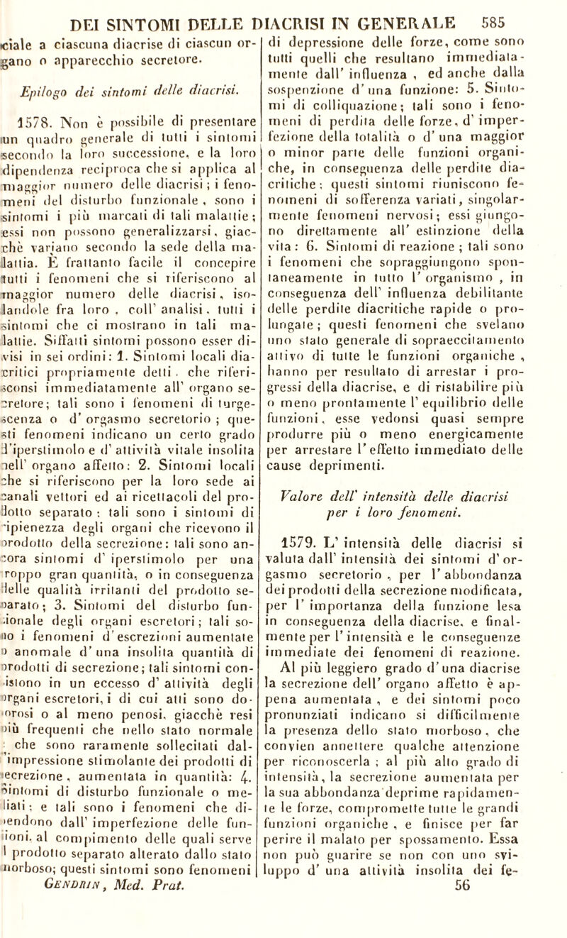 ■ciale a ciascuna rliacrise di ciascun or- gano o apparecchio secretore. Epilogo dei sintomi delle diaerisi. 1578. Non è possibile di presentare iun quadro generale di tutti i sintomi secondo la loro successione, e la loro dipendenza reciproca che si applica al maggior numero delle diacrisi ; i feno- meni del disturbo funzionale , sono i sintomi i più marcali di tali malattie ; Essi non possono generalizzarsi, giac- ché variano secondo la sede della ma- lattia. E frattanto facile il concepire lutti i fenomeni che si riferiscono al maggior numero delle diacrisi, iso- landole fra loro, coll’analisi, tutti i sintomi che ci mostrano in tali ma- lattie. Siffatti sintomi possono esser di- visi in sei ordini: 1. Sintomi locali dia- critici propriamente detti . che riferì- sconsi immediatamente all' organo se- crelore; tali sono i fenomeni di turge- scenza o d’ orgasmo secretorio ; que- sti fenomeni indicano un certo grado d’iperstimolo e d’attività vitale insolita aeli organo affetto: 2. Sintomi locali che si riferiscono per la loro sede ai canali vettori ed ai ricettacoli del pro- dotto separato : tali sono i sintomi di ’ipienezza degli organi che ricevono il orodotto della secrezione: tali sono an- cora sintomi d’ iperslimolo per una roppo gran quantità, o in conseguenza delle qualità irritanti del prodotto se- oarato; 3. Sintomi del disturbo fun- zionale degli organi escretori ; tali so- no i fenomeni d escrezioni aumentate 0 anomale d’ una insolita quantità di prodotti di secrezione; tali sintomi con- sistono in un eccesso d’ attività degli organi escretori, i di cui atti sono do- losi o al meno penosi, giacche resi oiù frequenti che nello stato normale che sono raramente sollecitati dal- impressione stimolante dei prodotti di ecrezione , aumentata in quantità: 4- «intorni di disturbo funzionale o nie- llati ; e tali sono i fenomeni che di- iendono dall’ imperfezione delle fon- ioni, al compimento delle quali serve 1 prodotto separato alterato dallo stalo norboso; questi sintomi sono fenomeni Gendiìin , Med. Prat. di depressione delle forze, come sono tutti quelli che resultano immediata- mente dall’ influenza , ed anche dalla sospenzione d’una funzione: 5. Sinto- mi di colliquazione; tali sono i feno- meni di perdila delle forze, d' imper- fezione della totalità o d’una maggior 0 minor parte delle funzioni organi- che, in conseguenza delle perdile dia- critiche: questi sintomi riuniscono fe- nomeni di sofferenza variati, singolar- mente fenomeni nervosi; essi giungo- no direttamente all’ estinzione della vita: 6. Sintomi di reazione; tali sono 1 fenomeni che sopraggiungono spon- taneamente in lutto 1’ organismo , in conseguenza dell’ influenza debilitante delle perdile diacritiche rapide o pro- lungale; questi fenomeni che svelano uno stato generale di sopraeccitamento attivo di tutte le funzioni organiche , hanno per resultato di arrestar i pro- gressi della diacrise, e di ristabilire pili o meno prontamente l’equilibrio delle funzioni, esse vedonsi quasi sempre produrre più o meno energicamente per arrestare l’effetto immediato delle cause deprimenti. Valore dell' intensità delle diacrisi per i lo>-o fenomeni. 1579. L’ intensità delle diacrisi si valuta dall’intensità dei sintomi d’or- gasmo secretorio , per 1’ abbondanza dei prodotti della secrezione modificata, per 1’ importanza della funzione lesa in conseguenza della diacrise, e final- mente per l’intensità e le conseguenze immediate dei fenomeni di reazione. Al più leggiero grado d’una diacrise la secrezione dell’ organo affetto è ap- pena aumentata , e dei sintomi poco pronunziati indicano si difficilmente la presenza dello stato morboso, che convien annettere qualche attenzione per riconoscerla ; al più allo grado di intensità, la secrezione aumentata per la sua abbondanza deprime rapidamen- te le forze, compromette tutte le grandi funzioni organiche , e finisce per far perire il malato per spossamento. Essa non può guarire se non con uno svi- luppo d’ una attività insolita dei fe- 5G