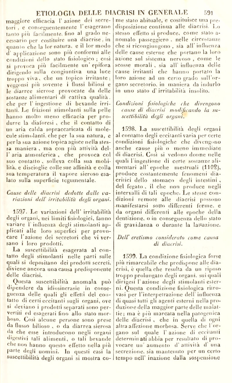 maggiore efficacia 1' azione dei secre- tori , e conseguentemente I esagerano tanto più facilmente, fino al grado ne- cessario per costituire una diacrise.in quanto clic la lor natura, e il lor modo il applicazione sono più conformi alle condizioni dello stato fisiologico ; così si provoca più facilmente un’ epifora dirigendo sulla congiuntiva una luce troppo viva, che un topico irritante; veggonsi più sovente i (lussi biliosi e le diarree sierose provocate da delle sostanze alimentari di cattiva qualità, che per 1' ingestione di bevande irri- tanti. Le frizioni stimolanti sulla pelle hanno mollo meno efficacia per pro- durre la diaforesi , che il contatto di un aria calda sopraccaricata di mole- cole stimolanti, che per la sua natura, e perla sua azione topica agisce nella stes- sa maniera , ma con più attività del- 1’ aria atmosferica , che provoca col suo contatto , solleva colla sua mobi- lità, e discioglie colle sue affinità e colla sua temperatura il vapore sieroso esa- lato sulla superficie tegumentale. Cause delle diacrisi dedotte dalle va- riazioni dell' irritabilità degli organi. 159,7. Le variazioni dell’ irritabilità degli organi, nei limiti fisiologici, fanno variare l influenza degli stimolanti ap- plicati alle loro superflui per provo- care I azione dei secretori che vi ver- sano i loro prodotti. La suscettibilità esagerata al con- tatto degli stimolanti nelle parti sulle quali si depositano dei prodotti secreti, diviene ancora una causa predisponente delle diacrisi. Questa suscettibilità anomala può dipendere da idiosincrasie in conse- guenza delle quali gli effetti del con- tatto di certi eccitanti sugli organi, ove si deviano i prodotti separali sono per- vertiti ed esagerati fino allo stato mor- boso. Così alcune persone sono prese da flusso bilioso , o da diarrea sierosa da che esse introducono negli organi digestivi tali alimenti, o tali bevande die non hanno questo effetto nella più parte degli uomini. In questi casi la suscettibilità degli organi si mostra co- me stato abituale, e costituisce una pre- disposizione continua alle diacrisi. Lo stesso effetto si produce, come stalo a- noinalo passeggierò , nelle circostanze che si ricongiungono , sia all influenza delle cause esterne che portano la loro azione sul sistema nervoso , come le scosse morali , sia all’ influenza delle cause irritanti che hanno portato la loro azione ad un cerio grado sull’or- gano secretorio, in maniera da indurlo in uno stato d’irritabilità insolito. Condizioni fisiologiche che divengono cause di diacrisi modificando la su- scettibilità degli organi. 1598. La suscettibilità degli organi al contatto degli eccitanti varia per certe condizioni fisiologiche che divengono anche cause più o meno immediate di diacrisi. Così si vedono donne nelle quali l ingestione di certe sostanze ali- mentari all’epoche mestruali (1102), produce costantemente fenomeni dta- critici dello stomaco degli intestini , del fegato , il che non produce negli intervalli di tali epoche. Le stesse con- dizioni remote alle diacrisi possono • manifestarsi sotto differenti forme, e da organi differenti alle epoche della dentizione, o in conseguenza dello stato di gravidanza o durante la lattazione. Dell’ eretismo considerato come causa di diacrisi. 1599. La condizione fisiologica forse più rimarcabile che predispone alle, dia- crisi, è quella che resulta da un riposo troppo prolungato degli organi, sui (piali dirigesi l’azione degli stimolanti ester- ni. Questa condizione fisiologica ritro- vasi per l’interpetrazione dell influenza di quasi tutti gli agenti esterni nella pro- duzione della maggior parte delle malat- tie; ma è più marcata nella palogenica delle diacrisi , che in quella di ogni altra affezione morbosa. Serve che I or- gano sul quale I’ azione di eccitanti determin ati abbia per resultalo di pro- vocare un aumento d’ attività d una secrezione, sia mantenuto per un certo tempo nell’ inazione dalla sospensione