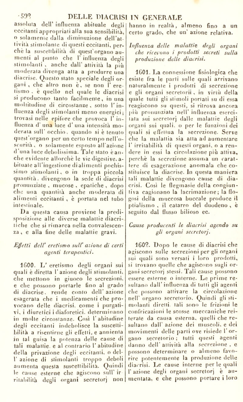 assoluta dell’ influenza abituale degli eccitanti appropriati alla sua sensibilità, o solamente dalla diminuzione dell 'at- tività stimolante di questi eccitanti, per- chè la suscettbilità di quest’organo au- menti al punto che I’ influenza degli stimolanti , anche dall’ attività la più moderala divenga alla a produrre una diacrise. Questo stato speciale degli or- gani , che altro non è, se non ì’ ere- tismo . è quello nel (piale le diacrisi si producono tanto facilmente, in una moltitudine di circostanze, sotto l'in- fluenza degli stimolanti meno energici; trovasi nelle epifore che provoca I’ in- fluenza d’ una luce d’ una intensità mo- derala sull’ occhio, quando si è tenuto quest’organo per un certo tempo nell’o- scurità , o solamente esposto all’azione d una luce debolissima. Tale stato èan- che evidente allorché le vie digestive, a- biluale all’ingestione dialimenti pochis- simo stimolanti, o in troppa piccola quantità, divengono la sede di diacrisi pronunziate , mucose , epatiche , dopo che una quantità anche moderata di alimenti eccitanti , è portata nel tubo intestinale. Da questa causa proviene la predi- sposizione alle diverse malattie diacri- tiche che si rimarca nella convalescen- za , e alla fine delle malattie gravi. Effetti dell’ eretismo sull' azione di certi agenti terapeutici. 1600. L' eretismo degli organi sui quali è diretta l’azione degli stimolanti, che mettono in giuoco le secrezioni, e che possono portarle fino al grado di diacrise. rende conto detrazione esagerala che i medicamenti che pro- vocano delle diacrisi. come i purgati- vi, i diuretici i diaforetici, determinano in molte circostanze. Così l’abitudine degli eccitanti indebolisce la suscetti- bilità a risentirne gli effetti, e annienta in tal guisa la potenza delle cause di tali malattie e al contrario 1’ abitudine della privazione degli eccitanti, o de 1- 1’ azione di stimolanti troppo deboli aumenta questa suscettibilità. Quindi le cause esterne che agiscono sull’ ir rilabilità degli organi secretorj non hanno in realtà, almeno fino a un certo grado, che un’ azione relativa. Influenza delle malattie, degli organi che ricevono i prodotti secreti sulla produzione delle diacrisi. 1601. La connessione fisiologica che esiste fra le parli sulle quali arrivano naturalmente i prodotti di secrezione e gli organi secretorii , in virtù della quale tulli gli stimoli portati su di essa reagiscono su questi, si ritrova ancora più pronunziata nell’ influenza eserci- tata sui secretorj dalle malattie degli organi sui (piali, o per le funzioni dei quali si effettua la secrezione. Serve che la malattia sia atta ad aumentare I’ irritabilità di questi organi, o a ren- dere in essi la circolazione più attiva, perchè la secrezione assuma un carat- tere di esagerazione anomala che co- stituisce la diacrise. In questa maniera tali malattie divengono cause di dia- crisi. Così le flegmasie della congiun- tiva cagionano la lacrimazione; la flo- gosi della muccosa buccale produce il plialisrno , il catarro del duodeno , è seguito dal flusso bilioso ec. Cause produccnti le diacrisi agendo su gli organi secretorj. 1602. Dopo le cause di diacrisi che agiscono sulle secrezioni per gli organi sui quali sono versali i loro prodotti, si trovano quelle che agiscono sugli or- gani secretorj stessi. Tali cause possono essere esterne o interne. Le prime re- sultano dall’ influenza di tutti gli agenti che possono attivare la circolazione nell’ organo secretorio. Quindi gli sfi- nì ola n I i diretti, tali sono le frizioni le confricazioni le scosse meccaniche rei- terate da causa esterna, quelli die re- sultano dall’ azione dei muscoli, e dei movimenti delle parli ove risiede l’or- gano secretorio ; lutti questi agenti danno dell’attività alla secrezione, e possono determinare o almeno favo- rire potentemente la produzione delle dia. risi. Le cause interne per le quali 1’ azione degli organi secretorj è au- mentata, e che possono portare i loro