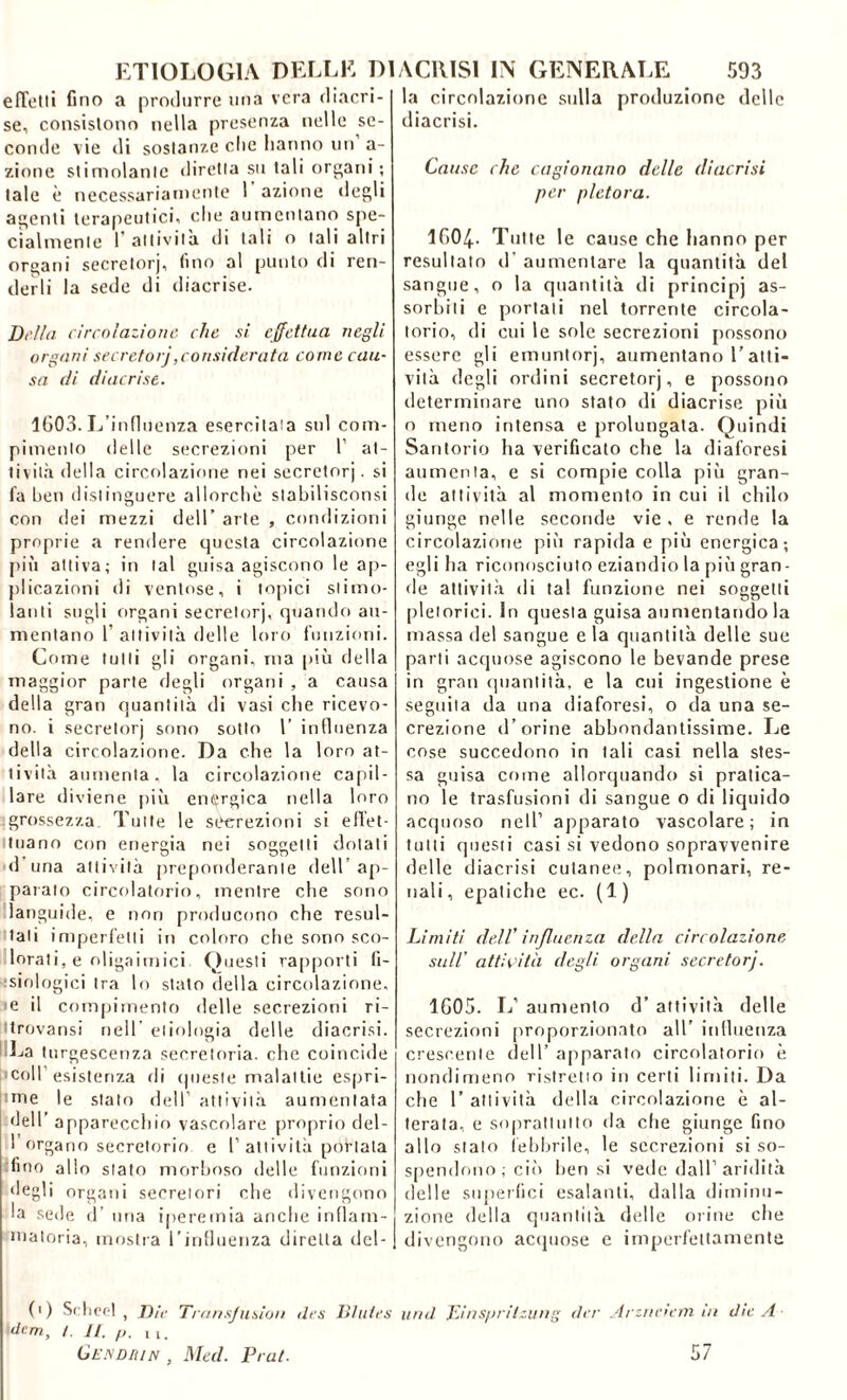 effetti fino a produrre una vera diacri- se, consistono nella presenza nelle se- conde vie di sostanze che hanno un a- zione stimolante diretta su tali organi; tale è necessariamente 1 azione degli agenti terapeutici, che aumentano spe- cialmente 1’attività di tali o tali altri organi secretorj, fino al punto di ren- derli la sede di diacrise. Della circolazione che si effettua negli organi secretorj,considerata come cau- sa di diacrise. 1603. L’influenza esercitata sul com- pimento delle secrezioni per 1’ at- tività della circolazione nei secretorj. si fa ben distinguere allorché slabilisconsi con dei mezzi dell’ arte , condizioni proprie a rendere questa circolazione più attiva; in tal guisa agiscono le ap- plicazioni di ventose, i topici stimo- lanti sugli organi secretorj, quando au- mentano 1’ attività delle loro funzioni. Come tulli gli organi, ma più della maggior parte degli organi , a causa della gran quantità di vasi che ricevo- no. i secretorj sono sotto 1’ influenza della circolazione. Da che la loro at- tività aumenta, la circolazione capil- lare diviene più energica nella loro grossezza Tutte le secrezioni si effet- tuano con energia nei soggetti dotati d una attività preponderante dell ap- parato circolatorio, mentre che sono languide, e non producono che resul- tali imperfetti in coloro che sono sco- lorati, e oligaimici. Questi rapporti fi- siologici tra lo stato della circolazione, e il compimento delle secrezioni ri- trovami nell' eliologia delle diacrisi. Il La turgescenza secretoria, che coincide coll’esistenza di queste malattie espri- nne le stalo dell’ attività aumentata dell’ apparecchio vascolare proprio del- I organo secretorio e 1’attività portala fino allo stato morboso delle funzioni degli organi secretori che divengono la sede d’ una iperemia anche infiam- matoria, mostra l’influenza diretta del- (i) Scheel , Die Transjusìon des Blutes idem, /. Jl. p. Il# Gendiun , Med. Prat. la circolazione sulla produzione delle diacrisi. Cause che cagionano delle diacrisi per pletora. 1604- Tutte le cause che hanno per resultato d’ aumentare la quantità del sangue, o la quantità di principi as- sorbiti e portati nel torrente circola- torio, di cui le sole secrezioni possono essere gli emuntorj, aumentano l’atti- vità degli ordini secretorj, e possono determinare uno stato di diacrise più o meno intensa e prolungata. Quindi Santorio ha verificato che la diaforesi aumenta, e si compie colla più gran- de attività al momento in cui il chilo giunge nelle seconde vie, e rende la circolazione più rapida e più energica; egli ha riconosciuto eziandio la più gran - de attività di tal funzione nei soggetti pletorici. In questa guisa aumentando la massa del sangue e la quantità delle sue parti acquose agiscono le bevande prese in gran quantità, e la cui ingestione è seguila da una diaforesi, o da una se- crezione d’orine abbondantissime. Le cose succedono in tali casi nella stes- sa guisa come allorquando si pratica- no le trasfusioni di sangue o di liquido acquoso nell’ apparato vascolare; in tutti questi casi si vedono sopravvenire delle diacrisi cutanee, polmonari, re- nali , epatiche ec. (1 ) Limiti dell' influenza della circolazione sull’ attività degli organi secretorj. 1G05. L’ aumento d’ attività delle secrezioni proporzionato all’ influenza crescente dell’ apparato circolatorio è nondimeno ristretto in certi limiti. Da che 1’ attività della circolazione è al- terata, e soprattutto da che giunge fino allo stato febbrile, le secrezioni si so- spendono; ciò ben si vede dall’aridità delle superimi esalanti, dalla diminu- zione della quantità delle orine che divengono acquose e imperfettamente und Diaspritzung der Arzriciem in die A 57