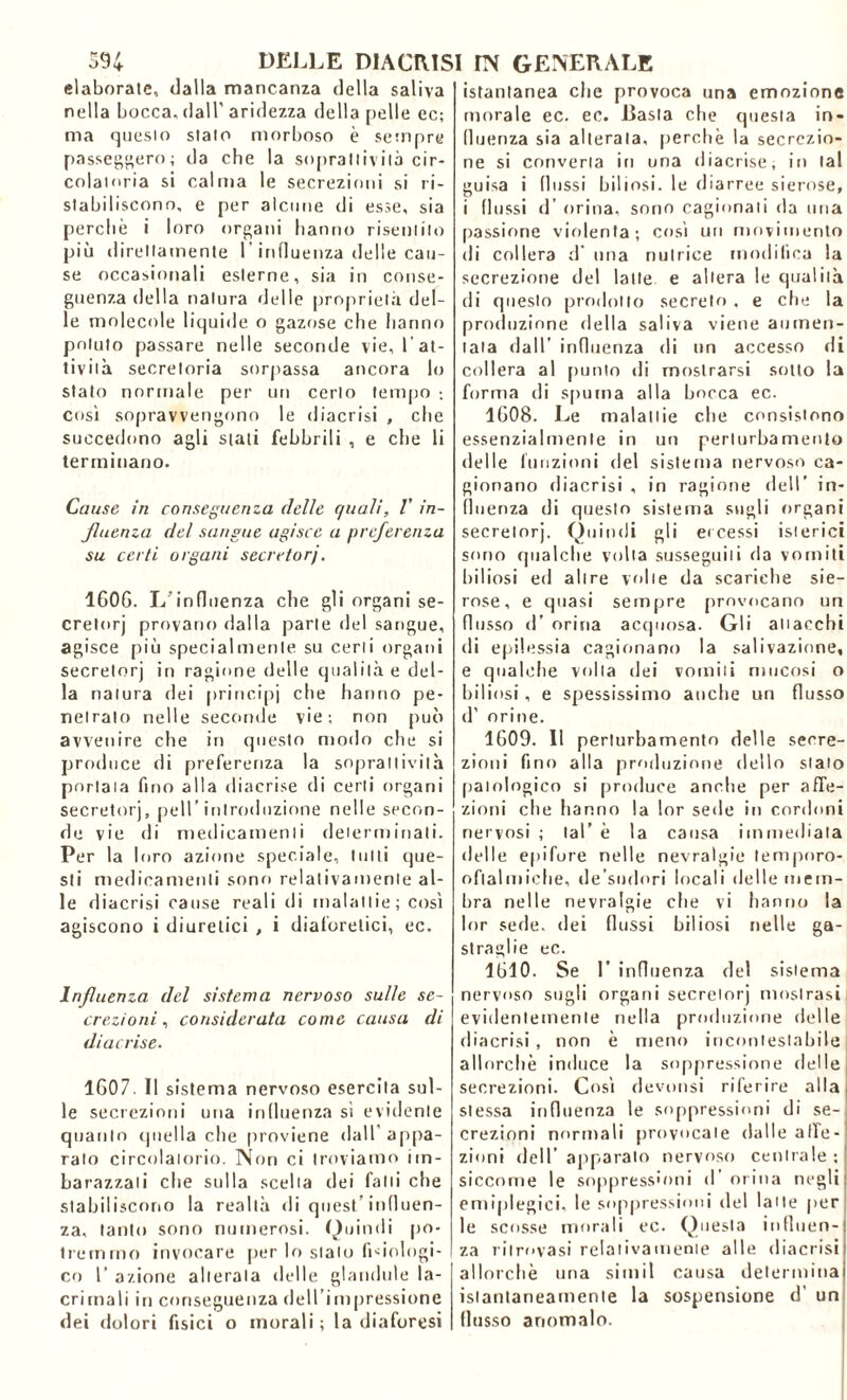 elaborate, dalla mancanza della saliva nella bocca, dall’ aridezza della pelle ec; ma questo stalo morboso è sempre passeggero; da che la soprattivila cir- colatoria si calma le secrezioni si ri- stabiliscono, e per alcune di esse, sia perchè i loro organi hanno risentilo più direttamente l'influenza delle cau- se occasionali esterne, sia in conse- guenza della natura delle proprietà del- le molecole liquide o gazose che hanno potuto passare nelle seconde vie, l'at- tività secretoria sorpassa ancora lo stato normale per un cerio tempo ; così sopravvengono le diacrisi , che succedono agli stati febbrili , e che li terminano. Cause in conseguenza delle quali, V in- fluenza del sangue agisce a preferenza su certi organi secretori. 1G0G. L'influenza che gli organi se- cretorj provano dalla parte del sangue, agisce più specialmente su certi organi secretorj in ragione delle qualità e del- la natura dei principi che hanno pe- netralo nelle seconde vie; non può avvenire che in questo modo che si produce di preferenza la sopraltivilà portata fino alla diacrise di certi organi secretorj, peli’introduzione nelle secon- de vie di medicamenti determinali. Per la loro azione speciale, tutti que- sti medicamenti sono relativamente al- le diacrisi cause reali di malattie; così agiscono i diuretici , i diaforetici, ec. Influenza del sistema nervoso sulle se- crezioni , considerata come causa di diacrise. 1G07. Il sistema nervoso esercita sul- le secrezioni una influenza si evidente quanto quella che proviene dall’appa- ralo circolatorio. Non ci troviamo im- barazzali che sulla scelta dei fatti che stabiliscono la realtà di quest’influen- za, tanto sono numerosi. Quindi po- tremmo invocare per lo stato fidologi- co 1’ azione alterata delle glandule la- crimali in conseguenza dell’impressione dei dolori fisici o morali; la diaforesi istantanea che provoca una emozione morale ec. ec. Basta che questa in- fluenza sia alterala, perchè la secrezio- ne si converta in una diacrise, in tal guisa i (lussi biliosi, le diarree sierose, i (lussi d’ orina, sono cagionali da una passione violenta; così uri movimento di collera d una nutrice modifica la secrezione del latte e altera le qualità di questo prodotto secreto . e che la produzione della saliva viene aumen- tala dall’ influenza di un accesso di collera al punto di mostrarsi sotto la forma di spuma alla bocca ec. 1G08. Le malattie che consistono essenzialmente in un perturbamento delle funzioni del sistema nervoso ca- gionano diacrisi , in ragione dell’ in- fluenza di questo sistema sugli organi secretorj. Quindi gli eccessi isterici sono qualche volta susseguili da vomiti biliosi ed altre volte da scariche sie- rose, e quasi sempre provocano un flusso d’ orina acquosa. Gli attacchi di epilessia cagionano la salivazione, e qualche volta dei vomiti mucosi o biliosi, e spessissimo anche un flusso d’ orine. 1609. Il perturbamento delle secre- zioni fino alla produzione dello stato patologico si produce anche per affe- zioni che hanno la lor sede in cordoni nervosi ; tal’ è la causa immediata delle epifore nelle nevralgie tempnro- oflalmiche, de’sudori locali delle mem- bra nelle nevralgie che vi hanno la lor sede, dei flussi biliosi nelle ga- straglie ec. 1610. Se 1’ influenza del sistema nervoso sugli organi secretorj mostrasi evidentemente nella produzione delle diacrisi, non è meno incontestabile allorché induce la soppressione delle secrezioni. Così devonsi riferire alla stessa influenza le soppressioni di se- crezioni normali provocate dalle afle- zioni dell’apparato nervoso centrale; siccome le soppressioni d’ orina negli emiplegici, le soppressioni del latte per le scosse morali ec. Questa influen- za ritrovasi relativamente alle diacrisi allorché una simil causa determina istantaneamente la sospensione d’ un flusso anomalo.