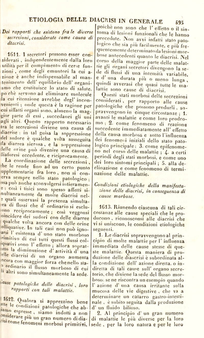 Dei rapporti che esistono fra le diverse secrezioni, considerate come causa di dtacrisi. 1611. I secretori possono esser con- siderali , indipendentemente dalla loro utilità per il compimento di cene fun- zioni , come degli emuntori la cui a- zinne è anche indispensabile al man- tenimento dell' equilibrio dell’ organi- smo che costituisce lo stato di salute, poche servono ad eliminare molecule la cui ritenzione avrebbe degl’ incon- venienti ; onde questa è la ragione per cui siffatti organi sono, almeno la mag- gior parte di essi , succedanei gli uni agli altri. Questo rapporto necessario ira le secrezioni diviene una causa di diacrise ; in tal guisa la soppressione del sudore è qualche volta susseguila da diarrea sierosa , e la soppressione delle m ine può divenire una causa di diaforesi eccedente, e riciprocamenle. La coordinazione delle secrezioni , he le rende fino ad un certo punto upplementarie fra loro , non si con- erva sempre nello stalo patologico ; ssa può anche sconvolgersi intieramen- e : così i tisici sono spesso affetti si- nullaneamente da molle diacrisi nel- 3 quali osservasi la presenza simuita- ea di flussi che d’ ordinario si esclu- ono reciprocamente ; così veggonsi otncidere dei sudori con delle diarree qualche volta ancora con delle orine oHiquative. In tali casi non può igno- arsi . esistenza d uno stato morboso rtrmtivo di cui tutti questi flussi cot- onativi sono I’ effetto ; allora sopra! 1,10 la diminuzione d’attività d’ una e e dtacrisi di un organo aumenta ncora con maggior forza chenello sla- ?. Oldmario il flusso morboso di cui 1 altri sono simultaneamente la sede- 'ause Patologiche delle diacrisi , loro rapporti con tali malattie. 1612. Qualora si apprezzino bene • e e condizioni patologiche che ab- ' .*? esPresse , siamo indotti a non ' nsKJerare più un gran numero di dia- si come fenomeni morbosi primitivi, poiché non sono che I' effetto o il sin- tonia di lesioni funzionali che le hanno precedute. Non avvi infatti stalo pato- logico che sia più facilmente, e più fre- quentemente delerminaloda lesioni mor- bose antecedenti quanto le diacrisi. Nel corso della maggior parte delle malat- tie gli organi secretori divengono la se- de di flussi di una intensità variabile, e d uria durala più o meno lunga , quindi avverasi che quasi tutte le ma- ’attie sono cause di diacrisi. Questi stati morbosi delle secrezioni considerati , per rapporto alle cause patologiche che possono produrli , so- pravvengono in cinque circostanze ; 1. avanti le malattie e come loro prodro- mo ; 2. come fenomeno di reazione succedente immediatamente all’ effetto della causa morbosa e sotto I influenza dei fenomeni iniziali dello stalo pato- logico principale; 3. come epifenome- no nel corso delle malattie ; 4- a certi periodi degli stati morbosi, e come uno dei loro sintomi principali ; 5. alla de- clinazione e come fenomeno di termi- nazione delle malattie. Condizioni, ecologiche della manifesta- zione delle diacrisi, in conseguenza di cause morbose. 1613. Riunendo ciascuna di tali cir- costanze alle cause speciali che le pro- ducono , riconosconsi alle diacrisi che vi si uniscono, le condizioni etiologiche seguenti. 1. Le diacrisi sopravvengono al prin- cipio di molle malattie per 1’ influenza immediata delle cause stesse di que- ste malattie. Questa maniera di pro- duzione delle diascrisi è subordinata al- la condizione dell’ azione diretta, o in- diretta di tali cause sull’ organo secre- torio, che diviene la sede del flusso mor- boso: se ne riscontra un esempio quando 1’ azione d’ una causa irritante sulla mucosa delle vie digestive , che va a determinare un catarro gastro-intesti- nale , è subito seguita dalla produzione d’ un fluido bilioso. 2. Al principio d’ un gran numero di malattie le più diverse per la loro sede , per la loro natura e per le loro