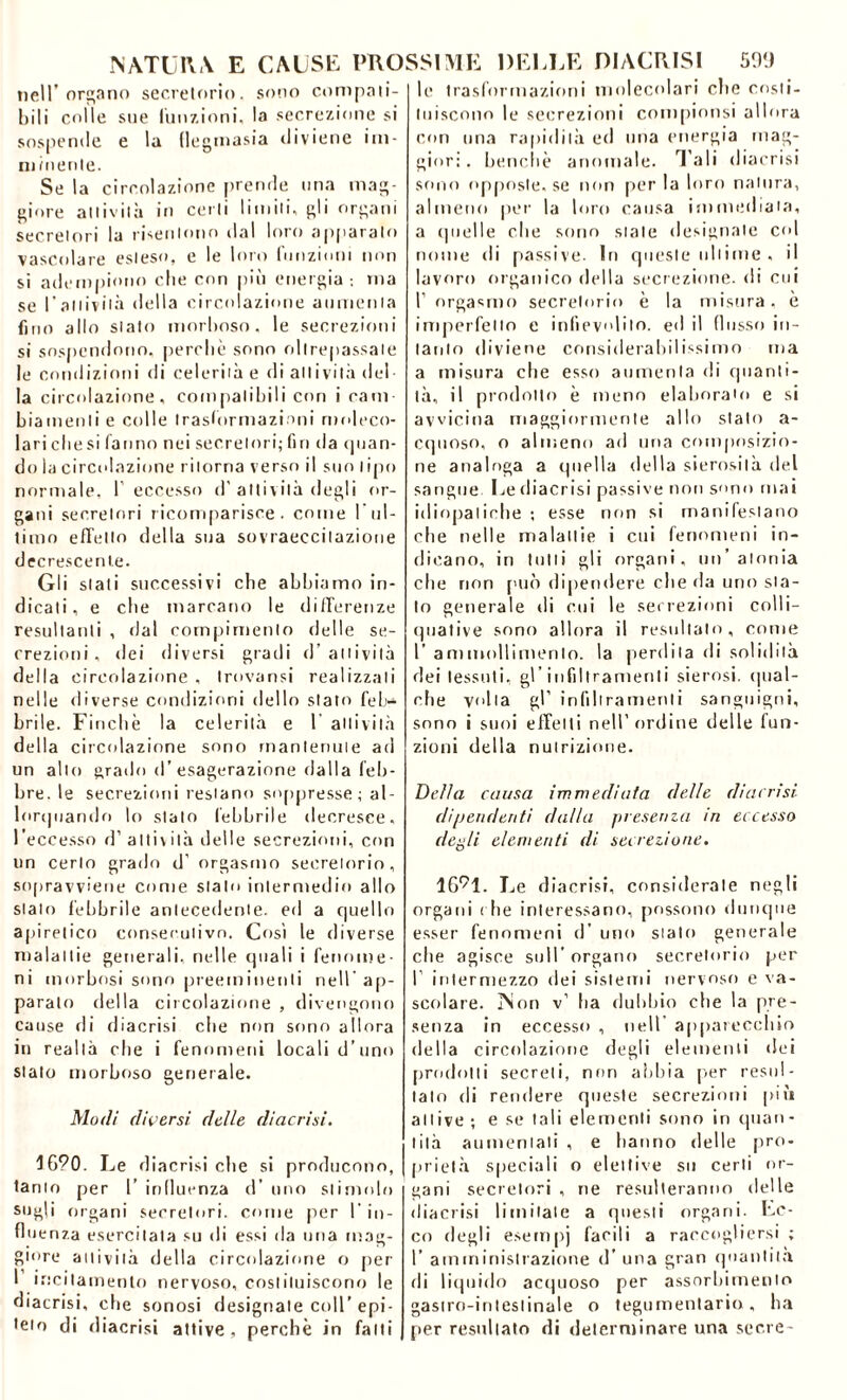 nell’organo secretorio, sono compati- bili colle sue (unzioni, la secrezione si sospende e la (legmasia diviene im- minente. Se la circolazione prende una mag- giore attività in certi limiti, gli organi secretori la risentono dal loro apparalo vascolare esteso, e le loro funzioni non si adempiono die con più energia -, ma se l'attività delia circolazione aumenta fino allo stato morboso, le secrezioni si sospendono, perché sono oltrepassale le condizioni di celerilà e di attività del- la circolazione, compatibili con i cani biatnenli e colle trasformazioni moleco- laricliesi fanno nei secretori;fin da (pian- do la circolazione ritorna verso il suo tipo normale, l’eccesso d’ attività degli or- gani secretori ricomparisce, come I ul- timo effetto della sua sovraeccitazione decrescente. Gli stati successivi che abbiamo in- dicati, e che marcano le differenze resultanti , dal compimento delle se- crezioni, dei diversi gradi d’attività della circolazione , trovansi realizzali nelle diverse condizioni dello stato feb- brile. Finche la celerità e 1 attività della circolazione sono mantenute ad un allo grado d’ esagerazione dalla feb- bre. le secrezioni restano soppresse; al- lorquando lo stalo febbrile decresce, l’eccesso d’ attività delle secrezioni, con un certo grado d’ orgasmo secretorio, sopravviene come stalo intermedio allo stalo febbrile antecedente, ed a quello apiretico consecutivo. Così le diverse malattie generali, nelle quali i fenome- ni morbosi sono preeminenti nell ap- paralo della circolazione , divengono cause di diacrisi che non sono allora in realtà che i fenomeni locali d’uno stato morboso generale. Modi diversi delle diacrisi. 1690. Le diacrisi che si producono, tanto per I’ influenza d’ uno stimolo sugli organi secretori, come per I’ in- fluenza esercitata su di essi ila una mag- giore attività della circolazione o per I incitamento nervoso, costituiscono le diacrisi, che sonosi designate coll’ epi- teto di diacrisi attive, perchè in fatti le trasformazioni molecolari clic costi- tuiscono le secrezioni compionsi allora con una rapidità ed una energia mag- gior: . benché anomale. Tali diaerisi sono opposte, se non per la loro natura, almeno per la loro causa immediata, a quelle clic sono stale designale col nome di passive. In queste tilt ime , il lavoro organico della secrezione, di cui f orgasmo secretorio è la misura, e imperfetto e infievolito, ed il flusso in- tanto diviene considerabilissimo ma a misura che esso aumenta di quanti- tà, il prodotto è meno elaborato e si avvicina maggiormente allo stalo a- cquoso, o almeno ad una composizio- ne analoga a (pipila della sierosità del sangue Le diacrisi passive non sono mai idiopatiche ; esse non si manifestano che nelle malattie i cui fenomeni in- dicano, in tulli gli organi, un’atonia che non può dipendere che da uno sta- lo generale di cui le secrezioni colli— quative sono allora il resultalo, come rammollimento, la perdila di solidità dei tessuti, gl’infiltramenti sierosi, qual- che volta gl’ infiltramenti sanguigni, sono i suoi effetti nell’ordine delle fun- zioni della nutrizione. Della causa immediata delle diacrisi dipendenti dalla presenza in eccesso degli elementi di secrezione. 16*1. Le diacrisi, considerate negli organi che interessano, possono dunque esser fenomeni d’ uno stalo generale che agisce sull’organo secretorio per I’ intermezzo dei sistemi nervoso e va- scolare. Non v’ ha dubbio che la pre- senza in eccesso , nell apparecchio della circolazione degli elementi dei prodotti secreti, non abbia per resul- talo di rendere queste secrezioni più attive-, e se tali elementi sono in quan- tità aumentati , e hanno delle pro- prietà speciali o elettive su certi or- gani secretori , ne resulteranno delle diacrisi limitale a questi organi. Ec- co degli esempi facili a raccogliersi ; I’ amministrazione d’ una gran quantità di liquido acquoso per assorbimento gastro-intestinale o tegumentario, ha per resultato di determinare una scere-
