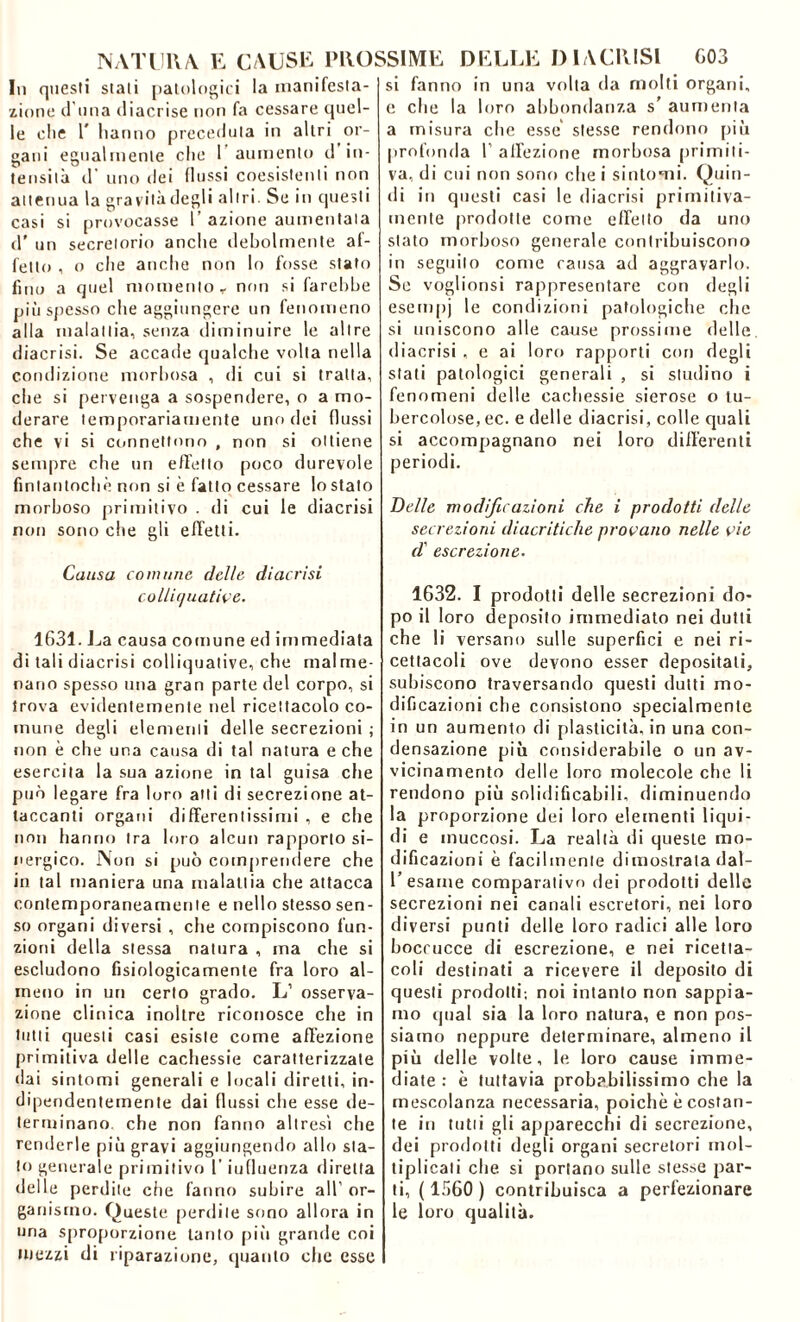 In questi stali patologici la manifesta- zione d una diacrise non fa cessare quel- le die T hanno preceduta in altri or- gani egualmente clic 1 aumento d in- tensità d' uno dei flussi coesistenti non attenua la gravità degli altri. Se in questi casi si provocasse 1’ azione aumentata d' un secretorio anche debolmente af- fetto , o che audio non lo fosse stato fino a quel momento r non si farebbe più spesso che aggiungere un fenomeno alla malattia, senza diminuire le altre diacrisi. Se accade qualche volta nella condizione morbosa , di cui si tratta, che si pervenga a sospendere, o a mo- derare temporariamente uno dei flussi che vi si connettono , non si ottiene sempre che un effetto poco durevole fintantoché non si è fatto cessare lo stato morboso primitivo . di cui le diacrisi non sono che gli effetti. Causa comune delle diacrisi colliquative. 1631. La causa comune ed immediata di tali diacrisi colliquative, che malme- nano spesso una gran parte del corpo, si trova evidentemente nel ricettacolo co- mune degli elementi delle secrezioni ; non è che una causa di tal natura e che esercita la sua azione in tal guisa che può legare fra loro atti di secrezione at- taccanti organi differentissimi , e che non hanno tra loro alcun rapporto si- nergico. Non si può comprendere che in tal maniera una malattia che attacca contemporaneamente e nello stesso sen- so organi diversi , clie compiscono fun- zioni della stessa natura , ma che si escludono fisiologicamente fra loro al- meno in un certo grado. L1 osserva- zione clinica inoltre riconosce che in tutti questi casi esiste come affezione primitiva delle cachessie caratterizzate dai sintomi generali e locali diretti, in- dipendentemente dai flussi che esse de- terminano che non fanno altresi che renderle piò gravi aggiungendo allo sta- to generale primitivo l’influenza diretta delle perdite che fanno subire all’ or- ganismo. Queste perdile sono allora in uria sproporzione tanto piò grande coi mezzi di riparazione, quanto che esse si fanno in una volta da molti organi, e che la loro abbondanza s’ aumenta a misura che esse stesse rendono piò profonda T affezione morbosa primiti- va, di cui non sono che i sintomi. Quin- di in questi casi le diacrisi primitiva- mente prodotte come effetto da uno stato morboso generale contribuiscono in seguilo come causa ad aggravarlo. Se voglionsi rappresentare con degli esempj le condizioni patologiche che si uniscono alle cause prossime delle diacrisi , e ai loro rapporti cori degli stati patologici generali , si studino i fenomeni delle cachessie sierose o tu- bercolose, ec. e delle diacrisi, colle quali si accompagnano nei loro differenti periodi. Delle modificazioni che i prodotti delle secrezioni diacritiche provano nelle vie d' escrezione. 1632. I prodotti delle secrezioni do- po il loro deposito immediato nei dutli che li versano sulle superfici e nei ri- cettacoli ove devono esser depositati, subiscono traversando questi dutti mo- dificazioni che consistono specialmente in un aumento di plasticità, in una con- densazione piò considerabile o un av- vicinamento delle loro molecole che li rendono piò solidificabili, diminuendo la proporzione dei loro elementi liqui- di e muccosi. La realtà di queste mo- dificazioni è facilmente dimostrata dal- l’esame comparativo dei prodotti delle secrezioni nei canali escretori, nei loro diversi punti delle loro radici alle loro boccucce di escrezione, e nei ricetta- coli destinati a ricevere il deposito di questi prodotti; noi intanto non sappia- mo qual sia la loro natura, e non pos- siamo neppure determinare, almeno il piò delle volte, le loro cause imme- diate : è tuttavia probabilissimo che la mescolanza necessaria, poiché è costan- te in tutti gli apparecchi di secrezione, dei prodotti degli organi secretori mol- tiplicati che. si portano sulle stesse par- ti, ( 1360 ) contribuisca a perfezionare le loro qualità.